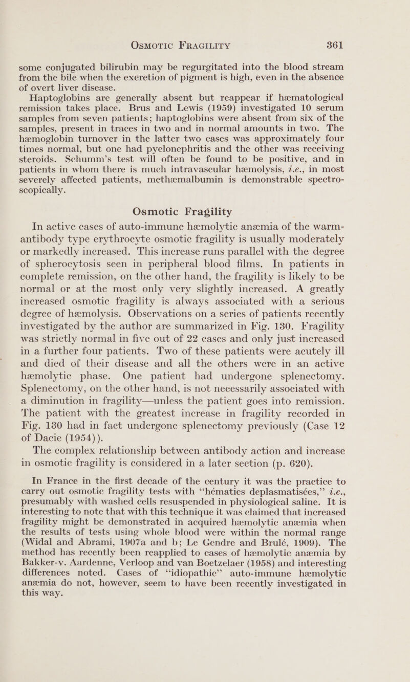 some conjugated bilirubin may be regurgitated into the blood stream from the bile when the excretion of pigment is high, even in the absence of overt liver disease. Haptoglobins are generally absent but reappear if hematological remission takes place. Brus and Lewis (1959) investigated 10 serum samples from seven patients; haptoglobins were absent from six of the samples, present in traces in two and in normal amounts in two. The hemoglobin turnover in the latter two cases was approximately four times normal, but one had pyelonephritis and the other was receiving steroids. Schumm’s test will often be found to be positive, and in patients in whom there is much intravascular hemolysis, 7.e., in most severely affected patients, methzmalbumin is demonstrable spectro- scopically. Osmotic Fragility In active cases of auto-immune hemolytic anezemia of the warm- antibody type erythrocyte osmotic fragility is usually moderately or markedly increased. This increase runs parallel with the degree of spherocytosis seen in peripheral blood films. In patients in complete remission, on the other hand, the fragility is likely to be normal or at the most only very slightly increased. A greatly increased osmotic fragility is always associated with a serious degree of hemolysis. Observations on a series of patients recently investigated by the author are summarized in Fig. 130. Fragility was strictly normal in five out of 22 cases and only just increased in a further four patients. Two of these patients were acutely ill and died of their disease and all the others were in an active hemolytic phase. One patient had undergone splenectomy. Splenectomy, on the other hand, is not necessarily associated with a diminution in fragility—unless the patient goes into remission. The patient with the greatest increase in fragility recorded in Fig. 180 had in fact undergone splenectomy previously (Case 12 of Dacie (1954) ). The complex relationship between antibody action and increase in osmotic fragility is considered in a later section (p. 620). In France in the first decade of the century it was the practice to carry out osmotic fragility tests with “‘hématies deplasmatisées,”’ 7.e., presumably with washed cells resuspended in physiological saline. It is interesting to note that with this technique it was claimed that increased fragility might be demonstrated in acquired haemolytic anamia when the results of tests using whole blood were within the normal range (Widal and Abrami, 1907a and b; Le Gendre and Brulé, 1909). The method has recently been reapplied to cases of hamolytic anaemia by Bakker-v. Aardenne, Verloop and van Boetzelaer (1958) and interesting differences noted. Cases of “idiopathic”? auto-immune hemolytic anemia do not, however, seem to have been recently investigated in this way.