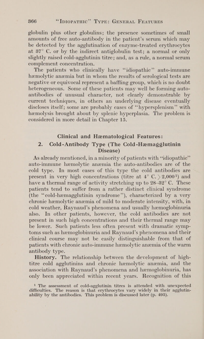 globulin plus other globulins; the presence sometimes of small amounts of free auto-antibody in the patient’s serum which may be detected by the agglutination of enzyme-treated erythrocytes at 37° C. or by the indirect antiglobulin test; a normal or only slightly raised cold-agglutinin titre; and, as a rule, a normal serum complement concentration. The patients who clinically have “idiopathic” auto-immune hemolytic anemia but in whom the results of serological tests are negative or equivocal represent a baffling group, which is no doubt heterogeneous. Some of these patients may well be forming auto- antibodies of unusual character, not clearly demonstrable by current techniques, in others an underlying disease eventually discloses itself; some are probably cases of “‘hypersplenism”’ with hemolysis brought about by splenic hyperplasia. The problem is considered in more detail in Chapter 15. Clinical and Hematological Features: 2. Cold-Antibody Type (The Cold-Hemagéglutinin Disease) As already mentioned, in a minority of patients with “idiopathic” auto-immune hemolytic anemia the auto-antibodies are of the cold type. In most cases of this type the cold antibodies are present in very high concentrations (titre at 4° C. 5 2,000!) and have a thermal range of activity stretching up to 28-32° C. These patients tend to suffer from a rather distinct clinical syndrome (the “‘cold-hemagglutinin syndrome’’), characterized by a very chronic hemolytic anzemia of mild to moderate intensity, with, in cold weather, Raynaud’s phenomena and usually hemoglobinuria also. In other patients, however, the cold antibodies are not present in such high concentrations and their thermal range may be lower. Such patients less often present with dramatic symp- toms such as hemoglobinuria and Raynaud’s phenomena and their clinical course may not be easily distinguishable from that of patients with chronic auto-immune hemolytic anemia of the warm antibody type. History. The relationship between the development of high- titre cold agglutinins and chronic hemolytic anemia, and the association with Raynaud’s phenomena and hemoglobinuria, has only been appreciated within recent years. Recognition of this 1 The assessment of cold-agglutinin titres is attended with unexpected difficulties. The reason is that erythrocytes vary widely in their agglutin- ability by the antibodies. This problem is discussed later (p. 493).