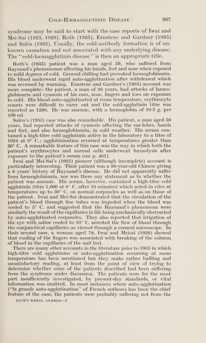 syndrome may be said to start with the case reports of Iwai and Mei-Sai (1925, 1926), Roth (1935), Ernstene and Gardner (1935) and Salén (1935). Usually, the cold-antibody formation is of un- known causation and not associated with any underlying disease. The “‘cold-hemagglutinin disease”’ is then an appropriate title. Roth’s (1935) patient was a man aged 59, who suffered from Raynaud’s phenomenon affecting his hands, feet and nose when exposed to mild degrees of cold. General chilling had provoked hemoglobinuria. His blood underwent rapid auto-agglutination after withdrawal which was reversed by warming. Ernstene and Gardner’s (1935) account was more complete: the patient, a man of 388 years, had attacks of heemo- globinuria and cyanosis of his ears, nose, fingers and toes on exposure to cold. His blood auto-agglutinated at room temperature, erythrocyte counts were difficult to carry out and the cold-agglutinin titre was reported as 1280. He was anemic, with a hemoglobin of 10-5 g. per 100 ml. Salén’s (1935) case was also remarkable. His patient, a man aged 50 years, had repeated attacks of cyanosis affecting the ear-lobes, hands and feet, and also hemoglobinuria, in cold weather. His serum con- tained a high-titre cold agglutinin active in the laboratory to a titre of 1024 at 0° C.; agglutinination reversed at temperatures greater than 80° C. A remarkable feature of this case was the way in which both the patient’s erythrocytes and normal cells underwent hemolysis after exposure to the patient’s serum (see p. 461). Iwai and Mei-Sai’s (1925) pioneer (although incomplete) account is particularly interesting. Their patient was a 36-year-old Chinese giving a 6 years’ history of Raynaud’s disease. He did not apparently suffer from hemoglobinuria, nor was there any statement as to whether the patient was anemic. His serum, however, contained a high-titre cold agglutinin (titre 1,000 at 0° C. after 10 minutes) which acted in vitro at temperatures up to 30° C. on normal corpuscles as well as on those of the patient. Iwai and Mei-Sai demonstrated that the circulation of the . patient’s blood through fine tubes was impeded when the blood was cooled to 5° C. and suggested that the Raynaud’s phenomena were similarly the result of the capillaries in life being mechanically obstructed by auto-agglutinated corpuscles. They also reported that irrigation of the eye with saline cooled to 10° C. arrested the flow of blood through the conjunctival capillaries as viewed through a corneal microscope. In their second case, a woman aged 78, Iwai and Meisai (1926) showed that cooling of the fingers was associated with breaking of the column of blood in the capillaries of the nail bed. There are many other accounts in the literature prior to 1935 in which high-titre cold agglutinins or auto-agglutination occurring at room temperature has been mentioned but they make rather baffling and unsatisfactory reading, at least from the point of view of trying to determine whether some of the patients described had been suffering from the syndrome under discussion. The patients were for the most part insufficiently investigated, by present-day standards, or vital information was omitted. In most instances where auto-agglutination (“la grande auto-agglutination”’ of French authors) has been the chief feature of the case, the patients were probably suffering not from the DACIE’S HAMOL. ANAMIAS—2