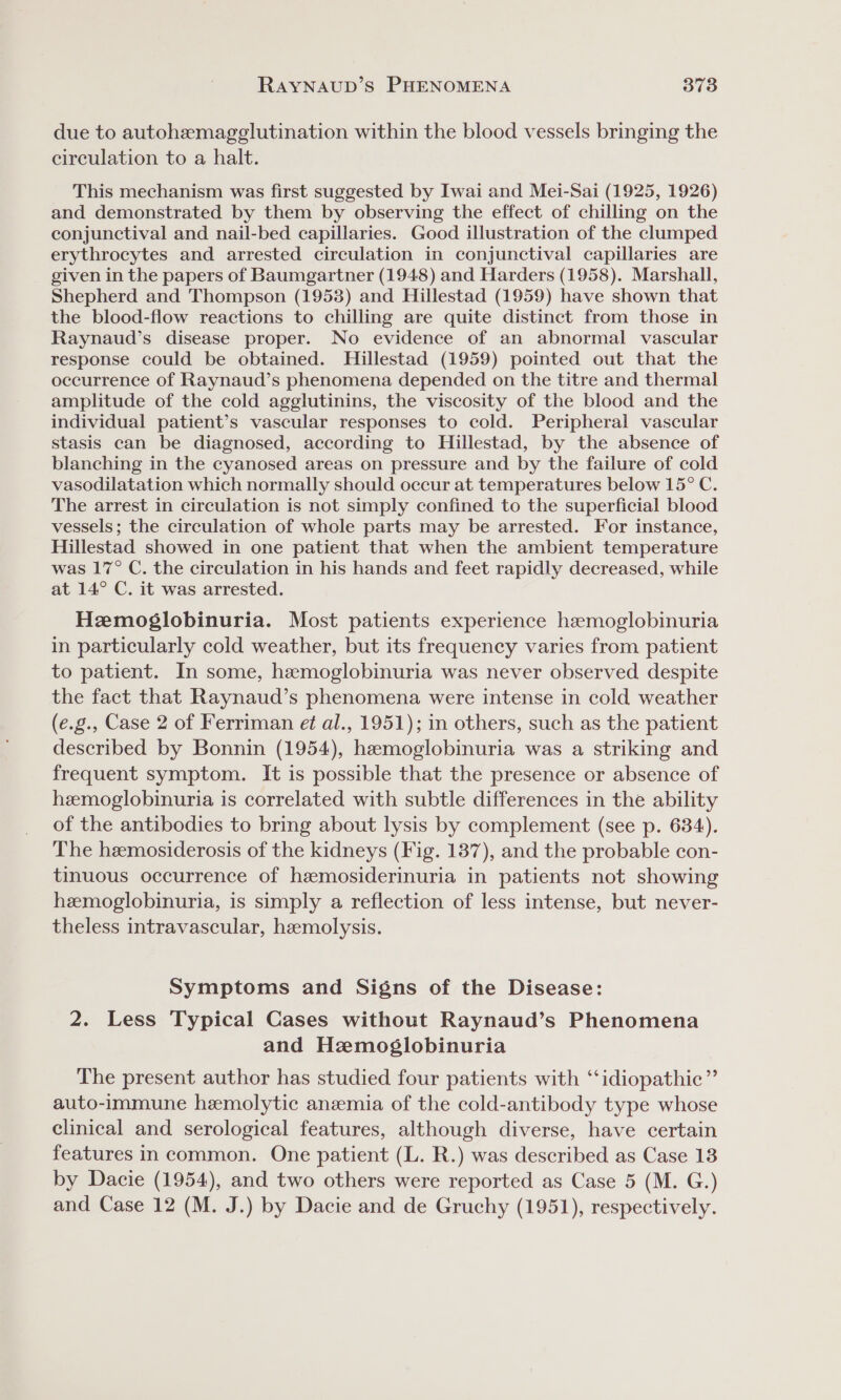 due to autohemagglutination within the blood vessels bringing the circulation to a halt. This mechanism was first suggested by Iwai and Mei-Sai (1925, 1926) and demonstrated by them by observing the effect of chilling on the conjunctival and nail-bed capillaries. Good illustration of the clumped erythrocytes and arrested circulation in conjunctival capillaries are given in the papers of Baumgartner (1948) and Harders (1958). Marshall, Shepherd and Thompson (1953) and Hillestad (1959) have shown that the blood-flow reactions to chilling are quite distinct from those in Raynaud’s disease proper. No evidence of an abnormal vascular response could be obtained. Hillestad (1959) pointed out that the occurrence of Raynaud’s phenomena depended on the titre and thermal amplitude of the cold agglutinins, the viscosity of the blood and the individual patient’s vascular responses to cold. Peripheral vascular stasis can be diagnosed, according to Hillestad, by the absence of blanching in the cyanosed areas on pressure and by the failure of cold vasodilatation which normally should occur at temperatures below 15° C. The arrest in circulation is not simply confined to the superficial blood vessels; the circulation of whole parts may be arrested. For instance, Hillestad showed in one patient that when the ambient temperature was 17° C. the circulation in his hands and feet rapidly decreased, while at 14° C. it was arrested. Hemoglobinuria. Most patients experience haemoglobinuria in particularly cold weather, but its frequency varies from patient to patient. In some, hemoglobinuria was never observed despite the fact that Raynaud’s phenomena were intense in cold weather (e.g., Case 2 of Ferriman et al., 1951); in others, such as the patient described by Bonnin (1954), hemoglobinuria was a striking and frequent symptom. It is possible that the presence or absence of heemoglobinuria is correlated with subtle differences in the ability of the antibodies to bring about lysis by complement (see p. 634). The hemosiderosis of the kidneys (Fig. 137), and the probable con- tinuous occurrence of hzmosiderinuria in patients not showing hemoglobinuria, is simply a reflection of less intense, but never- theless intravascular, hemolysis. Symptoms and Signs of the Disease: 2. Less Typical Cases without Raynaud’s Phenomena and Hemoglobinuria The present author has studied four patients with “idiopathic” auto-immune hemolytic anemia of the cold-antibody type whose clinical and serological features, although diverse, have certain features in common. One patient (L. R.) was described as Case 13 by Dacie (1954), and two others were reported as Case 5 (M. G.) and Case 12 (M. J.) by Dacie and de Gruchy (1951), respectively.