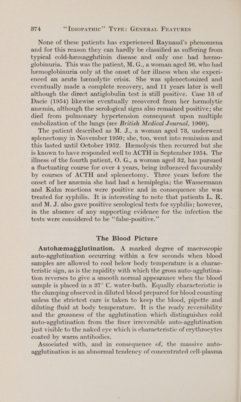 None of these patients has experienced Raynaud’s phenomena and for this reason they can hardly be classified as suffering from typical cold-hemagglutinin disease and only one had hemo- globinuria. This was the patient, M. G., a woman aged 56, who had hemoglobinuria only at the onset of her illness when she experi- enced an acute hemolytic crisis. She was splenectomized and eventually made a complete recovery, and 11 years later is well although the direct antiglobulin test is still positive. Case 13 of Dacie (1954) likewise eventually recovered from her hemolytic anemia, although the serological signs also remained positive; she died from pulmonary hypertension consequent upon multiple embolization of the lungs (see British Medical Journal, 1960). The patient described as M. J., a woman aged 73, underwent splenectomy in November 1950; she, too, went into remission and this lasted until October 1952. Heemolysis then recurred but she is known to have responded well to ACTH in September 1954. The illness of the fourth patient, O. G., a woman aged 382, has pursued a fluctuating course for over 4 years, being influenced favourably by courses of ACTH and splenectomy. Three years before the onset of her anemia she had had a hemiplegia; the Wassermann and Kahn reactions were positive and in consequence she was treated for syphilis. It is interesting to note that patients L. R. and M. J. also gave positive serological tests for syphilis; however, in the absence of any supporting evidence for the infection the tests were considered to be “false-positive.” The Blood Picture Autohemagéglutination. A marked degree of macroscopic auto-agglutination occurring within a few seconds when blood samples are allowed to cool below body temperature is a charac- teristic sign, as is the rapidity with which the gross auto-agglutina- tion reverses to give a smooth normal appearance when the blood sample is placed in a 37° C. water-bath. Equally characteristic is the clumping observed in diluted blood prepared for blood counting unless the strictest care is taken to keep the blood, pipette and diluting fluid at body temperature. It is the ready reversibility and the grossness of the agglutination which distinguishes cold auto-agglutination from the finer irreversible auto-agglutination just visible to the naked eye which is characteristic of erythrocytes coated by warm antibodies. Associated with, and in consequence of, the massive auto- agglutination is an abnormal tendency of concentrated cell-plasma