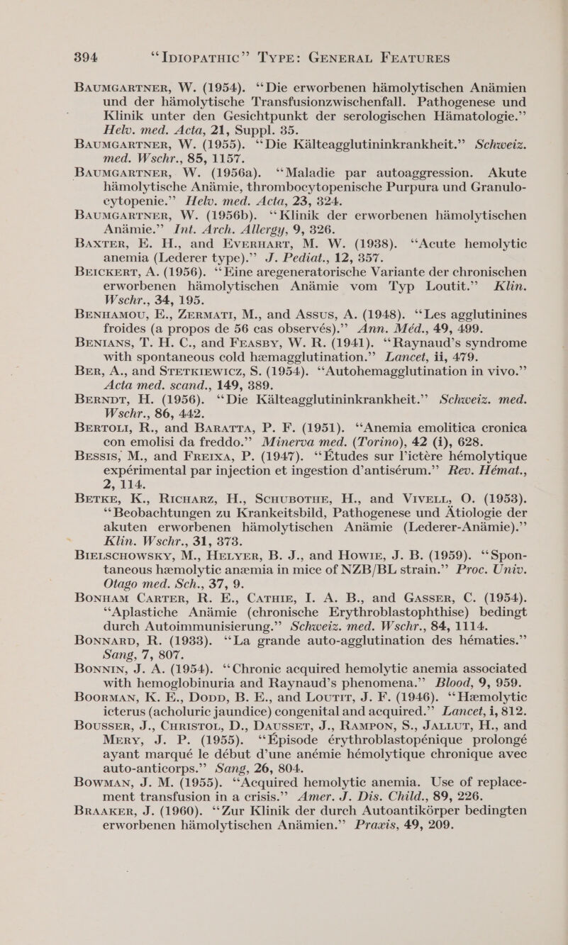 BAUMGARTNER, W. (1954). ‘‘Die erworbenen hamolytischen An&amp;émien und der hamolytische Transfusionzwischenfall. Pathogenese und Klinik unter den Gesichtpunkt der serologischen Hamatologie.”’ Helv. med. Acta, 21, Suppl. 35. BAUMGARTNER, W. (1955). ‘‘Die Kalteagglutininkrankheit.”” Schweiz. med. Wschr., 85, 1157. BAUMGARTNER, W. (1956a). ‘‘Maladie par autoaggression. Akute hamolytische Anamie, thrombocytopenische Purpura und Granulo- cytopenie.”” Helv. med. Acta, 23, 324. BAUMGARTNER, W. (1956b). ‘‘ Klinik der erworbenen hamolytischen Anamie.” Int. Arch. Allergy, 9, 326. BaxTEerR, E. H., and Evernart, M. W. (1988). ‘Acute hemolytic anemia (Lederer type). J. Pediat., 12, 357. BEICKERT, A. (1956). ‘Hine aregeneratorische Variante der chronischen erworbenen hamolytischen An&amp;amie vom Typ Loutit.”” Klin. Wschr., 34, 195. BENHAMOU, E., ZERMATI, M., and Assus, A. (1948). ‘‘Les agglutinines froides (a propos de 56 cas observés).”” Ann. Méd., 49, 499. BENIANS, T. H. C., and Frassy, W. R. (1941). ‘“‘Raynaud’s syndrome with spontaneous cold hemagglutination.”? Lancet, ii, 479. Ber, A., and STETKIEWICz, S. (1954). ‘‘Autohemagelutination in vivo.” Acta med. scand., 149, 389. Bernpt, H. (1956). ‘‘Die Kalteagglutininkrankheit.”” Schweiz. med. Wschr., 86, 442. BeErTou, R., and Bararra, P. F. (1951). ‘‘Anemia emolitica cronica con emolisi da freddo.’’ Minerva med. (Torino), 42 (i), 628. Bessis, M., and Frerxa, P. (1947). ‘Etudes sur Victére hémolytique expérimental par injection et ingestion d’antisérum.” Rev. Hémat., 2, 114. BetKe, K., Ricnwarz, H., ScuusorHe, H., and VIvELL, O. (1953). ‘“‘Beobachtungen zu Krankeitsbild, Pathogenese und Atiologie der akuten erworbenen himolytischen An&amp;mie (Lederer-Anamie).”’ Klin. Wschr., 31, 373. Bre_scHowsky, M., HELYER, B. J., and Howie, J. B. (1959). ‘‘Spon- taneous hemolytic anemia in mice of NZB/BL strain.” Proc. Univ. Otago med. Sch., 37, 9. BonuAM CarTeER, R. E., Catuie, I. A. B., and GASSER, C. (1954). ‘‘Aplastiche Ani&amp;imie (chronische Erythroblastophthise) bedingt durch Autoimmunisierung.”? Schweiz. med. Wschr., 84, 1114. BonNARD, R. (1938). ‘‘La grande auto-agglutination des hématies.” Sang, 7, 807. Bonnin, J. A. (1954). ‘Chronic acquired hemolytic anemia associated with hemoglobinuria and Raynaud’s phenomena.”’ Blood, 9, 959. Boorman, K. E., Dopp, B. E., and Loutit, J. F. (1946). ‘‘ Hemolytic icterus (acholuric jaundice) congenital and acquired.”’ Lancet, i, 812. BousseEr, J., Curisroi, D., Daussert, J., RAMPON, S., JALLUT, H., and Mery, J. P. (1955). ‘‘Kpisode érythroblastopénique prolongé ayant marqué le début d’une anémie hémolytique chronique avec auto-anticorps.” Sang, 26, 804. Bowman, J. M. (1955). ‘‘Acquired hemolytic anemia. Use of replace- ment transfusion in a crisis.”&gt; Amer. J. Dis. Child., 89, 226. BrAAKER, J. (1960). “Zur Klinik der durch Autoantik6rper bedingten erworbenen himolytischen Andmien.” Praxis, 49, 209.