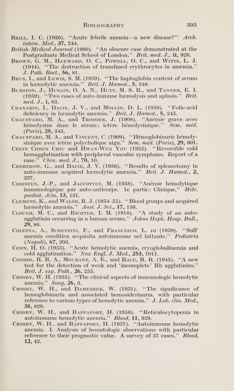 Brity, I. C. (1926). ‘‘Acute febrile anemia—a new disease?’’ Arch. intern. Med., 37, 244. British Medical Journal (1960). ‘‘An obscure case demonstrated at the Postgraduate Medical School of London.”’ Brit. med. J., ii, 926. Brown, G. M., Haywarp, O. C., Powe, O. C., and WitTts, L. J. (1944). ‘**‘The destruction of transfused erythrocytes in anzemia.”’ J. Path. Bact., 56, 81. Brus, I., and Lewis, S. M. (1959). ‘‘The haptoglobin content of serum in hemolytic anemia.” Brit. J. Hemat., 5, 348. Burston, J., Husain, O. A. N., Hutt, M. S. R., and Tanner, E. I. (1959). ‘* Two cases of auto-immune hemolysis and aplasia.”? Brit. med. J., i, 83. CHANARIN, I., Dacre, J. V., and Monin, D. L. (1959). ‘‘ Folic-acid deficiency in hemolytic anemia.” Brit. J. Hemat., 5, 245. CHAUFFARD, M. A., and Trotsrer, J. (1908). ‘“‘Anémie grave avec hémolysine dans le sérum; ictére hémolysinique.” Sem. méd. (Paris), 28, 345. CHAUFFARD, M. A., and VINCENT, C. (1909). ‘‘ Hémoglobinurie hémoly- sinique avec ictére polycholique aigu.’’ Sem. méd. (Paris), 29, 601. CHEIN CHREN Curu and Hwan-WEN You (1952). ‘‘Reversible cold hemagglutination with peripheral vascular symptoms. Report of a case.”? Chin. med. J., 70, 10. CHERTKOW, G., and Dacir, J. V. (1956). ‘‘ Results of splenectomy in auto-immune acquired hemolytic anemia.” Brit. J. Hemat., 2, 237. CHRISTEN, J.-P., and Jaccotrrer, M. (1958). ‘‘Anémie hémolytique immunologique par auto-anticorps. le partie: Clinique.” Helv. pediat. Acta, 13, 131. CLEMENS, K., and WAtsuH, R. J. (1954-55). ‘‘ Blood groups and acquired hemolytic anemia.” Aust. J. Sct., 17, 186. CioucH, M. C., and Ricuter, I. M. (1918). “A study of an auto- agglutinin occurring in a human serum.” Johns Hopk. Hosp. Bull., 29, 86. CoLETTA, A., SCHETTINI, F., and FrRANcEsco, L. pi (1959). ‘‘Sull’ anemia emolitica acquisita autoimmune nel lattante.” Pediatria (Napoli), 67, 203. Conn, H. O. (1955). “‘Acute hemolytic anemia, cryoglobulinemia and cold agglutination.” New Engl. J. Med., 253, 1011. Coomss, R. R. A., Mourant, A. E., and Racer, R. R. (1945). “A new test for the detection of weak and ‘incomplete’ Rh agglutinins.”’ Brit. J. exp. Path., 26, 255. CrossBy, W. H. (1955). °**The clinical aspects of immunologic hemolytic anemia.” Sang, 26, 3. Crossy, W. H., and DAamesHeK, W. (1951). ‘‘The significance of hemoglobinuria and associated hemosiderinuria, with particular reference to various types of hemolytic anemia.” J. Lab. clin. Med., 38, 829. CrosBy, W. H., and Rappaport, H. (1956). ‘‘Reticulocytopenia in autoimmune hemolytic anemia.’ Blood, 11, 929. Crossy, W. H., and Rappaport, H. (1957). ‘‘Autoimmune hemolytic anemia. I. Analysis of hematologic observations with particular reference to their prognostic value. A survey of 57 cases.” Blood, 12, 42.