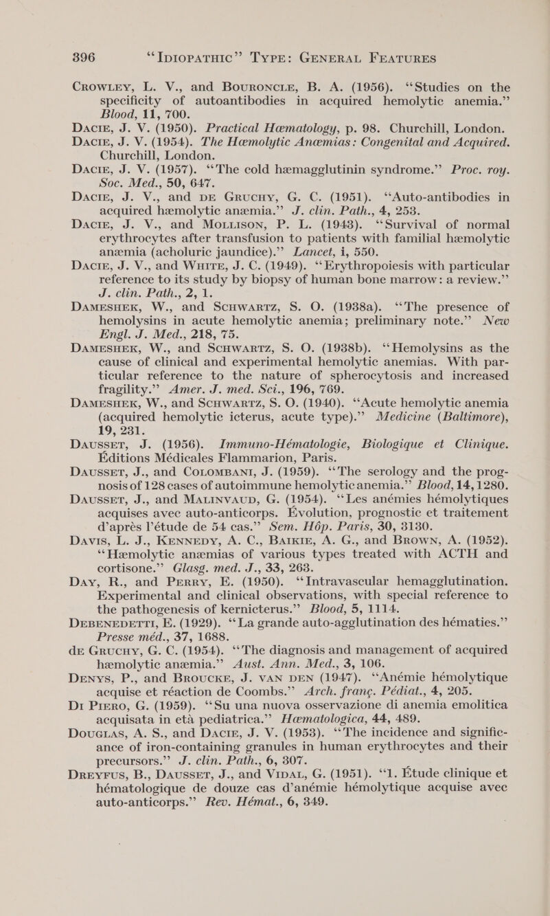 CROWLEY, L. V., and Bouroncie, B. A. (1956). ‘‘Studies on the specificity of autoantibodies in acquired hemolytic anemia.” Blood, 11, '700. DactE, J. V. (1950). Practical Hematology, p. 98. Churchill, London. DaciE, J. V. (1954). The Hemolytic Anemias: Congenital and Acquired. Churchill, London. Dacig, J. V. (1957). ‘The cold hemagglutinin syndrome.” Proc. roy. Soc. Med., 50, 647. Dacigz, J. V., and pE Grucuy, G. C. (1951). ‘‘Auto-antibodies in acquired hemolytic anemia.’ J. clin. Path., 4, 2538. Dacie, J. V., and Mo.uison, P. L. (1948). ‘‘Survival of normal erythrocytes after transfusion to patients with familial haemolytic anemia (acholuric jaundice).’? Lancet, i, 550. Dactz, J. V., and WuirTeE, J. C. (1949). ‘‘Erythropoiesis with particular reference to its study by biopsy of human bone marrow: a review.”’ J. clin. Path., 2, 1. DAMESHERK, W., and ScuHwarmTz, S. O. (1988a). ‘‘The presence of hemolysins in acute hemolytic anemia; preliminary note.” New Engl. J. Med., 218, 75. DaAMESHEK, W., and ScHWARTz, S. O. (1938b). ‘‘Hemolysins as the cause of clinical and experimental hemolytic anemias. With par- ticular reference to the nature of spherocytosis and increased fragility.”’ Amer. J. med. Sci., 196, 769. DAMESHEKR, W., and ScHWARTZ, S. O. (1940). ‘Acute hemolytic anemia (acquired hemolytic icterus, acute type).’”? Medicine (Baltimore), 19, 231. DaussET, J. (1956). Immuno-Hématologie, Biologique et Clinique. Editions Médicales Flammarion, Paris. DaussEtT, J., and COLOMBANT, J. (1959). ‘“‘The serology and the prog- nosis of 128 cases of autoimmune hemolytic anemia.”’ Blood, 14,1280. Dausset, J., and MALINVAUD, G. (1954). ‘Les anémies hémolytiques acquises avec auto-anticorps. Evolution, prognostic et traitement d’aprés l’étude de 54 cas.”’ Sem. Hdp. Paris, 30, 3130. Davis, L. J.,. KENNEDY, A. C., Barkre, A. G., and Brown, A. (1952). ‘*Hemolytic anzmias of various types treated with ACTH and cortisone.”’ Glasg. med. J., 33, 263. Day, R., and Perry, E. (1950). ‘Intravascular hemagglutination. Experimental and clinical observations, with special reference to the pathogenesis of kernicterus.’’ Blood, 5, 1114. DEBENEDETTI, E. (1929). ‘‘ La grande auto-agglutination des hématies.”’ Presse méd., 37, 1688. dr Grucnuy, G. C. (1954). ‘*The diagnosis and management of acquired hemolytic anemia.” Aust. Ann. Med., 3, 106. Denys, P., and Brouckes, J. VAN DEN (1947). ‘“‘Anémie hémolytique acquise et réaction de Coombs.” Arch. franc. Pédiat., 4, 205. Dr Prero, G. (1959). ‘“‘Su una nuova osservazione di anemia emolitica acquisata in eta pediatrica.” Hceematologica, 44, 489. Dovetas, A. S., and Dactg, J. V. (1958). ‘‘The incidence and signific- ance of iron-containing granules in human erythrocytes and their precursors.” J. clin. Path., 6, 307. r Dreyrus, B., Dausset, J., and VipAL, G. (1951). “1. Etude clinique et hématologique de douze cas d’anémie hémolytique acquise avec auto-anticorps.” Rev. Hémat., 6, 349.