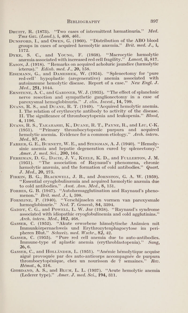 Druitt, R. (1878). “Two cases of intermittent hematinuria.” Med. Tms Gaz. (Lond.), i, 408, 461. DunsForp, I., and OwENn, G. (1960). ‘‘Distribution of the ABO blood groups in cases of acquired hemolytic anemia.” Brit. med. J., i 1172. Dyke, S. C., and Youne, F. (1938). ‘‘Macrocytic hemolytic anemia associated with increased red cell fragility.”’ Lancet, ii, 817. Eason, J. (1918). ‘‘Remarks on acquired acholuric jaundice (hemolytic icterus).”? Edinb. med. J., 20, 158. EIsEMANN, G., and DamMESsSHEK, W. (1954). ‘‘Splenectomy for ‘pure red-cell’ hypoplastic (aregenerative) anemia associated with autoimmune hemolytic disease. Report of a case.” New Engl. J. Med., 251, 1044. ERNSTENE, A. C., and GARDNER, W. J. (1935). ‘‘The effect of splanchnic nerve resection and sympathetic ganglionectomy in a case of paroxysmal hemoglobinuria.” J. clin. Invest., 14, '799. Evans, R. S., and Duang, R. T. (1949). ‘‘Acquired hemolytic anemia. I. The relation of erythrocyte antibody to activity of the disease. II. The significance of thrombocytopenia and leukopenia.”’ Blood, 4, 1196. Evans, R. S., Takanasui, K., DUANE, R. T., PAYNE, R., and Liu, C-K. (1951). ‘Primary thrombocytopenic purpura and _ acquired hemolytic anemia. Evidence for a common etiology.”’ Arch. intern. Med., 87, 48. Farrer, G. E., BURNETT, W. E., and STEIGMAN, A. J. (1940). ‘‘ Hemoly- sinic anemia and hepatic degeneration cured by splenectomy.” Amer. J. med. Sci., 200, 164. FERRIMAN, D. G., Daciz, J. V., KEELE, K. D., and FULLERTON, J. M. (1951). ‘*The association of Raynaud’s phenomena, chronic hemolytic anemia, and the formation of cold antibodies.” Quart. J. Med., 20, 275. Firkin, B. G., BLACKWELL, J. B., and Jounsron, G. A. W. (1959). “Fgsential cryoglobulinzmia and acquired hzemolytic anemia due to cold antibodies.”? Aust. Ann. Med., 8, 151. Forbes, G. B. (1947). “Autohamagelutination and Raynaud’s pheno- menon.” Brit. med. J., i, 598. ForMIJNE, P. (1940). ‘‘ Verschijnselen en vormen van paroxysmale hzemoglobinurie.”’ Ned. T. Geneesk, 84, 3394. Gappy, C. G., and PoweE1., L. W. Jnr (1958). ‘‘Raynaud’s syndrome associated with idiopathic cryoglobulinemia and cold agglutinins.”’ Arch. intern. Med., 102, 468. GASSER, C. (1952). ‘‘Akute erworbene hamolytische An&amp;mien mit Immunkorpernachweis und Erythrozytenphagocytose im_ peri- pheren Blut.” Schweiz. med. Wschr., 82, 42. GASSER, C. (1955). ‘‘Pure red cell anemia due to auto-antibodies. Immune-type of aplastic anemia (erythroblastopenia).” Sang, 26, 6. GassER, C., and HOLLANDER, L. (1951). ‘“‘Anémie hémolytique acquise aigué provoquée par des auto-anticorps accompagnée de purpura thrombocytopénique, chez un nourisson de 7 semaines.” Rev. Hémat., 6, 316. GrorDANO, A. S., and Buium, L. L. (1937). “Acute hemolytic anemia (Lederer type).”&gt; Amer. J. med. Sci., 194, 311.