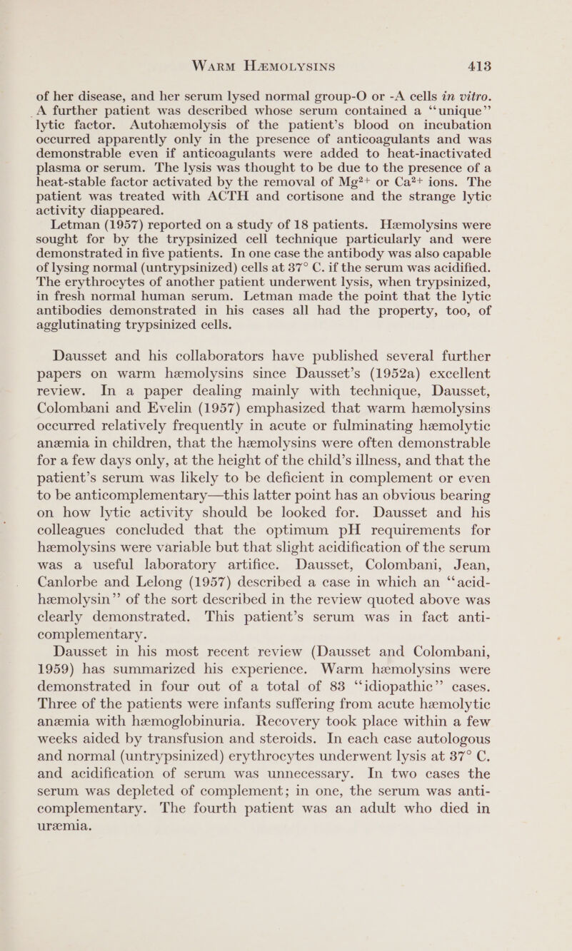 of her disease, and her serum lysed normal group-O or -A cells in vitro. _A further patient was described whose serum contained a ‘‘unique”’ lytic factor. Autohzmolysis of the patient’s blood on incubation occurred apparently only in the presence of anticoagulants and was demonstrable even if anticoagulants were added to heat-inactivated plasma or serum. The lysis was thought to be due to the presence of a heat-stable factor activated by the removal of Mg?+ or Ca?+ ions. The patient was treated with ACTH and cortisone and the strange lytic activity diappeared. Letman (1957) reported on a study of 18 patients. Heemolysins were sought for by the trypsinized cell technique particularly and were demonstrated in five patients. In one case the antibody was also capable of lysing normal (untrypsinized) cells at 37° C. if the serum was acidified. The erythrocytes of another patient underwent lysis, when trypsinized, in fresh normal human serum. Letman made the point that the lytic antibodies demonstrated in his cases all had the property, too, of agglutinating trypsinized cells. Dausset and his collaborators have published several further papers on warm heemolysins since Dausset’s (1952a) excellent review. In a paper dealing mainly with technique, Dausset, Colombani and Evelin (1957) emphasized that warm hemolysins occurred relatively frequently in acute or fulminating hemolytic anzemia in children, that the heemolysins were often demonstrable for a few days only, at the height of the child’s illness, and that the patient’s serum was likely to be deficient in complement or even to be anticomplementary—this latter point has an obvious bearing on how lytic activity should be looked for. Dausset and _ his colleagues concluded that the optimum pH _ requirements for hzemolysins were variable but that slight acidification of the serum was a useful laboratory artifice. Dausset, Colombani, Jean, Canlorbe and Lelong (1957) described a case in which an ‘“‘acid- hemolysin” of the sort described in the review quoted above was clearly demonstrated. This patient’s serum was in fact anti- complementary. Dausset in his most recent review (Dausset and Colombani, 1959) has summarized his experience. Warm hemolysins were demonstrated in four out of a total of 83 “idiopathic” cases. Three of the patients were infants suffering from acute hemolytic anemia with hemoglobinuria. Recovery took place within a few weeks aided by transfusion and steroids. In each case autologous and normal (untrypsinized) erythrocytes underwent lysis at 37° C. and acidification of serum was unnecessary. In two cases the serum was depleted of complement; in one, the serum was anti- complementary. The fourth patient was an adult who died in uremia.