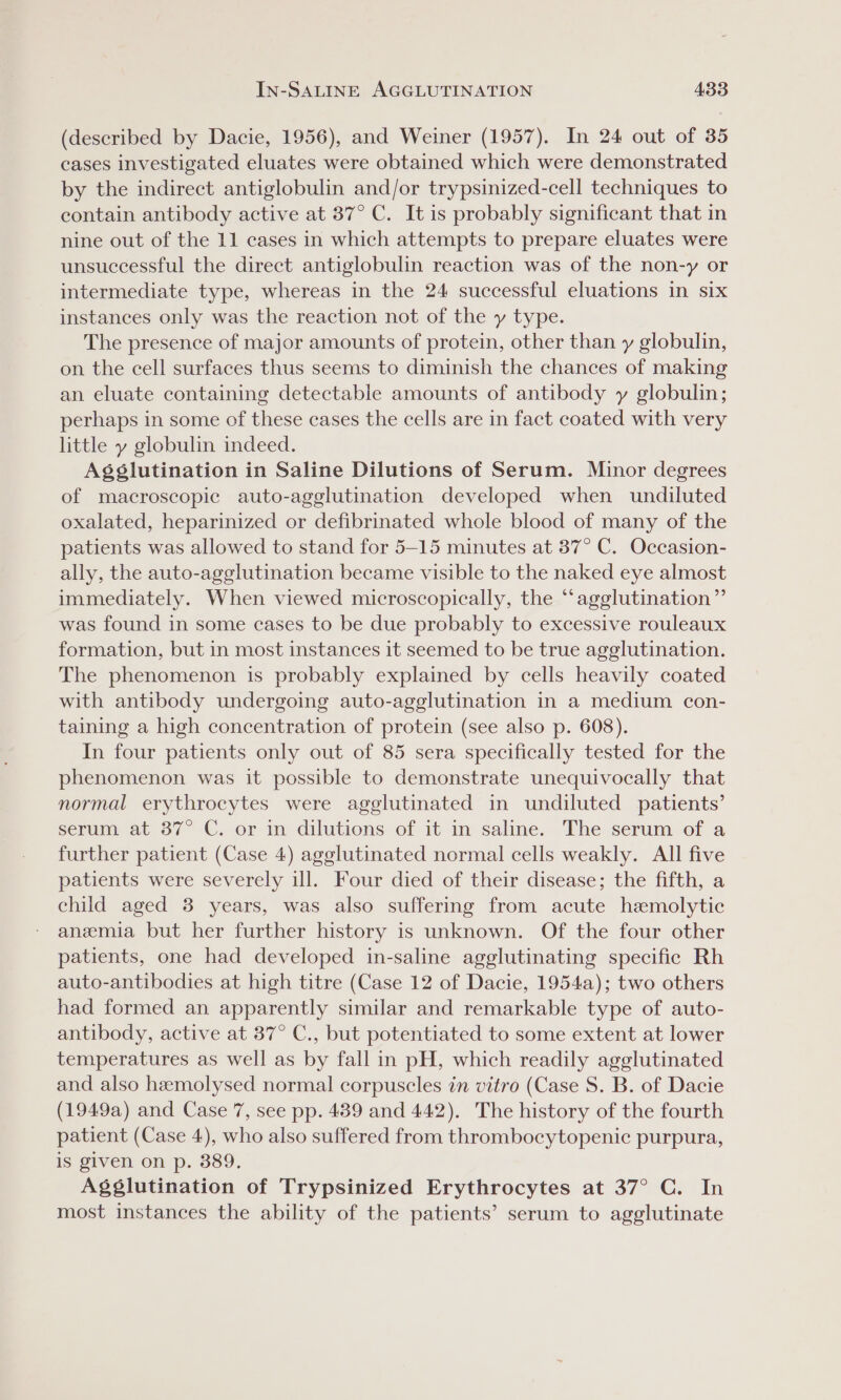 (described by Dacie, 1956), and Weiner (1957). In 24 out of 35 cases investigated eluates were obtained which were demonstrated by the indirect antiglobulin and/or trypsinized-cell techniques to contain antibody active at 37° C. It is probably significant that in nine out of the 11 cases in which attempts to prepare eluates were unsuccessful the direct antiglobulin reaction was of the non-y or intermediate type, whereas in the 24 successful eluations in six instances only was the reaction not of the y type. The presence of major amounts of protein, other than y globulin, on the cell surfaces thus seems to diminish the chances of making an eluate containing detectable amounts of antibody y globulin; perhaps in some of these cases the cells are in fact coated with very little y globulin indeed. Agéslutination in Saline Dilutions of Serum. Minor degrees of macroscopic auto-agglutination developed when undiluted oxalated, heparinized or defibrinated whole blood of many of the patients was allowed to stand for 5-15 minutes at 37° C. Occasion- ally, the auto-agglutination became visible to the naked eye almost immediately. When viewed microscopically, the “‘agglutination”’ was found in some cases to be due probably to excessive rouleaux formation, but in most instances it seemed to be true agglutination. The phenomenon is probably explained by cells heavily coated with antibody undergoing auto-agglutination in a medium con- taining a high concentration of protein (see also p. 608). In four patients only out of 85 sera specifically tested for the phenomenon was it possible to demonstrate unequivocally that normal erythrocytes were agglutinated in undiluted patients’ serum at 37° C. or in dilutions of it in saline. The serum of a further patient (Case 4) agglutinated normal cells weakly. All five patients were severely ill. Four died of their disease; the fifth, a child aged 3 years, was also suffering from acute hemolytic anemia but her further history is unknown. Of the four other patients, one had developed in-saline agglutinating specific Rh auto-antibodies at high titre (Case 12 of Dacie, 1954a); two others had formed an apparently similar and remarkable type of auto- antibody, active at 37° C., but potentiated to some extent at lower temperatures as well as by fall in pH, which readily agglutinated and also hemolysed normal corpuscles in vitro (Case S. B. of Dacie (1949a) and Case 7, see pp. 489 and 442). The history of the fourth patient (Case 4), who also suffered from thrombocytopenic purpura, is given on p. 389. Agglutination of Trypsinized Erythrocytes at 37° C. In most instances the ability of the patients’ serum to agglutinate