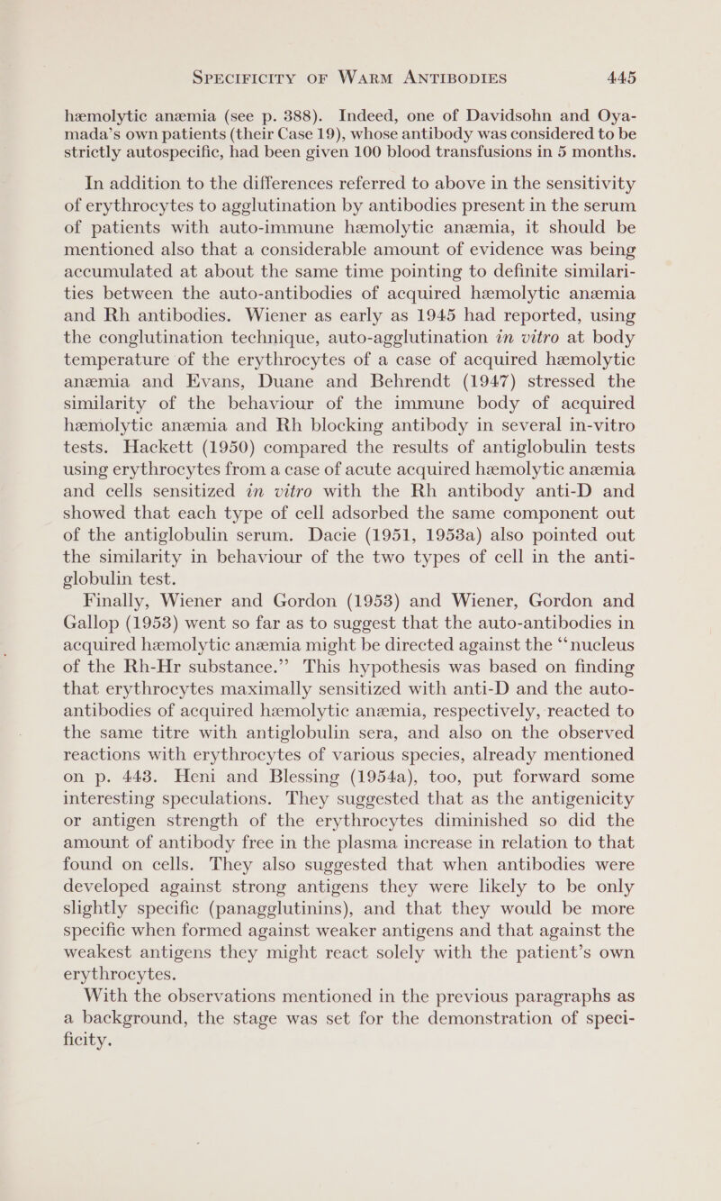 hemolytic anzmia (see p. 388). Indeed, one of Davidsohn and Oya- mada’s own patients (their Case 19), whose antibody was considered to be strictly autospecific, had been given 100 blood transfusions in 5 months. In addition to the differences referred to above in the sensitivity of erythrocytes to agglutination by antibodies present in the serum of patients with auto-immune hemolytic anzmia, it should be mentioned also that a considerable amount of evidence was being accumulated at about the same time pointing to definite similari- ties between the auto-antibodies of acquired hemolytic anemia and Rh antibodies. Wiener as early as 1945 had reported, using the conglutination technique, auto-agglutination in vitro at body temperature of the erythrocytes of a case of acquired hemolytic anemia and Evans, Duane and Behrendt (1947) stressed the similarity of the behaviour of the immune body of acquired hemolytic anemia and Rh blocking antibody in several in-vitro tests. Hackett (1950) compared the results of antiglobulin tests using erythrocytes from a case of acute acquired hemolytic anzemia and cells sensitized in vitro with the Rh antibody anti-D and showed that each type of cell adsorbed the same component out of the antiglobulin serum. Dacie (1951, 1953a) also pointed out the similarity in behaviour of the two types of cell in the anti- globulin test. Finally, Wiener and Gordon (1953) and Wiener, Gordon and Gallop (1953) went so far as to suggest that the auto-antibodies in acquired hemolytic anzmia might be directed against the “‘nucleus of the Rh-Hr substance.” This hypothesis was based on finding that erythrocytes maximally sensitized with anti-D and the auto- antibodies of acquired hemolytic anzemia, respectively, reacted to the same titre with antiglobulin sera, and also on the observed reactions with erythrocytes of various species, already mentioned on p. 443. Heni and Blessing (1954a), too, put forward some interesting speculations. They suggested that as the antigenicity or antigen strength of the erythrocytes diminished so did the amount of antibody free in the plasma increase in relation to that found on cells. They also suggested that when antibodies were developed against strong antigens they were likely to be only slightly specific (panagglutinins), and that they would be more specific when formed against weaker antigens and that against the weakest antigens they might react solely with the patient’s own erythrocytes. With the observations mentioned in the previous paragraphs as a background, the stage was set for the demonstration of speci- ficity.