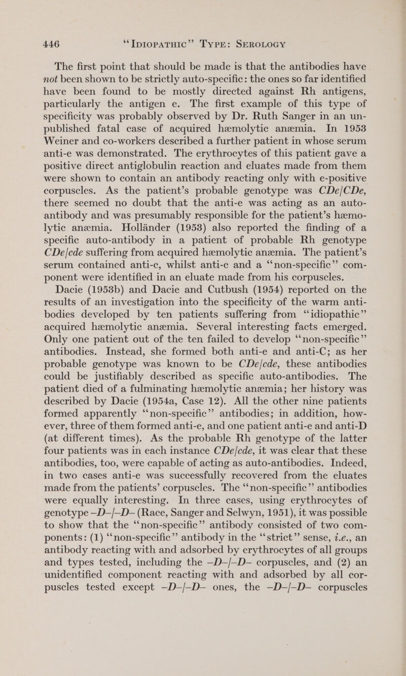 The first point that should be made is that the antibodies have. not been shown to be strictly auto-specific: the ones so far identified have been found to be mostly directed against Rh antigens, particularly the antigen e. The first example of this type of specificity was probably observed by Dr. Ruth Sanger in an un- published fatal case of acquired hemolytic anemia. In 1953 Weiner and co-workers described a further patient in whose serum anti-e was demonstrated. The erythrocytes of this patient gave a positive direct antiglobulin reaction and eluates made from them were shown to contain an antibody reacting only with e-positive corpuscles. As the patient’s probable genotype was CDe/CDe, there seemed no doubt that the anti-e was acting as an auto- antibody and was presumably responsible for the patient’s hzemo- lytic anemia. Hollander (1953) also reported the finding of a specific auto-antibody in a patient of probable Rh genotype CDe/cde suffering from acquired hemolytic anemia. The patient’s serum contained anti-c, whilst anti-c and a “non-specific”? com- ponent were identified in an eluate made from his corpuscles. Dacie (1953b) and Dacie and Cutbush (1954) reported on the results of an investigation into the specificity of the warm anti- bodies developed by ten patients suffering from “idiopathic” acquired hemolytic anzmia. Several interesting facts emerged. Only one patient out of the ten failed to develop “‘non-specific”’ antibodies. Instead, she formed both anti-e and anti-C; as her probable genotype was known to be CDe/cde, these antibodies could be justifiably described as specific auto-antibodies. The patient died of a fulminating hemolytic anemia; her history was described by Dacie (1954a, Case 12). All the other nine patients formed apparently “‘non-specific’’ antibodies; in addition, how- ever, three of them formed anti-e, and one patient anti-e and anti-D (at different times). As the probable Rh genotype of the latter four patients was in each instance CDe/cde, it was clear that these antibodies, too, were capable of acting as auto-antibodies. Indeed, in two cases anti-e was successfully recovered from the eluates made from the patients’ corpuscles. The “‘non-specific”’ antibodies were equally interesting. In three cases, using erythrocytes of genotype —D—/—D- (Race, Sanger and Selwyn, 1951), it was possible to show that the “non-specific”? antibody consisted of two com- ponents: (1) “non-specific’”’ antibody in the “‘strict”’ sense, 7.e., an antibody reacting with and adsorbed by erythrocytes of all groups and types tested, including the —D—/—D- corpuscles, and (2) an ‘unidentified component reacting with and adsorbed by all cor- puscles tested except —D-/—D- ones, the —D-/—D- corpuscles