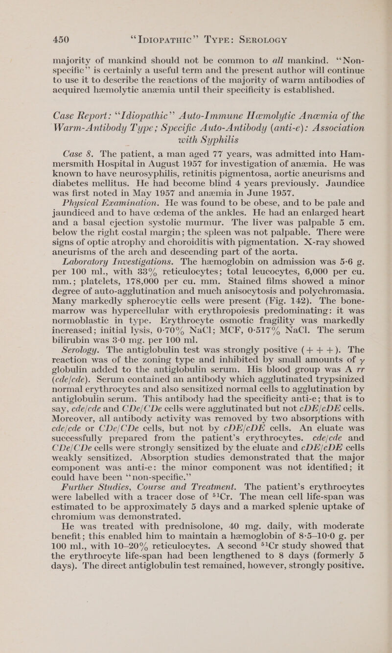 majority of mankind should not be common to all mankind. ‘‘Non- specific”? is certainly a useful term and the present author will continue to use it to describe the reactions of the majority of warm antibodies of acquired hzemolytic anemia until their specificity is established. Case Report: “Idiopathic”? Auto-Immune Hemolytic Anemia of the Warm-Antibody Type; Specific Auto-Antibody (anti-e): Association with Syphilis Case 8. The patient, a man aged 77 years, was admitted into Ham- mersmith Hospital in August 1957 for investigation of anemia. He was known to have neurosyphilis, retinitis pigmentosa, aortic aneurisms and diabetes mellitus. He had become blind 4 years previously. Jaundice was first noted in May 1957 and anemia in June 1957. Physical Hxamination. He was found to be obese, and to be pale and jaundiced and to have cedema of the ankles. He had an enlarged heart and a basal ejection systolic murmur. The liver was palpable 5 cm. below the right costal margin; the spleen was not palpable. There were signs of optic atrophy and choroiditis with pigmentation. X-ray showed aneurisms of the arch and descending part of the aorta. Laboratory Investigations. The hemoglobin on admission was 5-6 g. per 100 ml., with 38% reticulocytes; total leucocytes, 6,000 per cu. mm.; platelets, 178,000 per cu. mm. Stained films showed a minor degree of auto-agglutination and much anisocytosis and polychromasia. Many markedly spherocytic cells were present (Fig. 142). The bone- marrow was hypercellular with erythropoiesis predominating: it was normoblastic in type. Erythrocyte osmotic fragility was markedly increased ; initial lysis, 0-709, NaCl; MCF, 00-5179 NaCl. The serum bilirubin was 3-0 mg. per 100 ml. Serology. The antiglobulin test was strongly positive (+ ++). The reaction was of the zoning type and inhibited by small amounts of y globulin added to the antiglobulin serum. His blood group was A rr (cde/cde). Serum contained an antibody which agglutinated trypsinized normal erythrocytes and also sensitized normal cells to agglutination by antiglobulin serum. This antibody had the specificity anti-e; that is to say, cde/cde and CDe/CDe cells were agglutinated but not cDE/cDE cells. Moreover, all antibody activity was removed by two absorptions with cde/cde or CDe/CDe cells, but not by cDE/cDE cells. An eluate was successfully prepared from the patient’s erythrocytes. cde/cde and CDe/CDe ceils were strongly sensitized by the eluate and cDE/cDE cells weakly sensitized. Absorption studies demonstrated that the major component was anti-e: the minor component was not identified; it could have been ‘‘ non-specific.” Further Studies, Course and Treatment. The patient’s erythrocytes were labelled with a tracer dose of °!Cr. The mean cell life-span was estimated to be approximately 5 days and a marked splenic uptake of chromium was demonstrated. He was treated with prednisolone, 40 mg. daily, with moderate benefit ; this enabled him to maintain a hemoglobin of 8-5—10-0 g. per 100 ml., with 10-20% reticulocytes. A second *!Cr study showed that the erythrocyte life-span had been lengthened to 8 days (formerly 5 days). The direct antiglobulin test remained, however, strongly positive.