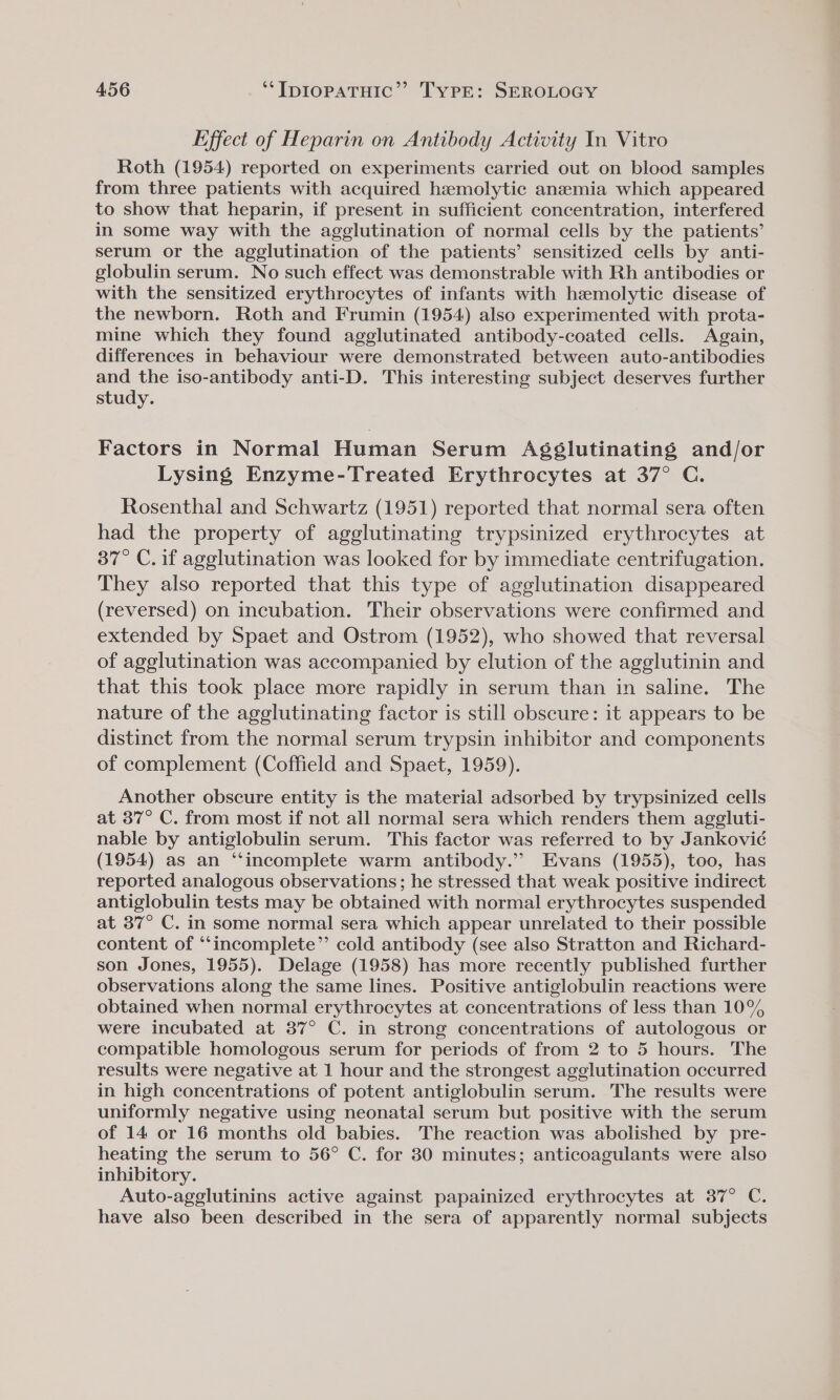 Effect of Heparin on Antibody Activity In Vitro Roth (1954) reported on experiments carried out on blood samples from three patients with acquired hzemolytic anemia which appeared to show that heparin, if present in sufficient concentration, interfered in some way with the agglutination of normal cells by the patients’ serum or the agglutination of the patients’ sensitized cells by anti- globulin serum. No such effect was demonstrable with Rh antibodies or with the sensitized erythrocytes of infants with hzmolytic disease of the newborn. Roth and Frumin (1954) also experimented with prota- mine which they found agglutinated antibody-coated cells. Again, differences in behaviour were demonstrated between auto-antibodies and the iso-antibody anti-D. This interesting subject deserves further study. Factors in Normal Human Serum Agéslutinating and/or Lysing Enzyme-Treated Erythrocytes at 37° C. Rosenthal and Schwartz (1951) reported that normal sera often had the property of agglutinating trypsinized erythrocytes at 37° C. if agglutination was looked for by immediate centrifugation. They also reported that this type of agglutination disappeared (reversed) on incubation. Their observations were confirmed and extended by Spaet and Ostrom (1952), who showed that reversal of agglutination was accompanied by elution of the agglutinin and that this took place more rapidly in serum than in saline. The nature of the ageglutinating factor is still obscure: it appears to be distinct from the normal serum trypsin inhibitor and components of complement (Coffield and Spaet, 1959). Another obscure entity is the material adsorbed by trypsinized cells at 37° C. from most if not all normal sera which renders them aggluti- nable by antiglobulin serum. This factor was referred to by Jankovié (1954) as an “incomplete warm antibody.” Evans (1955), too, has reported analogous observations; he stressed that weak positive indirect antiglobulin tests may be obtained with normal erythrocytes suspended at 37° C. in some normal sera which appear unrelated to their possible content of “incomplete” cold antibody (see also Stratton and Richard- son Jones, 1955). Delage (1958) has more recently published further observations along the same lines. Positive antiglobulin reactions were obtained when normal erythrocytes at concentrations of less than 10% were incubated at 37° C. in strong concentrations of autologous or compatible homologous serum for periods of from 2 to 5 hours. The results were negative at 1 hour and the strongest agglutination occurred in high concentrations of potent antiglobulin serum. The results were uniformly negative using neonatal serum but positive with the serum of 14 or 16 months old babies. The reaction was abolished by pre- heating the serum to 56° C. for 30 minutes; anticoagulants were also inhibitory. Auto-agglutinins active against papainized erythrocytes at 37° C. have also been described in the sera of apparently normal subjects