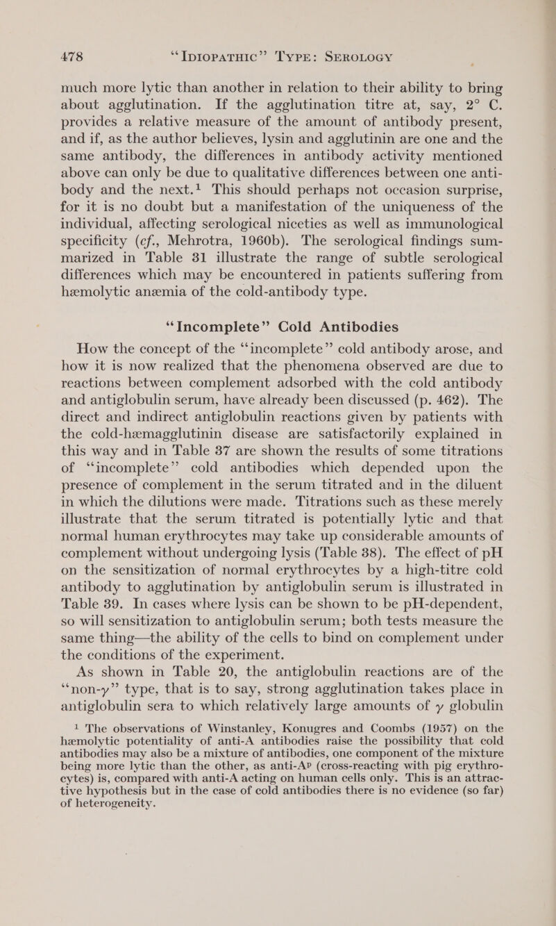 much more lytic than another in relation to their ability to bring about agglutination. If the agglutination titre at, say, 2° C. provides a relative measure of the amount of antibody present, and if, as the author believes, lysin and agglutinin are one and the same antibody, the differences in antibody activity mentioned above can only be due to qualitative differences between one anti- body and the next.! This should perhaps not occasion surprise, for it is no doubt but a manifestation of the uniqueness of the individual, affecting serological niceties as well as immunological specificity (cf., Mehrotra, 1960b). The serological findings sum- marized in Table 31 illustrate the range of subtle serological differences which may be encountered in patients suffering from hemolytic anemia of the cold-antibody type. ‘‘Incomplete”’ Cold Antibodies How the concept of the “incomplete” cold antibody arose, and how it is now realized that the phenomena observed are due to reactions between complement adsorbed with the cold antibody and antiglobulin serum, have already been discussed (p. 462). The direct and indirect antiglobulin reactions given by patients with the cold-hemagglutinin disease are satisfactorily explained in this way and in Table 37 are shown the results of some titrations of “incomplete” cold antibodies which depended upon the presence of complement in the serum titrated and in the diluent in which the dilutions were made. Titrations such as these merely illustrate that the serum titrated is potentially lytic and that normal human erythrocytes may take up considerable amounts of complement without undergoing lysis (‘Table 38). The effect of pH on the sensitization of normal erythrocytes by a high-titre cold antibody to agglutination by antiglobulin serum is illustrated in Table 39. In cases where lysis can be shown to be pH-dependent, so will sensitization to antiglobulin serum; both tests measure the same thing—the ability of the cells to bind on complement under the conditions of the experiment. As shown in Table 20, the antiglobulin reactions are of the ‘““non-y” type, that is to say, strong agglutination takes place in antiglobulin sera to which relatively large amounts of y globulin 1 The observations of Winstanley, Konugres and Coombs (1957) on the hemolytic potentiality of anti-A antibodies raise the possibility that cold antibodies may also be a mixture of antibodies, one component of the mixture being more lytic than the other, as anti-A? (cross-reacting with pig erythro- cytes) is, compared with anti-A acting on human cells only. This is an attrac- tive hypothesis but in the case of cold antibodies there is no evidence (so far) of heterogeneity.