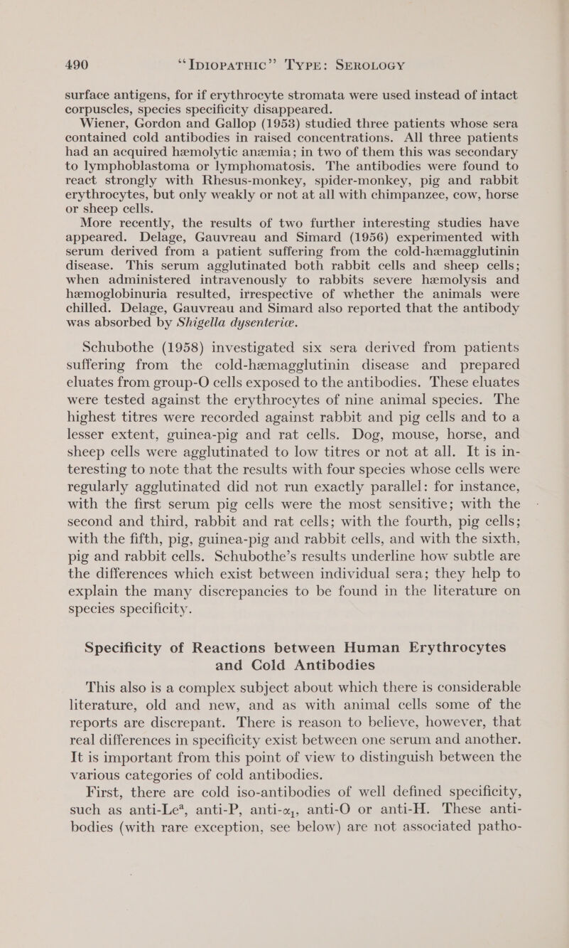 surface antigens, for if erythrocyte stromata were used instead of intact corpuscles, species specificity disappeared. Wiener, Gordon and Gallop (1953) studied three patients whose sera contained cold antibodies in raised concentrations. All three patients had an acquired hemolytic anzmia; in two of them this was secondary to lymphoblastoma or lymphomatosis. The antibodies were found to react strongly with Rhesus-monkey, spider-monkey, pig and rabbit erythrocytes, but only weakly or not at all with chimpanzee, cow, horse or sheep cells. More recently, the results of two further interesting studies have appeared. Delage, Gauvreau and Simard (1956) experimented with serum derived from a patient suffering from the cold-haemagglutinin disease. This serum agglutinated both rabbit cells and sheep cells; when administered intravenously to rabbits severe hemolysis and hemoglobinuria resulted, irrespective of whether the animals were chilled. Delage, Gauvreau and Simard also reported that the antibody was absorbed by Shigella dysenterice. Schubothe (1958) investigated six sera derived from patients suffering from the cold-hemagglutinin disease and prepared eluates from group-O cells exposed to the antibodies. These eluates were tested against the erythrocytes of nine animal species. The highest titres were recorded against rabbit and pig cells and to a lesser extent, guinea-pig and rat cells. Dog, mouse, horse, and sheep cells were agglutinated to low titres or not at all. It is in- teresting to note that the results with four species whose cells were regularly agglutinated did not run exactly parallel: for instance, with the first serum pig cells were the most sensitive; with the second and third, rabbit and rat cells; with the fourth, pig cells; with the fifth, pig, guinea-pig and rabbit cells, and with the sixth, pig and rabbit cells. Schubothe’s results underline how subtle are the differences which exist between individual sera; they help to explain the many discrepancies to be found in the literature on species specificity. Specificity of Reactions between Human Erythrocytes and Cold Antibodies This also is a complex subject about which there is considerable literature, old and new, and as with animal cells some of the reports are discrepant. There is reason to believe, however, that real differences in specificity exist between one serum and another. It is important from this point of view to distinguish between the various categories of cold antibodies. First, there are cold iso-antibodies of well defined specificity, such as anti-Le?, anti-P, anti-w,, anti-O or anti-H. These anti- bodies (with rare exception, see below) are not associated patho-