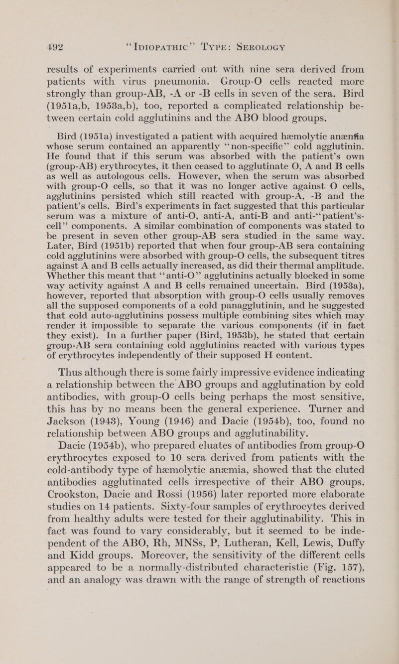 results of experiments carried out with nine sera derived from patients with virus pneumonia. Group-O cells reacted more strongly than group-AB, -A or -B cells in seven of the sera. Bird (1951a,b, 19538a,b), too, reported a complicated relationship be- tween certain cold agglutinins and the ABO blood groups. Bird (1951a) investigated a patient with acquired hemolytic anzenfia whose serum contained an apparently ‘‘non-specific”’’ cold agglutinin. He found that if this serum was absorbed with the patient’s own (group-AB) erythrocytes, it then ceased to agglutinate O, A and B cells as well as autologous cells. However, when the serum was absorbed with group-O cells, so that it was no longer active against O cells, agglutinins persisted which still reacted with group-A, -B and the patient’s cells. Bird’s experiments in fact suggested that this particular serum was a mixture of anti-O, anti-A, anti-B and anti-‘‘ patient’s- cell’? components. A similar combination of components was stated to be present in seven other group-AB sera studied in the same way. Later, Bird (1951b) reported that when four group-AB sera containing cold agglutinins were absorbed with group-O cells, the subsequent titres against A and B cells actually increased, as did their thermal amplitude. Whether this meant that ‘‘anti-O”’ agglutinins actually blocked in some way activity against A and B cells remained uncertain. Bird (19538a), however, reported that absorption with group-O cells usually removes all the supposed components of a cold panagglutinin, and he suggested that cold auto-agglutinins possess multiple combining sites which may render it impossible to separate the various components (if in fact they exist). In a further paper (Bird, 1953b), he stated that certain group-AB sera containing cold agglutinins reacted with various types of erythrocytes independently of their supposed H content. Thus although there is some fairly impressive evidence indicating a relationship between the ABO groups and agglutination by cold antibodies, with group-O cells being perhaps the most sensitive, this has by no means been the general experience. Turner and Jackson (1943), Young (1946) and Dacie (1954b), too, found no relationship between ABO groups and agelutinability. Dacie (1954b), who prepared eluates of antibodies from group-O erythrocytes exposed to 10 sera derived from patients with the cold-antibody type of hemolytic anzemia, showed that the eluted antibodies agglutinated cells irrespective of their ABO groups. Crookston, Dacie and Rossi (1956) later reported more elaborate studies on 14 patients. Sixty-four samples of erythrocytes derived from healthy adults were tested for their agglutinability. This in fact was found to vary considerably, but it seemed to be inde- pendent of the ABO, Rh, MNSs, P, Lutheran, Kell, Lewis, Duffy and Kidd groups. Moreover, the sensitivity of the different cells appeared to be a normally-distributed characteristic (Fig. 157), and an analogy was drawn with the range of strength of reactions