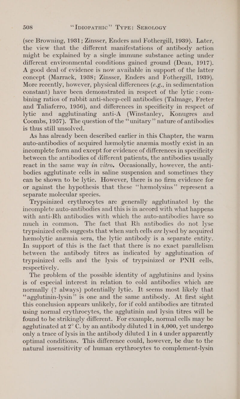 (see Browning, 1931; Zinsser, Enders and Fothergill, 1939). Later, the view that the different manifestations of antibody action might be explained by a single immune substance acting under different environmental conditions gained ground (Dean, 1917). A good deal of evidence is now available in support of the latter concept (Marrack, 1938; Zinsser, Enders and Fothergill, 1939). More recently, however, physical differences (e.g., in sedimentation constant) have been demonstrated in respect of the lytic : com- bining ratios of rabbit anti-sheep-cell antibodies (Talmage, Freter and Taliaferro, 1956), and differences in specificity in respect of lytic and agglutinating anti-A (Winstanley, Konugres and Coombs, 1957). The question of the “unitary” nature of antibodies is thus still unsolved. As has already been described earlier in this Chapter, the warm auto-antibodies of acquired hemolytic anemia mostly exist in an incomplete form and except for evidence of differences in specificity between the antibodies of different patients, the antibodies usually react in the same way in vitro. Occasionally, however, the anti- bodies agglutinate cells in saline suspension and sometimes they can be shown to be lytic. However, there is no firm evidence for or against the hypothesis that these “‘haemolysins”’ represent a separate molecular species. Trypsinized erythrocytes are generally agglutinated by the incomplete auto-antibodies and this is in accord with what happens with anti-Rh antibodies with which the auto-antibodies have so much in common. The fact that Rh antibodies do not lyse trypsinized cells suggests that when such cells are lysed by acquired hemolytic anemia sera, the lytic antibody is a separate entity. In support of this is the fact that there is no exact parallelism between the antibody titres as indicated by agglutination of trypsinized cells and the lysis of trypsinized or PNH cells, respectively. The problem of the possible identity of agglutinins and lysins is of especial interest in relation to cold antibodies which are normally (? always) potentially lytic. It seems most likely that ‘“‘agelutinin-lysin”’ is one and the same antibody. At first sight this conclusion appears unlikely, for if cold antibodies are titrated using normal erythrocytes, the agglutinin and lysin titres will be found to be strikingly different. For example, normal cells may be agglutinated at 2° C. by an antibody diluted 1 in 4,000, yet undergo only a trace of lysis in the antibody diluted 1 in 4 under apparently optimal conditions. This difference could, however, be due to the natural insensitivity of human erythrocytes to complement-lysin