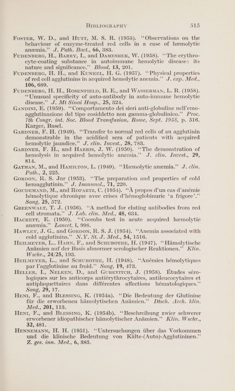 Foster, W. D., and Hutt, M. S. R. (1953). ‘‘Observations on the behaviour of enzyme-treated red cells in a case of haemolytic anemia.” J. Path. Bact., 66, 383. FUDENBERG, H., Barry, I., and DAMESHER, W. (1958). ‘‘ The erythro- cyte-coating substance in autoimmune hemolytic disease: its nature and significance.” Blood, 13, 201. FUDENBERG, H. H., and KunKEt, H. G. (1957). ‘Physical properties of red cell agglutinins in acquired hemolytic anemia.” J. exp. Med., 106, 689. FUDENBERG, H. H., ROSENFIELD, R. E., and WASSERMAN, L. R. (1958). ‘*Unusual specificity of auto-antibody in auto-immune hemolytic disease.” J. Mt Sinai Hosp., 25, 324. GANDINI, E. (1959). ‘‘Comportamento dei sieri anti-globuline nell’emo- agglutinazione del tipo cosiddetto non gamma-globulinico.” Proc. 7th Congr. int. Soc. Blood Transfusion, Rome, Sept. 1958, p. 516. Karger, Basel. GARDNER, F. H. (1949). ‘* Transfer to normal red cells of an agglutinin demonstrable in the acidified sera of patients with acquired hemolytic jaundice.” J. clin. Invest., 28, 783. GARDNER, F. H., and Harris, J. W. (1950). ‘‘The demonstration of hemolysis in acquired hemolytic anemia.” J. clin. Invest., 29, 814. GaTMAN, M., and Hamitton, L. (1949). ‘‘ Hemolytic anemia.” J. clin. Path., 2, 225. Gorpon, R. S. Jnr (19538). ‘*The preparation and properties of cold hemagglutinin.” J. Immunol., 71, 220. GOUDEMAND, M., and Ropartz, C. (1954). cok propos d’un cas d’anémie hémolytique chronique avec crises d’hémoglobinurie ‘a frigore’.”’ Sang, 25, 572. GREENWALT, T. J. (1956). ‘“‘A method for eluting antibodies from red cell stromata.” J. Lab. clin. Med., 48, 634. Hackett, E. (1950). ‘‘Coombs test in acute acquired hemolytic anemia.’ Lancet, i, 998. Haw tey, J. G., and Gorpon, R. S. J. (1954). ‘‘Anemia associated with cold agglutinins.”’ N.Y. St. J. Med., 54, 1516. HEILMEYER, L., HAuN, F., and ScHUBOTHE, H. (1947). ‘‘ Hamolytische Andmien auf der Basis abnormer serologischer Reaktionen.”’ Klin. Wschr., 24/25, 193. HeEILMEYER, L., and Scuousorue, H. (1948). ‘“‘Anémies hémolytiques par Vagglutinine au froid.”’ Sang, 19, 4738. HELLER, I., NELKEN, D., and GurReEvircuH, J. (1958). Etudes séro- logiques sur les anticorps antiérythrocytaires, antileucocytaires et antiplaquettaires dans différentes affections hématologiques.”’ Sang, 29, 17. Hen, F., and Biessine, K. (1954a). ‘“‘Die Bedeutung der Glutinine fiir die erworbenen hamolytischen Andmien.” Disch. Arch. klin. Med., 201, 113. Hen, F., and Buiessine, K. (1954b). ‘‘ Beschreibung zwier schwerer erworbener idiopathischer hamolytischer Anémien.” Klin. Wschr., 32, 481. HENNEMANN, H. H. (1951). ‘‘Untersuchungen iiber das Vorkommen und die klinische Bedeutung von KaAlte-(Auto)-Agglutininen.”’ Z. ges. inn. Med., 6, 385.
