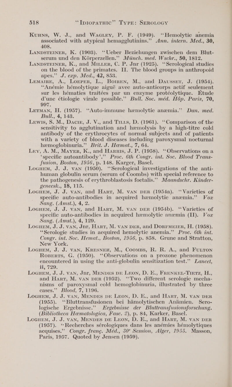 Kuuns, W. -J., and Waciey, P. F. (1949). ‘Hemolytic anemia associated with atypical hemagglutinins.” Ann. intern. Med., 30, 408. LANDSTEINER, K. (1903). ‘‘Ueber Beziehungen zwischen dem Blut- serum und den Ko6rperzellen.”” Miinch. med. Wschr., 50, 1812. LANDSTEINER, K., and Mituer, C. P. Jnr (1925). ‘Serological studies on the blood of the primates. II. The blood groups in anthropoid apes.” J. exp. Med., 42, 853. LeMAIRE, A., LOEPER, L., BoirEN, M., and Dausset, J. (1954). ‘‘Anémie hémolytique aigué avec auto-anticorps actif seulement sur les hématies traitées par un enzyme protéolytique. Etude d’une étiologie virale possible.” Bull. Soc. méd. Hop. Paris, 70, 997. LETMAN, H. (1957). ‘‘Auto-immune hemolytic anemia.” Dan. med. Bull., 4, 148. | Lewis, S. M., Dacir, J. V., and Titus, D. (1961). ‘‘Comparison of the sensitivity to agglutination and hemolysis by a high-titre cold antibody of the erythrocytes of normal subjects and of patients with a variety of blood diseases including paroxysmal nocturnal hemoglobinuria.” Brit. J. Hamat., 7, 64. Lry, A. M., Maver, K., and Harris, J. P. (1958). ‘‘Observations on a ‘specific autoantibody’. Proc. 6th Congr. int. Soc. Blood Trans- fusion, Boston, 1956, p. 148. Karger, Basel. LocueM, J. J. vAN (1950). ‘‘Serological investigations of the anti- human globulin serum (serum of Coombs) with special reference to the pathogenesis of erythroblastosis foetalis.”’ Maandschr. Kinder- geneesk., 18, 115. LocuEem, J. J. VAN, and Hart, M. VAN DER (1954a). ‘* Varieties of specific auto-antibodies in acquired hemolytic anzmia.” Vow Sang. (Amst.), 4, 2. Locuem, J. J. VAN, and Hart, M. VAN DER (1954b). ‘‘ Varieties of specific auto-antibodies in acquired hemolytic anemia (II). Vow Sang. (Amst.), 4, 129. LocurEm, J. J. vAN, Jnr, HART, M. VAN DER, and DoRFMEIER, H. (1958). ‘*Serologic studies in acquired hemolytic anemia.”’ Proc. 6th int. Congr. int. Soc. Hemat., Boston, 1956, p. 858. Grune and Stratton, New York. LocuemM, J. J. VAN, KRESNER, M., Coomps, R. R. A., and FULTON Roperts, G. (1950). ‘Observations on a prozone phenomenon encountered in using the anti-globulin sensitization test.”’ Lancet, ii, 729. Locuem, J. J. VAN, Jnr, MENDES DE LEON, D. E., FRENKEL-TIETz, H.., and Hart, M. vAN DER (1952). ‘*Two different serologic mecha- nisms of paroxysmal cold hemoglobinuria, illustrated by three cases.’ Blood, 7, 1196. LoGcueM, J. J. VAN, MENDES DE LEON, D. E., and Hart, M. VAN DER (1955). ‘*Bluttransfusionen bei hamolytischen Anamien. Sero- logische Ergebnisse.” Ergebnisse der Bluttransfusionsforschung. (Bibliotheca Haematologica, Fasc. 2), p. 84, Karker, Basel. Locurem, J. J. vAN, MENDES DE LEON, D. E., and Hart, M. VAN DER (1957). ‘Recherches sérologiques dans les anémies hémolytiques acquises.”” Congr. franc. Méd., 30° Session, Alger, 1955. Masson, Paris, 1957. Quoted by Jensen (1959).