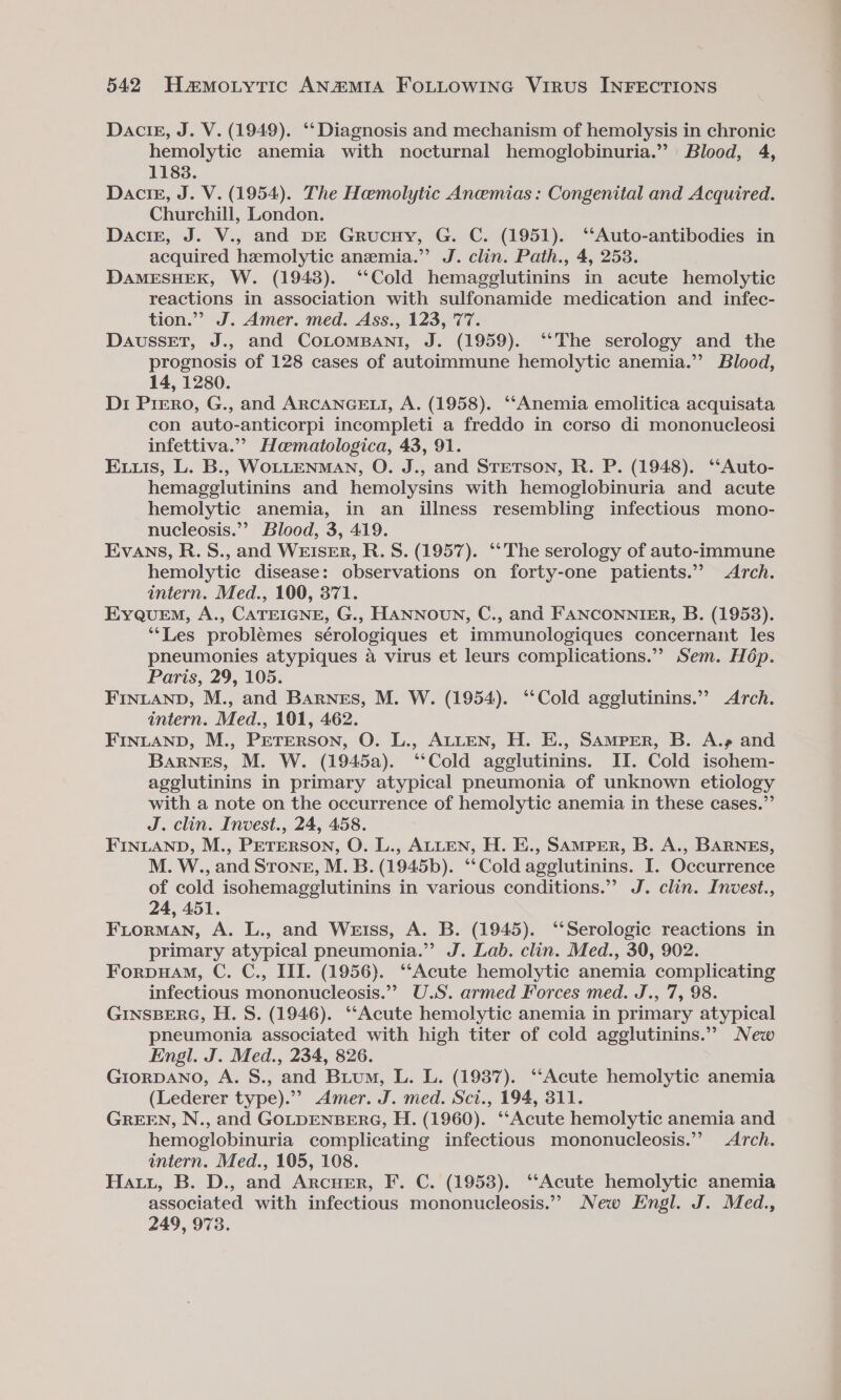 Dacig, J. V. (1949). ‘‘Diagnosis and mechanism of hemolysis in chronic hemolytic anemia with nocturnal hemoglobinuria.” Blood, 4, 1183. DaciE, J. V. (1954). The Hemolytic Anemias: Congenital and Acquired. Churchill, London. Dacig, J. V., and DE Grucuy, G. C. (1951). ‘‘Auto-antibodies in acquired hemolytic anemia.” J. clin. Path., 4, 253. DAMESHEK, W. (1943). “Cold hemagglutinins in acute hemolytic reactions in association with sulfonamide medication and infec- tion.”” J. Amer. med. Ass., 123, 77. DaussetT, J., and CoLoMBANI, J. (1959). ‘“‘The serology and the prognosis of 128 cases of autoimmune hemolytic anemia.’ Blood, 14, 1280. Di Prero, G., and ARCANGELI, A. (1958). ‘“‘Anemia emolitica acquisata con auto-anticorpi incompleti a freddo in corso di mononucleosi infettiva.”’ Haematologica, 43, 91. Eis, L. B., WOLLENMAN, O. J., and STETSON, R. P. (1948). ‘‘Auto- hemagglutinins and hemolysins with hemoglobinuria and acute hemolytic anemia, in an illness resembling infectious mono- nucleosis.”’ Blood, 3, 419. Evans, R.S., and WEISER, R. S. (1957). ‘‘The serology of auto-immune hemolytic disease: observations on forty-one patients.” Arch. intern. Med., 100, 371. EyquEmM, A., CATEIGNE, G., HANNOUN, C., and FANCONNIER, B. (1953). ‘*Les problémes sérologiques et immunologiques concernant les pheumonies atypiques a virus et leurs complications.’’ Sem. Hép. Paris, 29, 105. FINLAND, M., and Barnes, M. W. (1954). ‘‘Cold agglutinins.” Arch. intern. Med., 101, 462. FINLAND, M., PeTrerson, O. L., ALLEN, H. E., Samper, B. A.» and Barnes, M. W. (1945a). ‘‘Cold agglutinins. II. Cold isohem- agglutinins in primary atypical pneumonia of unknown etiology with a note on the occurrence of hemolytic anemia in these cases.”’ J. clin. Invest., 24, 458. FINLAND, M., PETERSON, O. L., ALLEN, H. E., SAMPER, B. A., BARNES, M. W., and Strong, M. B. (1945b). ‘‘Cold agglutinins. I. Occurrence of cold isohemagglutinins in various conditions.” J. clin. Invest., 24, 451. Fiorman, A. L., and Weiss, A. B. (1945). ‘Serologic reactions in primary atypical pneumonia.”’ J. Lab. clin. Med., 30, 902. Forpuam, C. C., III. (1956). ‘‘Acute hemolytic anemia complicating infectious mononucleosis.’? U.S. armed Forces med. J., 7, 98. GINSBERG, H. S. (1946). ‘‘Acute hemolytic anemia in primary atypical pneumonia associated with high titer of cold agglutinins.” New Engl. J. Med., 234, 826. GIORDANO, A. S., and Buium, L. L. (1937). ‘‘Acute hemolytic anemia (Lederer type).”’ Amer. J. med. Sci., 194, 311. GREEN, N., and GOLDENBERG, H. (1960). ‘‘Acute hemolytic anemia and hemoglobinuria complicating infectious mononucleosis.”’ Arch. intern. Med., 105, 108. Hatz, B. D., and Arcuer, F. C. (1958). ‘Acute hemolytic anemia associated with infectious mononucleosis.” New Engl. J. Med., 249, 973.
