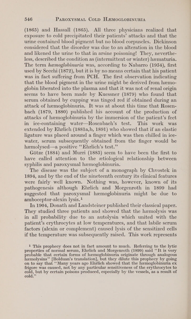 (1865) and Hassall (1865). All three physicians realized that exposure to cold precipitated their patients’ attacks and that the urine contained blood pigment but no blood corpuscles. Dickinson considered that the disorder was due to an alteration in the blood and likened the urine to that in arsine poisoning! They, neverthe- less, described the condition as (intermittent or winter) hematuria. The term hemoglobinuria was, according to Nabarro (1954), first used by Secchi (1872), but it is by no means certain that his patient was in fact suffering from PCH. The first observation indicating that the blood pigment in the urine might be derived from heemo- globin liberated into the plasma and that it was not of renal origin seems to have been made by Kuessner (1879) who found that serum obtained by cupping was tinged red if obtained during an attack of haemoglobinuria. It was at about this time that Rosen- bach (1879, 1880) published his account of the production of attacks of hemoglobinuria by the immersion of the patient’s feet in ice-containing water—Rosenbach’s test. This work was extended by Ehrlich (1881a,b, 1891) who showed that if an elastic ligature was placed around a finger which was then chilled in ice- water, serum subsequently obtained from the finger would be heemolysed—a positive ‘‘ Ehrlich’s test.” Gétze (1884) and Murri (1885) seem to have been the first to have called attention to the etiological relationship between syphilis and paroxysmal hemoglobinuria. The disease was the subject of a monograph by Chvostek in 1894, and by the end of the nineteenth century its clinical features were fairly well known. Nothing was, however, known of its pathogenesis although Ehrlich and Morgenroth in 1899 had suggested that paroxysmal hemoglobinuria might be due to amboceptor-alexin lysis. In 1904, Donath and Landsteiner published their classical paper. They studied three patients and showed that the hemolysis was in all probability due to an autolysin which united with the patient’s erythrocytes at low temperatures, and that labile serum factors (alexin or complement) caused lysis of the sensitized cells if the temperature was subsequently raised. This work represents 1 This prophecy does not in fact amount to much. Referring to the lytic properties of normal serum, Ehrlich and Morgenroth (1899) said “It is very probable that certain forms of hemoglobinuria originate through analogous hemolysins”’ [Bolduan’s translation], but they dilute this prophecy by going on to say that ‘“‘Many years ago Ehrlich showed that the hemoglobinuria ex frigore was caused, not by any particular sensitiveness of the erythrocytes to cold, but by certain poisons produced, especially by the vessels, as a result of cold.”