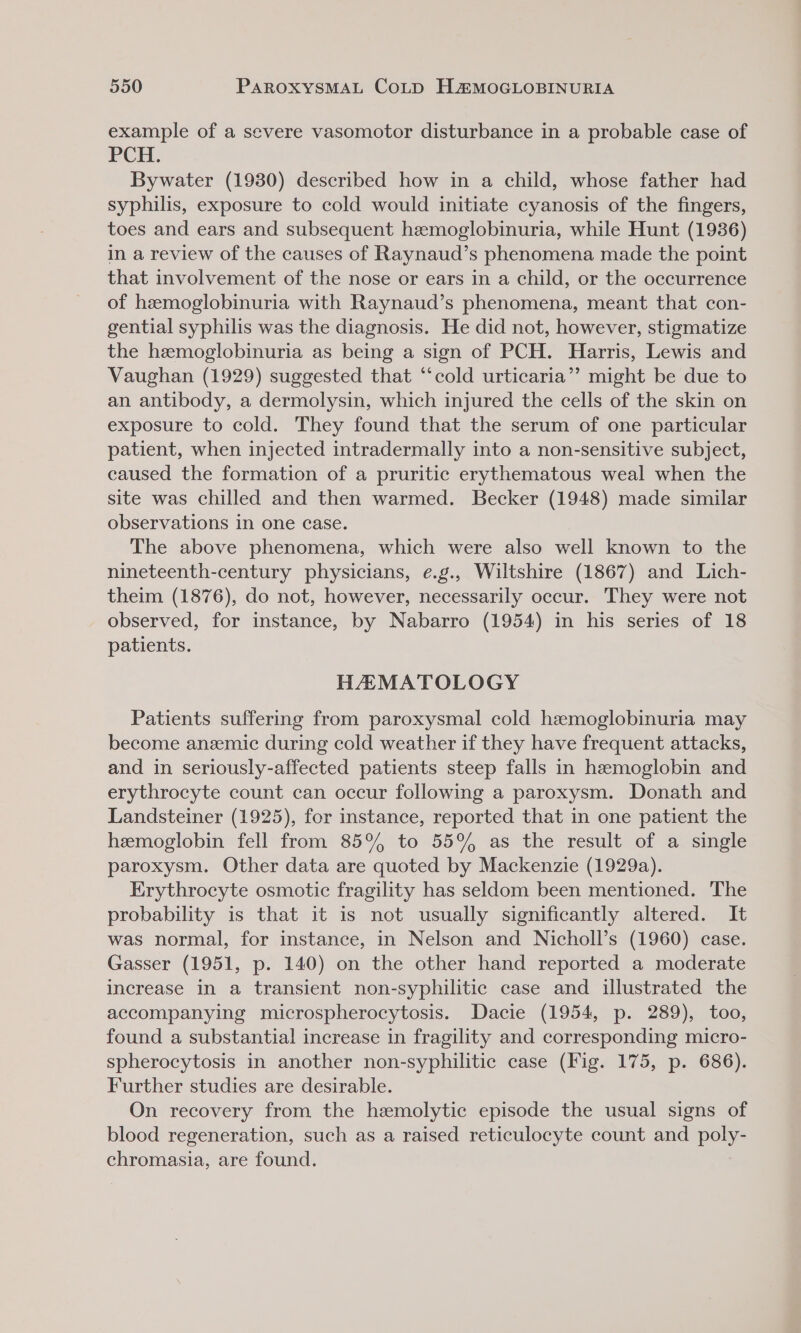 example of a severe vasomotor disturbance in a probable case of PCH. Bywater (1930) described how in a child, whose father had syphilis, exposure to cold would initiate cyanosis of the fingers, toes and ears and subsequent hemoglobinuria, while Hunt (1936) in a review of the causes of Raynaud’s phenomena made the point that involvement of the nose or ears in a child, or the occurrence of hemoglobinuria with Raynaud’s phenomena, meant that con- gential syphilis was the diagnosis. He did not, however, stigmatize the hemoglobinuria as being a sign of PCH. Harris, Lewis and Vaughan (1929) suggested that “‘cold urticaria”? might be due to an antibody, a dermolysin, which injured the cells of the skin on exposure to cold. They found that the serum of one particular patient, when injected intradermally into a non-sensitive subject, caused the formation of a pruritic erythematous weal when the site was chilled and then warmed. Becker (1948) made similar observations in one case. The above phenomena, which were also well known to the nineteenth-century physicians, ¢.g., Wiltshire (1867) and Lich- theim (1876), do not, however, necessarily occur. They were not observed, for instance, by Nabarro (1954) in his series of 18 patients. HAMATOLOGY Patients suffering from paroxysmal cold hemoglobinuria may become anzemic during cold weather if they have frequent attacks, and in seriously-affected patients steep falls in hemoglobin and erythrocyte count can occur following a paroxysm. Donath and Landsteiner (1925), for instance, reported that in one patient the hemoglobin fell from 85°% to 55% as the result of a single paroxysm. Other data are quoted by Mackenzie (1929a). Erythrocyte osmotic fragility has seldom been mentioned. The probability is that it is not usually significantly altered. It was normal, for instance, in Nelson and Nicholl’s (1960) case. Gasser (1951, p. 140) on the other hand reported a moderate increase in a transient non-syphilitic case and illustrated the accompanying microspherocytosis. Dacie (1954, p. 289), too, found a substantial increase in fragility and corresponding micro- spherocytosis in another non-syphilitic case (Fig. 175, p. 686). Further studies are desirable. On recovery from the hemolytic episode the usual signs of blood regeneration, such as a raised reticulocyte count and poly- chromasia, are found.