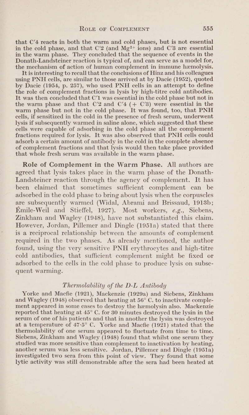 that C’4 reacts in both the warm and cold phases, but is not essential in the cold phase, and that C’2 (and Mg?+ ions) and C’3 are essential in the warm phase. They concluded that the sequence of events in the Donath-Landsteiner reaction is typical of, and can serve as a model for, the mechanism of action of human complement in immune hemolysis. It is interesting to recall that the conclusions of Hinz and his colleagues using PNH cells, are similar to those arrived at by Dacie (1952), quoted by Dacie (1954, p. 257), who used PNH cells in an attempt to define the role of complement fractions in lysis by high-titre cold antibodies. It was then concluded that C’1 was essential in the cold phase but not in the warm phase and that C’2 and C’4 (+ C’3) were essential in the warm phase but not in the cold phase. It was found, too, that PNH cells, if sensitized in the cold in the presence of fresh serum, underwent lysis if subsequently warmed in saline alone, which suggested that these cells were capable of adsorbing in the cold phase all the complement fractions required for lysis. It was also observed that PNH cells could adsorb a certain amount of antibody in the cold in the complete absence of complement fractions and that lysis would then take place provided that whole fresh serum was available in the warm phase. Role of Complement in the Warm Phase. All authors are agreed that lysis takes place in the warm phase of the Donath- Landsteiner reaction through the agency of complement. It has been claimed that sometimes sufficient complement can be adsorbed in the cold phase to bring about lysis when the corpuscles are subsequently warmed (Widal, Abrami and Brissaud, 1913b; Emile-Weil and Stieffel, 1927). Most workers, e.g., Siebens, Zinkham and Wagley (1948), have not substantiated this claim. However, Jordan, Pillemer and Dingle (1951a) stated that there is a reciprocal relationship between the amounts of complement required in the two phases. As already mentioned, the author found, using the very sensitive PNH erythrocytes and high-titre cold antibodies, that sufficient complement might be fixed or adsorbed to the cells in the cold phase to produce lysis on subse- quent warming. Thermolability of the D-L Antibody Yorke and Macfie (1921), Mackenzie (1929a) and Siebens, Zinkham and Wagley (1948) observed that heating at 56° C. to inactivate comple- ment appeared in some cases to destroy the hemolysin also. Mackenzie reported that heating at 45° C. for 830 minutes destroyed the lysin in the serum of one of his patients and that in another the lysin was destroyed at a temperature of 47-5° C. Yorke and Macfie (1921) stated that the thermolability of one serum appeared to fluctuate from time to time. Siebens, Zinkham and Wagley (1948) found that whilst one serum they studied was more sensitive than complement to inactivation by heating, another serum was less sensitive. Jordan, Pillemer and Dingle (1951a) investigated two sera from this point of view. They found that some lytic activity was still demonstrable after the sera had been heated at