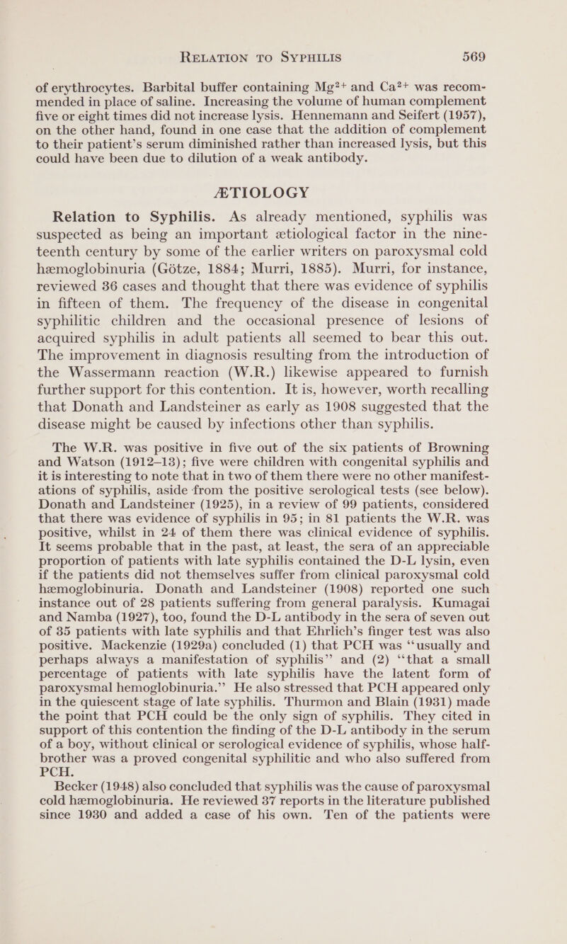 of erythrocytes. Barbital buffer containing Mg?+ and Ca?* was recom- mended in place of saline. Increasing the volume of human complement five or eight times did not increase lysis. Hennemann and Seifert (1957), on the other hand, found in one case that the addition of complement to their patient’s serum diminished rather than increased lysis, but this could have been due to dilution of a weak antibody. ETIOLOGY Relation to Syphilis. As already mentioned, syphilis was suspected as being an important etiological factor in the nine- teenth century by some of the earlier writers on paroxysmal cold hemoglobinuria (Gétze, 1884; Murri, 1885). Murri, for instance, reviewed 36 cases and thought that there was evidence of syphilis in fifteen of them. The frequency of the disease in congenital syphilitic children and the occasional presence of lesions of acquired syphilis in adult patients all seemed to bear this out. The improvement in diagnosis resulting from the introduction of the Wassermann reaction (W.R.) likewise appeared to furnish further support for this contention. It is, however, worth recalling that Donath and Landsteiner as early as 1908 suggested that the disease might be caused by infections other than syphilis. The W.R. was positive in five out of the six patients of Browning and Watson (1912-13); five were children with congenital syphilis and it is interesting to note that in two of them there were no other manifest- ations of syphilis, aside from the positive serological tests (see below). Donath and Landsteiner (1925), in a review of 99 patients, considered that there was evidence of syphilis in 95; in 81 patients the W.R. was positive, whilst in 24 of them there was clinical evidence of syphilis. It seems probable that in the past, at least, the sera of an appreciable proportion of patients with late syphilis contained the D-L lysin, even if the patients did not themselves suffer from clinical paroxysmal cold hemoglobinuria. Donath and Landsteiner (1908) reported one such instance out of 28 patients suffering from general paralysis. Kumagai and Namba (1927), too, found the D-L antibody in the sera of seven out of 35 patients with late syphilis and that Ehrlich’s finger test was also positive. Mackenzie (1929a) concluded (1) that PCH was “‘usually and perhaps always a manifestation of syphilis” and (2) “that a small percentage of patients with late syphilis have the latent form of paroxysmal hemoglobinuria.”’ He also stressed that PCH appeared only in the quiescent stage of late syphilis. Thurmon and Blain (1931) made the point that PCH could be the only sign of syphilis. They cited in support of this contention the finding of the D-L antibody in the serum of a boy, without clinical or serological evidence of syphilis, whose half- brother was a proved congenital syphilitic and who also suffered from PCH. Becker (1948) also concluded that syphilis was the cause of paroxysmal cold hemoglobinuria. He reviewed 37 reports in the literature published since 1930 and added a case of his own. Ten of the patients were