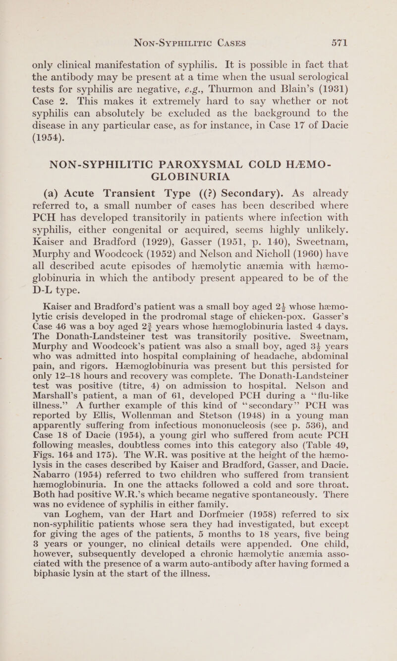 only clinical manifestation of syphilis. It is possible in fact that the antibody may be present at a time when the usual serological tests for syphilis are negative, e.g., Thurmon and Blain’s (1931) Case 2. This makes it extremely hard to say whether or not syphilis can absolutely be excluded as the background to the disease in any particular case, as for instance, in Case 17 of Dacie (1954). NON-SYPHILITIC PAROXYSMAL COLD HAZAMO- GLOBINURIA (a) Acute Transient Type ((?) Secondary). As already referred to, a small number of cases has been described where PCH has developed transitorily in patients where infection with syphilis, either congenital or acquired, seems highly unlikely. Kaiser and Bradford (1929), Gasser (1951, p. 140), Sweetnam, Murphy and Woodcock (1952) and Nelson and Nicholl (1960) have all described acute episodes of hemolytic anzemia with hemo- globinuria in which the antibody present appeared to be of the D-L type. Kaiser and Bradford’s patient was a small boy aged 24 whose hamo- lytic crisis developed in the prodromal stage of chicken-pox. Gasser’s Case 46 was a boy aged 2? years whose hemoglobinuria lasted 4 days. The Donath-Landsteiner test was transitorily positive. Sweetnam, Murphy and Woodcock’s patient was also a small boy, aged 34 years who was admitted into hospital complaining of headache, abdominal pain, and rigors. Hzmoglobinuria was present but this persisted for only 12-18 hours and recovery was complete. The Donath-Landsteiner test was positive (titre, 4) on admission to hospital. Nelson and Marshall’s patient, a man of 61, developed PCH during a ‘“‘flu-like illness.”’ A further example of this kind of ‘‘secondary’’ PCH was reported by Ellis, Wollenman and Stetson (1948) in a young man apparently suffering from infectious mononucleosis (see p. 536), and Case 18 of Dacie (1954), a young girl who suffered from acute PCH following measles, doubtless comes into this category also (Table 49, Figs. 164 and 175). The W.R. was positive at the height of the hemo- lysis in the cases described by Kaiser and Bradford, Gasser, and Dacie. Nabarro (1954) referred to two children who suffered from transient hemoglobinuria. In one the attacks followed a cold and sore throat. Both had positive W.R.’s which became negative spontaneously. There was no evidence of syphilis in either family. van Loghem, van der Hart and Dorfmeier (1958) referred to six non-syphilitic patients whose sera they had investigated, but except for giving the ages of the patients, 5 months to 18 years, five being 3 years or younger, no clinical details were appended. One child, however, subsequently developed a chronic hzemolytic anzemia asso- ciated with the presence of a warm auto-antibody after having formed a biphasic lysin at the start of the illness.