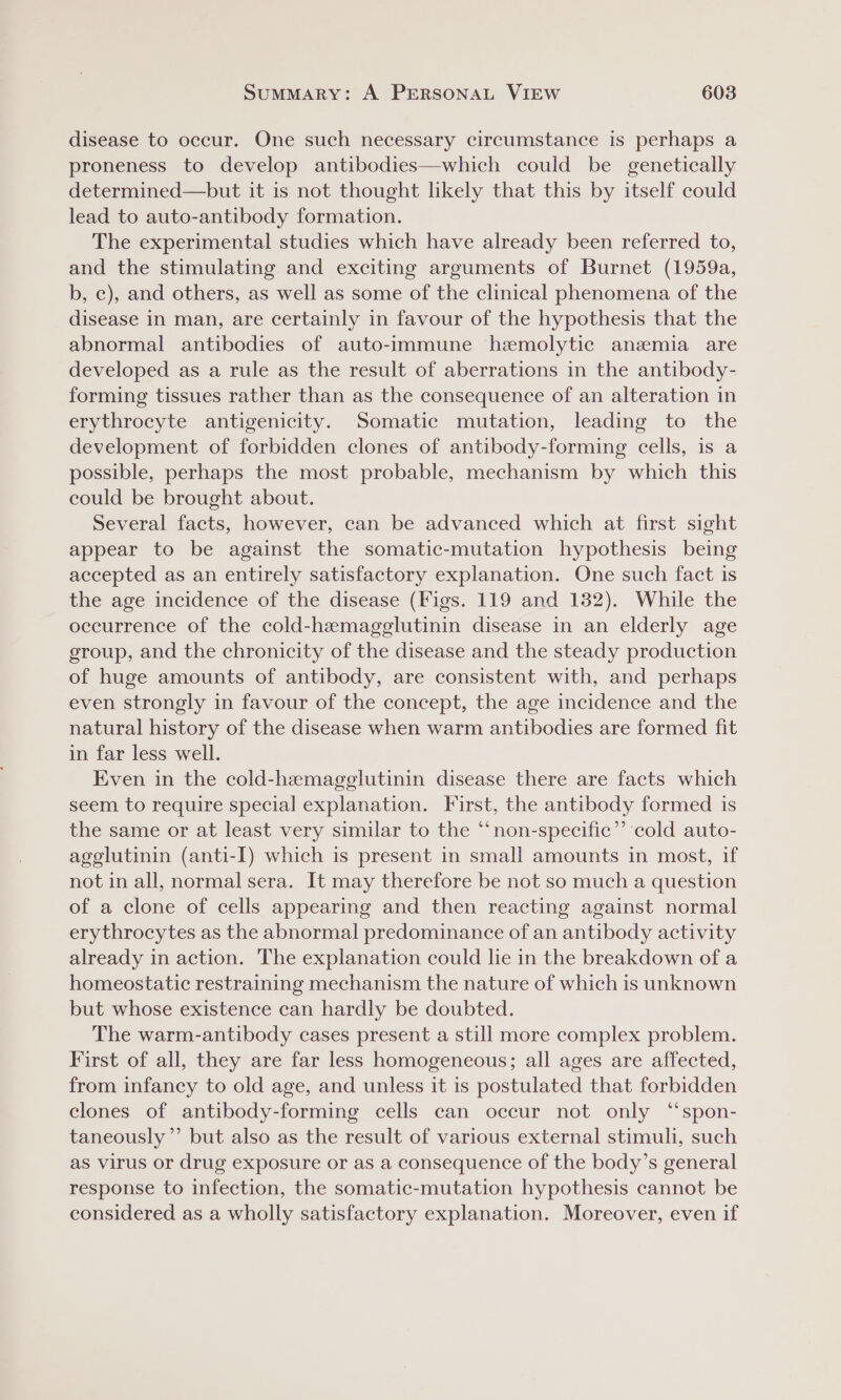 disease to occur. One such necessary circumstance is perhaps a proneness to develop antibodies—which could be genetically determined—but it is not thought likely that this by itself could lead to auto-antibody formation. The experimental studies which have already been referred to, and the stimulating and exciting arguments of Burnet (1959a, b, c), and others, as well as some of the clinical phenomena of the disease in man, are certainly in favour of the hypothesis that the abnormal antibodies of auto-immune hemolytic anemia are developed as a rule as the result of aberrations in the antibody- forming tissues rather than as the consequence of an alteration in erythrocyte antigenicity. Somatic mutation, leading to the development of forbidden clones of antibody-forming cells, is a possible, perhaps the most probable, mechanism by which this could be brought about. Several facts, however, can be advanced which at first sight appear to be against the somatic-mutation hypothesis being accepted as an entirely satisfactory explanation. One such fact is the age incidence of the disease (Figs. 119 and 132). While the occurrence of the cold-hemagelutinin disease in an elderly age group, and the chronicity of the disease and the steady production of huge amounts of antibody, are consistent with, and perhaps even strongly in favour of the concept, the age incidence and the natural history of the disease when warm antibodies are formed fit in far less well. Even in the cold-hemagglutinin disease there are facts which seem to require special explanation. First, the antibody formed is the same or at least very similar to the “non-specific”’ ‘cold auto- agglutinin (anti-I) which is present in small amounts in most, if not in all, normal sera. It may therefore be not so much a question of a clone of cells appearing and then reacting against normal erythrocytes as the abnormal predominance of an antibody activity already in action. The explanation could le in the breakdown of a homeostatic restraining mechanism the nature of which is unknown but whose existence can hardly be doubted. The warm-antibody cases present a still more complex problem. First of all, they are far less homogeneous; all ages are affected, from infancy to old age, and unless it is postulated that forbidden clones of antibody-forming cells can occur not only “spon- taneously”’ but also as the result of various external stimuli, such as virus or drug exposure or as a consequence of the body’s general response to infection, the somatic-mutation hypothesis cannot be considered as a wholly satisfactory explanation. Moreover, even if
