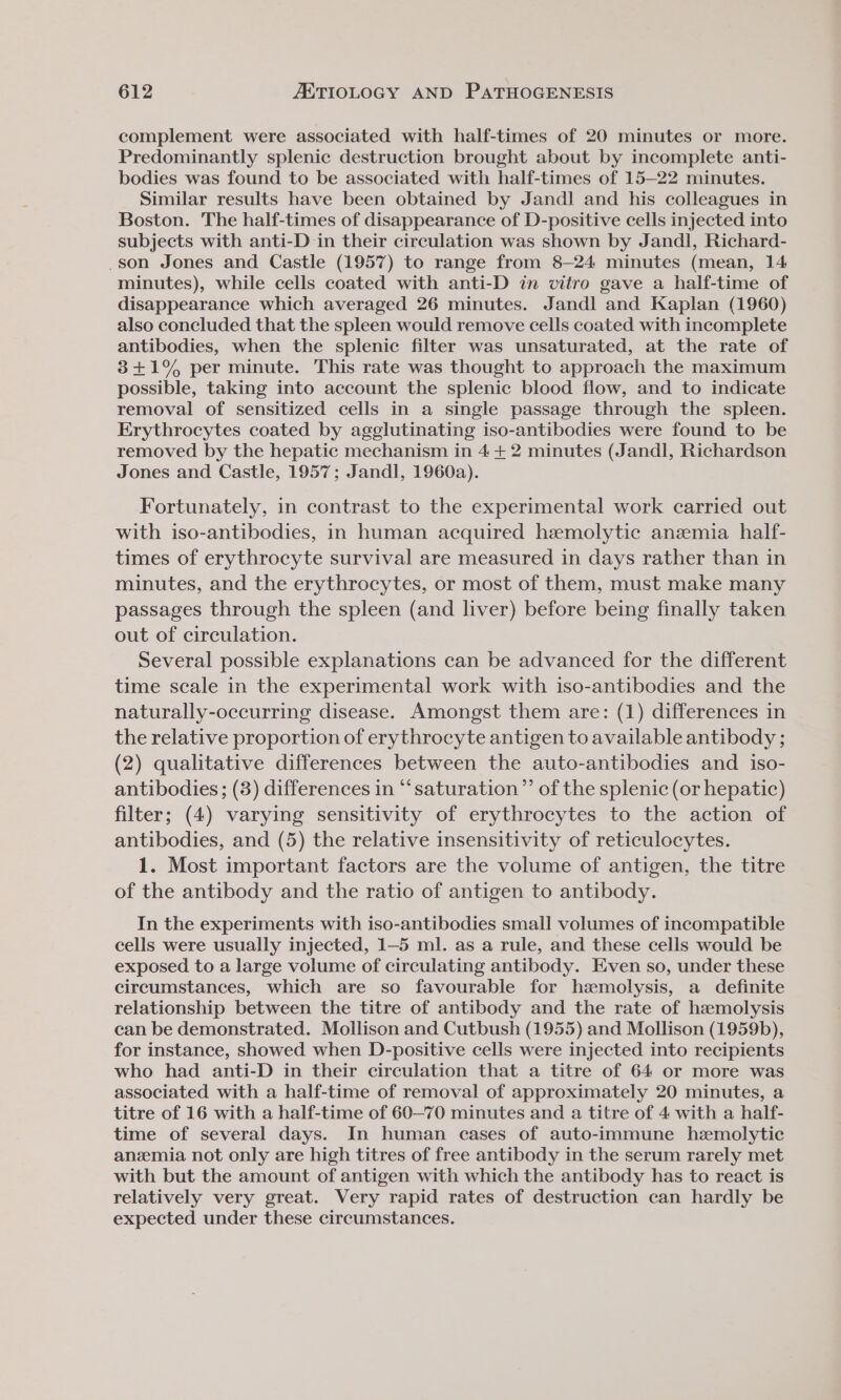 complement were associated with half-times of 20 minutes or more. Predominantly splenic destruction brought about by incomplete anti- bodies was found to be associated with half-times of 15—22 minutes. Similar results have been obtained by Jandl and his colleagues in Boston. The half-times of disappearance of D-positive cells injected into subjects with anti-D in their circulation was shown by Jandl, Richard- son Jones and Castle (1957) to range from 8—24 minutes (mean, 14 minutes), while cells coated with anti-D in vitro gave a half-time of disappearance which averaged 26 minutes. Jandl and Kaplan (1960) also concluded that the spleen would remove cells coated with incomplete antibodies, when the splenic filter was unsaturated, at the rate of 8+1% per minute. This rate was thought to approach the maximum possible, taking into account the splenic blood flow, and to indicate removal of sensitized cells in a single passage through the spleen. Erythrocytes coated by agglutinating iso-antibodies were found to be removed by the hepatic mechanism in 4 +2 minutes (Jandl, Richardson Jones and Castle, 1957; Jandl, 1960a). Fortunately, in contrast to the experimental work carried out with iso-antibodies, in human acquired hemolytic anzemia half- times of erythrocyte survival are measured in days rather than in minutes, and the erythrocytes, or most of them, must make many passages through the spleen (and liver) before being finally taken out of circulation. Several possible explanations can be advanced for the different time scale in the experimental work with iso-antibodies and the naturally-occurring disease. Amongst them are: (1) differences in the relative proportion of erythrocyte antigen to available antibody ; (2) qualitative differences between the auto-antibodies and _iso- antibodies; (3) differences in “‘saturation”’ of the splenic (or hepatic) filter; (4) varying sensitivity of erythrocytes to the action of antibodies, and (5) the relative insensitivity of reticulocytes. 1. Most important factors are the volume of antigen, the titre of the antibody and the ratio of antigen to antibody. In the experiments with iso-antibodies small volumes of incompatible cells were usually injected, 1-5 ml. as a rule, and these cells would be exposed to a large volume of circulating antibody. Even so, under these circumstances, which are so favourable for hemolysis, a definite relationship between the titre of antibody and the rate of haemolysis can be demonstrated. Mollison and Cutbush (1955) and Mollison (1959b), for instance, showed when D-positive cells were injected into recipients who had anti-D in their circulation that a titre of 64 or more was associated with a half-time of removal of approximately 20 minutes, a titre of 16 with a half-time of 60-70 minutes and a titre of 4 with a half- time of several days. In human cases of auto-immune hemolytic anzmia not only are high titres of free antibody in the serum rarely met with but the amount of antigen with which the antibody has to react is relatively very great. Very rapid rates of destruction can hardly be expected under these circumstances.
