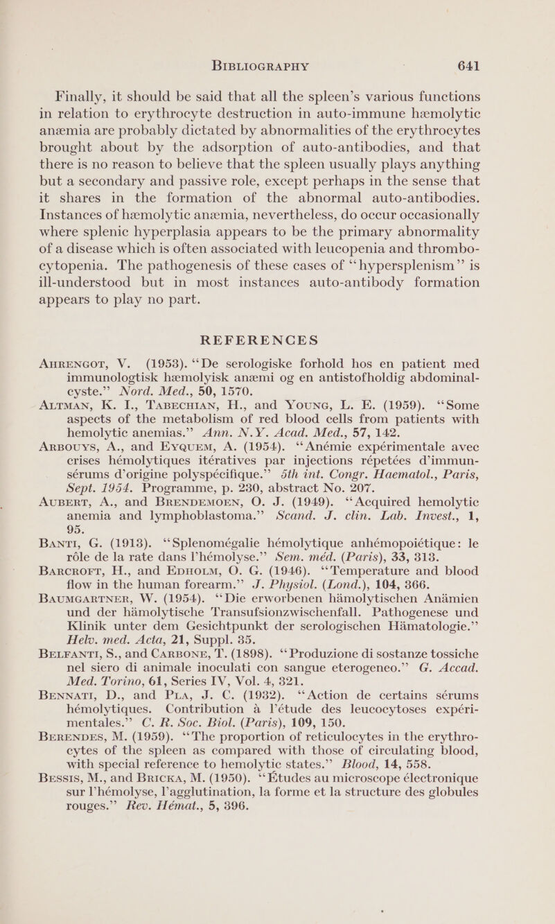 Finally, it should be said that all the spleen’s various functions in relation to erythrocyte destruction in auto-immune hemolytic anzemia are probably dictated by abnormalities of the erythrocytes brought about by the adsorption of auto-antibodies, and that there is no reason to believe that the spleen usually plays anything but a secondary and passive role, except perhaps in the sense that it shares in the formation of the abnormal auto-antibodies. Instances of hemolytic anzemia, nevertheless, do occur occasionally where splenic hyperplasia appears to be the primary abnormality of a disease which is often associated with leucopenia and thrombo- cytopenia. The pathogenesis of these cases of “hypersplenism”’ is ill-understood but in most instances auto-antibody formation appears to play no part. REFERENCES AHRENGOT, V. (1953). ‘‘De serologiske forhold hos en patient med immunologtisk hzmolyisk aneemi og en antistofholdig abdominal- cyste.”’ Nord. Med., 50, 1570. ALTMAN, K. I., TABECHIAN, H., and Youne, L. E. (1959). ‘‘Some aspects of the metabolism of red blood cells from patients with hemolytic anemias.”? Ann. N.Y. Acad. Med., 57, 142. ArpBouys, A., and Eyquem, A. (1954). ‘‘Anémie expérimentale avec crises hémolytiques itératives par injections répetées d’immun- sérums d’origine polyspécifique.” 5th int. Congr. Haemaitol., Paris, Sept. 1954. Programme, p. 230, abstract No. 207. AUBERT, A., and BRENDEMOEN, O. J. (1949). ‘‘ Acquired hemolytic anemia and lymphoblastoma.” Scand. J. clin. Lab. Invest., 1, 95. Bantl, G. (1913). “Splenomégalie hémolytique anhémopoictique: le role de la rate dans ’hémolyse.”’ Sem. méd. (Paris), 33, 313. Barcrort, H., and Epuowum, O. G. (1946). ‘‘ Temperature and blood flow in the human forearm.” J. Physiol. (Lond.), 104, 366. BAUMGARTNER, W. (1954). ‘Die erworbenen hamolytischen Andmien und der hamolytische Transufsionzwischenfall. Pathogenese und Klinik unter dem Gesichtpunkt der serologischen Hamatologie.”’ Helv. med. Acta, 21, Suppl. 35. BELFANTI, S., and CARBONE, T. (1898). ‘‘ Produzione di sostanze tossiche nel siero di animale inoculati con sangue eterogeneo.” G. Accad. Med. Torino, 61, Series IV, Vol. 4, 321. BENNATI, D., and Pra, J. C. (1982). ‘‘Action de certains sérums hémolytiques. Contribution a létude des leucocytoses expéri- mentales.’’ C. R. Soc. Biol. (Paris), 109, 150. BERENDES, M. (1959). ‘*The proportion of reticulocytes in the erythro- cytes of the spleen as compared with those of circulating blood, with special reference to hemolytic states.’ Blood, 14, 558. Bessis, M., and Bricka, M. (1950). ‘‘Ktudes au microscope électronique sur ’hémolyse, lagglutination, la forme et la structure des globules rouges.” Rev. Hémat., 5, 396.