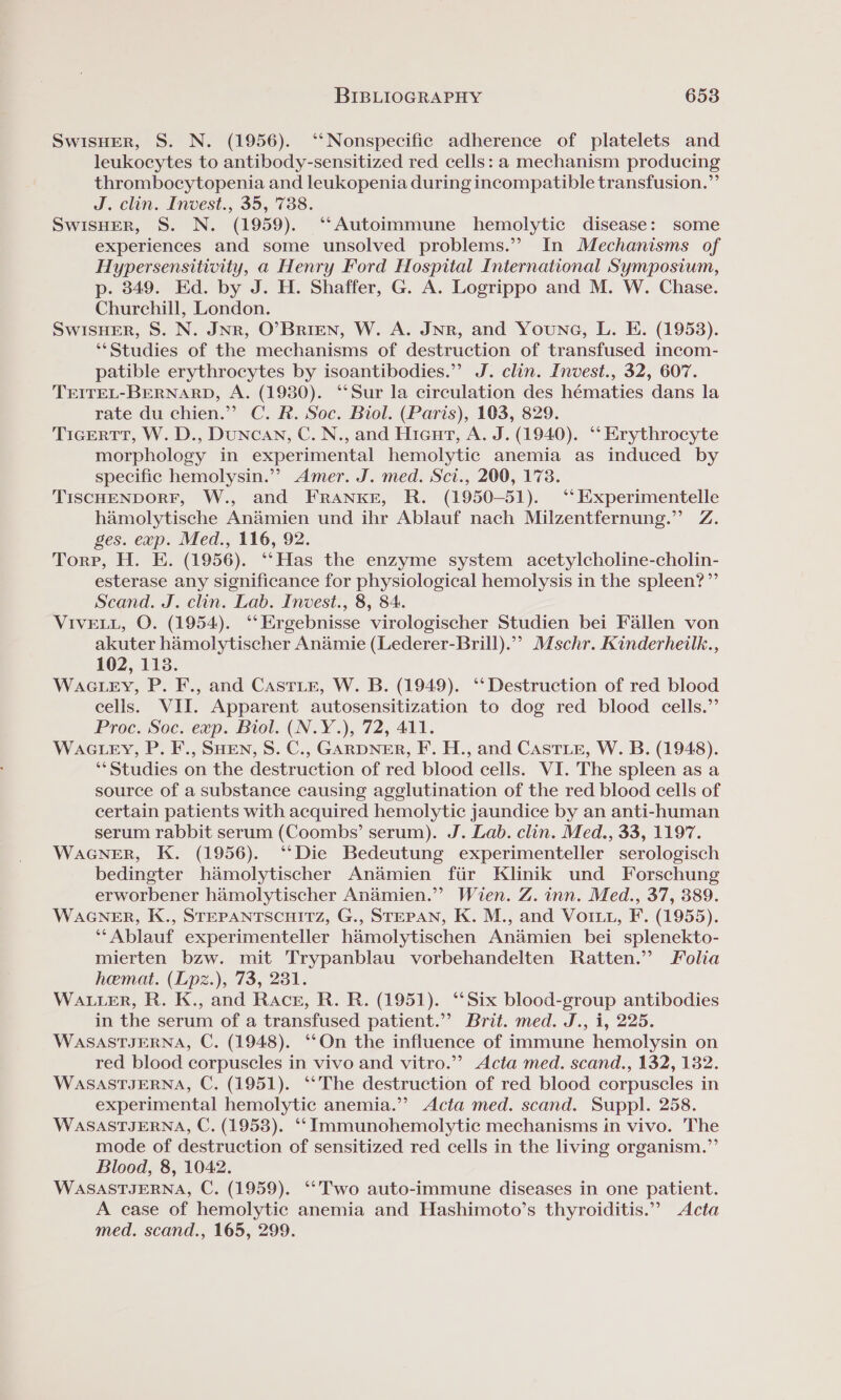 SwIsHER, S. N. (1956). ‘‘Nonspecific adherence of platelets and leukocytes to antibody-sensitized red cells: a mechanism producing thrombocytopenia and leukopenia during incompatible transfusion.” J. clin. Invest., 35, 738. SWISHER, S. N. (1959). ‘‘Autoimmune hemolytic disease: some experiences and some unsolved problems.” In Mechanisms of Hypersensitivity, a Henry Ford Hospital International Symposium, p. 349. Ed. by J. H. Shaffer, G. A. Logrippo and M. W. Chase. Churchill, London. SWISHER, S. N. JNR, O’BrIEN, W. A. JNR, and Youne, L. E. (1953). ‘*Studies of the mechanisms of destruction of transfused incom- patible erythrocytes by isoantibodies.” J. clin. Invest., 32, 607. TEITEL-BERNARD, A. (19380). ‘“‘Sur la circulation des hématies dans la rate du chien.”’ C. R. Soc. Biol. (Paris), 103, 829. TicertTtT, W. D., DuNncAN, C. N., and Hieurt, A. J. (1940). ‘“* Erythrocyte morphology in experimental hemolytic anemia as induced by specific hemolysin.” Amer. J. med. Sct., 200, 1738. TISCHENDORF, W., and FRANKE, R. (1950-51). ‘*‘Experimentelle hamolytische Andémien und ihr Ablauf nach Milzentfernung.”’ Z. ges. exp. Med., 116, 92. Torp, H. E. (1956). ‘“‘Has the enzyme system acetylcholine-cholin- esterase any significance for physiological hemolysis in the spleen?” Scand. J. clin. Lab. Invest., 8, 84. VIVELL, O. (1954). ‘‘Ergebnisse virologischer Studien bei Fallen von akuter hamolytischer Andamie (Lederer-Brill).”” Mschr. Kinderheilk., 102, 113. WacLey, P. F., and CastLe, W. B. (1949). ‘‘ Destruction of red blood cells. VII. Apparent autosensitization to dog red blood cells.” Proc. Soc. exp. Biol. (N.Y.), 72, 411. WACLEY, P. F., SHEN, S. C., GARDNER, F. H., and Caste, W. B. (1948). ‘Studies on the destruction of red blood cells. VI. The spleen as a source of a substance causing agglutination of the red blood cells of certain patients with acquired hemolytic jaundice by an anti-human serum rabbit serum (Coombs’ serum). J. Lab. clin. Med., 33, 1197. WAGNER, K. (1956). ‘“‘Die Bedeutung experimenteller serologisch bedingter hamolytischer Andamien fiir Klinik und Forschung erworbener hamolytischer Anamien.”? Wien. Z. inn. Med., 37, 389. WAGNER, K., STEPANTSCHITZ, G., STEPAN, K. M., and Voit, F. (1955). ‘‘Ablauf experimenteller hamolytischen An&amp;mien bei splenekto- mierten bzw. mit Trypanblau vorbehandelten Ratten.” Folia hemat. (Lpz.), 73, 231. WALLER, R. K., and Race, R. R. (1951). “Six blood-group antibodies in the serum of a transfused patient.’ Brit. med. J., i, 225. WASASTJERNA, C. (1948). ‘‘On the influence of immune hemolysin on red blood corpuscles in vivo and vitro.” Acta med. scand., 132, 132. WASASTJERNA, C. (1951). ‘‘The destruction of red blood corpuscles in experimental hemolytic anemia.”? Acta med. scand. Suppl. 258. WASASTIJERNA, C. (1953). ‘‘Immunohemolytic mechanisms in vivo. The mode of destruction of sensitized red cells in the living organism.”’ Blood, 8, 1042. WASASTJERNA, C. (1959). ‘‘ Two auto-immune diseases in one patient. A case of hemolytic anemia and Hashimoto’s thyroiditis.”” Acta med. scand., 165, 299.