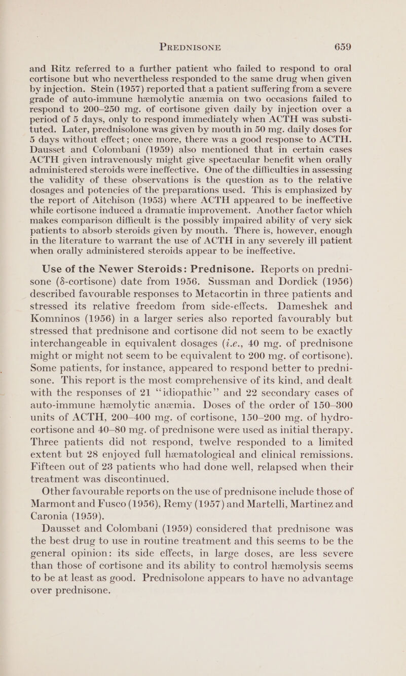 and Ritz referred to a further patient who failed to respond to oral cortisone but who nevertheless responded to the same drug when given by injection. Stein (1957) reported that a patient suffering from a severe grade of auto-immune hemolytic anzmia on two occasions failed to respond to 200-250 mg. of cortisone given daily by injection over a period of 5 days, only to respond immediately when ACTH was substi- tuted. Later, prednisolone was given by mouth in 50 mg. daily doses for 5 days without effect; once more, there was a good response to ACTH. Dausset and Colombani (1959) also mentioned that in certain cases ACTH given intravenously might give spectacular benefit when orally administered steroids were ineffective. One of the difficulties in assessing the validity of these observations is the question as to the relative dosages and potencies of the preparations used. This is emphasized by the report of Aitchison (1953) where ACTH appeared to be ineffective while cortisone induced a dramatic improvement. Another factor which makes comparison difficult is the possibly impaired ability of very sick patients to absorb steroids given by mouth. There is, however, enough in the literature to warrant the use of ACTH in any severely ill patient when orally administered steroids appear to be ineffective. Use of the Newer Steroids: Prednisone. Reports on predni- sone (6-cortisone) date from 1956. Sussman and Dordick (1956) described favourable responses to Metacortin in three patients and stressed its relative freedom from side-effects. Dameshek and Komninos (1956) in a larger series also reported favourably but stressed that prednisone and cortisone did not seem to be exactly interchangeable in equivalent dosages (7.e., 40 mg. of prednisone might or might not seem to be equivalent to 200 mg. of cortisone). Some patients, for instance, appeared to respond better to predni- sone. This report is the most comprehensive of its kind, and dealt with the responses of 21 “‘idiopathic”’ and 22 secondary cases of auto-immune hemolytic anemia. Doses of the order of 150-300 units of ACTH, 200-400 mg. of cortisone, 150-200 mg. of hydro- cortisone and 40-80 mg. of prednisone were used as initial therapy. Three patients did not respond, twelve responded to a limited extent but 28 enjoyed full hematological and clinical remissions. Fifteen out of 23 patients who had done well, relapsed when their treatment was discontinued. Other favourable reports on the use of prednisone include those of Marmont and Fusco (1956), Remy (1957) and Martelli, Martinez and Caronia (1959). Dausset and Colombani (1959) considered that prednisone was the best drug to use in routine treatment and this seems to be the general opinion: its side effects, in large doses, are less severe than those of cortisone and its ability to control hemolysis seems to be at least as good. Prednisolone appears to have no advantage over prednisone.