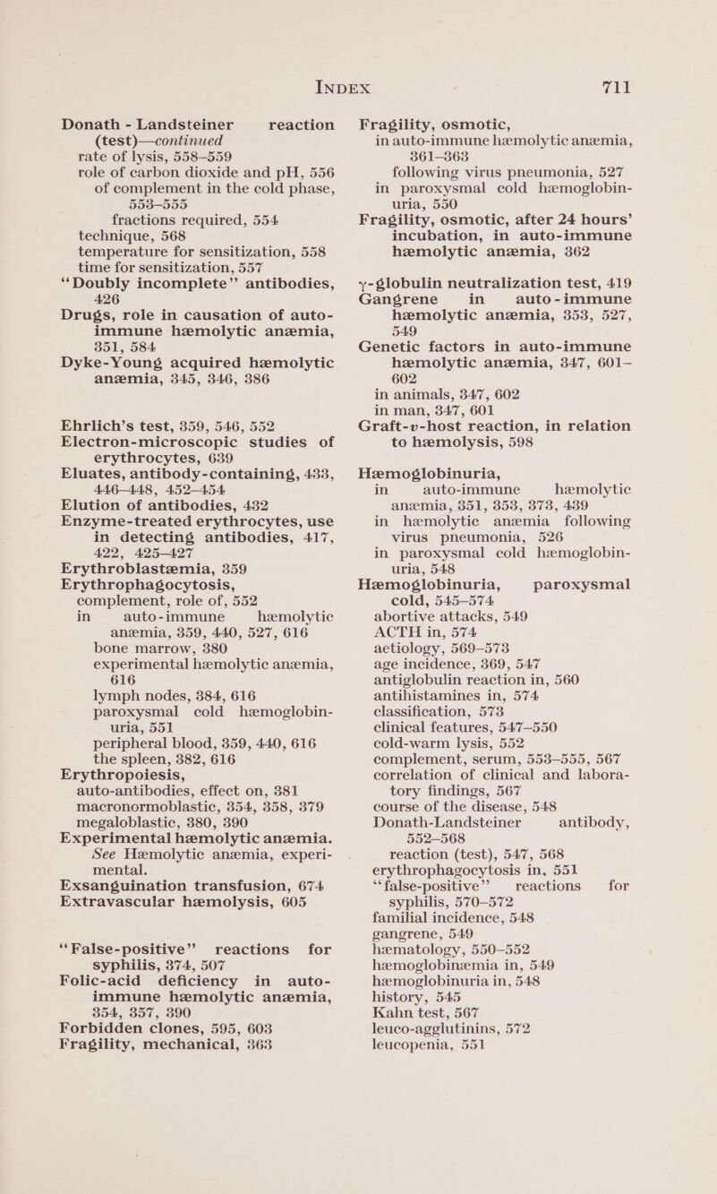 Donath - Landsteiner reaction (test)—continued rate of lysis, 558-559 tole of carbon dioxide and pH, 556 of complement in the cold phase, 553-555 fractions required, 554 technique, 568 temperature for sensitization, 558 time for sensitization, 557 ‘‘Doubly incomplete” antibodies, 426 Drugs, role in causation of auto- immune hemolytic anemia, 351, 584 Dyke-Young acquired hemolytic anemia, 345, 346, 386 Ehrlich’s test, 359, 546, 552 Electron-microscopic studies of erythrocytes, 639 Eluates, antibody-containing§g, 433, 446-448, 452-454 Elution of antibodies, 432 Enzyme-treated erythrocytes, use in detecting antibodies, 417, 422, 425-427 Erythroblastzemia, 359 Erythrophagocytosis, complement, role of, 552 in auto-immune hemolytic anemia, 359, 440, 527, 616 bone marrow, 380 experimental hemolytic anzemia, 616 lymph nodes, 384, 616 paroxysmal cold hzmoglobin- uria, 551 peripheral blood, 359, 440, 616 the spleen, 382, 616 Erythropoiesis, auto-antibodies, effect on, 381 macronormoblastic, 354, 358, 379 megaloblastic, 380, 390 Experimental hemolytic anemia. See Hemolytic anemia, experi- mental. Exsanguination transfusion, 674 Extravascular hemolysis, 605 ‘False-positive’? reactions for syphilis, 374, 507 Folic-acid deficiency in auto- immune hemolytic anemia, 354, 357, 390 Forbidden clones, 595, 603 Fragility, mechanical, 363 711 Fragility, osmotic, in auto-immune hemolytic anemia, 361-3863 following virus pneumonia, 527 in paroxysmal cold hamoglobin- uria, 550 Fragility, osmotic, after 24 hours’ incubation, in auto-immune hemolytic anemia, 362 y-globulin neutralization test, 419 Gangrene in auto - immune hemolytic anemia, 353, 527, 549 Genetic factors in auto-immune hemolytic anemia, 347, 601—- 602 in animals, 347, 602 in man, 347, 601 Graft-v-host reaction, in relation to hemolysis, 598 Hemosglobinuria, in auto-immune hemolytic anemia, 351, 3538, 373, 439 in hemolytic anzemia following virus pneumonia, 526 in paroxysmal cold hemoglobin- uria, 548 Hemoglobinuria, cold, 545-574 abortive attacks, 549 ACTH in, 574 aetiology, 569-573 age incidence, 369, 547 antiglobulin reaction in, 560 antihistamines in, 574 classification, 573 clinical features, 547—550 cold-warm lysis, 552 complement, serum, 553-555, 567 correlation of clinical and labora- tory findings, 567 course of the disease, 548 Donath-Landsteiner 552-568 reaction (test), 547, 568 erythrophagocytosis in, 551 ‘‘false-positive’’ reactions for syphilis, 570-572 familial incidence, 548 gangrene, 549 hematology, 550-552 hzmoglobinzemia in, 549 hemoglobinuria in, 548 history, 545 Kahn test, 567 leuco-agglutinins, 572 leucopenia, 551 paroxysmal antibody,