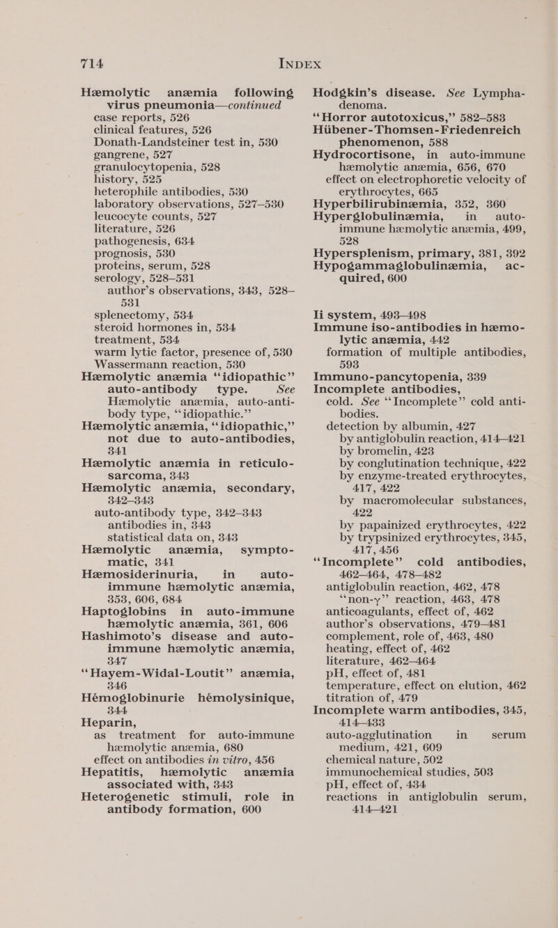 Hemolytic anemia _ following virus pneumonia—continued case reports, 526 clinical features, 526 Donath-Landsteiner test in, 530 gangrene, 527 granulocytopenia, 528 history, 525 heterophile antibodies, 530 laboratory observations, 527—530 leucocyte counts, 527 literature, 526 pathogenesis, 634 prognosis, 530 proteins, serum, 528 serology, 528-531 author’s observations, 348, 528— 531 splenectomy, 534 steroid hormones in, 5384 treatment, 534 warm lytic factor, presence of, 530 Wassermann reaction, 530 Hemolytic anemia ‘‘idiopathic”’ auto-antibody _ type. See Hemolytic anzemia, auto-anti- body type, “‘idiopathic.”’ Hemolytic anemia, ‘‘idiopathic,”’ not due to auto-antibodies, 341 Hemolytic anemia in reticulo- sarcoma, 343 Hemolytic anzmia, 342-343 auto-antibody type, 342-343 antibodies in, 343 statistical data on, 343 secondary, Hemolytic anemia, sympto- matic, 341 Hemosiderinuria, in auto- immune hemolytic anemia, 353, 606, 684 Haptoglobins in auto-immune hemolytic anzemia, 361, 606 Hashimoto’s disease and auto- immune hemolytic anemia, 347 ‘“ Hayem-Widal-Loutit’”? anzemia, 346 Hémosglobinurie hémolysinique, 344 Heparin, as treatment for auto-immune hemolytic anemia, 680 effect on antibodies in vitro, 456 Hepatitis, hemolytic anemia associated with, 343 Heterogenetic stimuli, role in antibody formation, 600 Hodgkin’s disease. See Lympha- denoma. ‘*Horror autotoxicus,”’ 582—583 Hubener-Thomsen-Friedenreich phenomenon, 588 Hydrocortisone, in auto-immune hemolytic anemia, 656, 670 effect on electrophoretic velocity of erythrocytes, 665 Hyperbilirubinemia, 352, 360 Hyperglobulinemia, in auto- immune hemolytic anemia, 499, 528 Hypersplenism, primary, 381, 392 Hypogammaglobulinemia, ac- quired, 600 Ii system, 493-498 Immune iso-antibodies in hemo- lytic anemia, 442 formation of multiple antibodies, 593 Immuno-pancytopenia, 339 Incomplete antibodies, cold. See ‘‘Incomplete’’ cold anti- bodies. detection by albumin, 427 by antiglobulin reaction, 414-421 by bromelin, 423 by conglutination technique, 422 by enzyme-treated erythrocytes, ALT, 422 by macromolecular substances, 422 by papainized erythrocytes, 422 by trypsinized erythrocytes, 345, A17, 456 “Incomplete”? cold antibodies, 462-464, 478-482 antiglobulin reaction, 462, 478 ‘“*non-y’’ reaction, 463, 478 anticoagulants, effect of, 462 author’s observations, 479-481 complement, role of, 463, 480 heating, effect of, 462 literature, 462-464 pH, effect of, 481 temperature, effect on elution, 462 titration of, 479 Incomplete warm antibodies, 345, 414—433 auto-agelutination in medium, 421, 609 chemical nature, 502 immunochemical studies, 503 pH, effect of, 434 reactions in antiglobulin serum, 414—421 serum