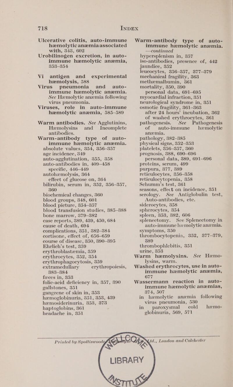 Ulcerative colitis, auto-immune hzmolytic anemia associated with, 343, 602 Urobilinogen excretion, in auto- immune hemolytic anzemia, 353-354 Vi antigen and _ experimental hemolysis, 588 Virus pneumonia and_é auto- immune hemolytic anemia. See Hemolytic anzemia following virus pneumonia. Viruses, role in auto-immune hemolytic anemia, 585—589 Warm antibodies. See Agglutinins, Hemolysins and Incomplete antibodies. Warm-antibody type of auto- immune hemolytic anemia. absolute values, 354, 856-357 age incidence, 349 auto-agglutination, 355, 358 auto-antibodies in, 409-458 specific, 446-449 autohzmolysis, 364 effect of glucose on, 364 bilirubin, serum in, 352, 356-357, 360 biochemical changes, 360 blood groups, 348, 601 blood picture, 354-357 blood transfusion studies, 385-888 bone marrow, 379-382 case reports, 389, 439, 450, 684 cause of death, 694 complications, 351, 382-884 cortisone, effect of, 656-659 course of disease, 350, 390-395 Ehrlich’s test, 359 erythroblastemia, 359 erythrocytes, 352, 354 erythrophagocytosis, 359 extramedullary erythropoiesis, 383-384 feeces in, 3538 folic-acid deficiency in, 357, 390 gallstones, 351 gangrene of skin in, 353 hemoglobinuria, 351, 353, 439 heemosiderinuria, 353, 373 haptoglobins, 361 headache in, 351 Printed by Spottiswoode Warm-antibody type of auto- immune hemolytic anemia. —continued hypersplenism in, 357 iso-antibodies, presence of, 442 jaundice, 352 leucocytes, 356-857, 877-879 mechanical fragility, 363 methzemalbumin, 361 mortality, 350, 390 personal data, 691-695 myocardial infraction, 351 neurological syndrome in, 351 osmotic fragility, 8361-363 after 24 hours’ incubation, 362 of washed erythrocytes, 361 pathogenesis. See Pathogenesis of auto-immune hemolytic anemia. pathology, 382-3885 physical signs, 352-353 platelets, 356-357, 360 prognosis, 388, 690—696 personal data, 389, 691-696 proteins, serum, 499 purpura, 377, 389 reticulocytes, 356-358 reticulocytopenia, 358 Schumm?’s test, 361 seasons, effect on incidence, 351 serology. See Antiglobulin test, Auto-antibodies, ete. siderocytes, 358 spherocytes, 354 spleen, 353, 382, 606 splenectomy. See Splenectomy in auto-immune hemolytic anemia. symptoms, 350 thrombocytopenia, 3852, 3877-379, 389 thrombophlebitis, 351 urine, 353 Warm hemolysins. lysins, warm. Washed erythrocytes, use in auto- immune haemolytic anemia, 677 Wassermann reaction in auto- immune hemolytic anemias, 374, 507 in hemolytic anemia following virus pneumonia, 530 in paroxysmal — cold globinuria, 569, 571 See Hzemo- heemo- ‘d., London and Colchester