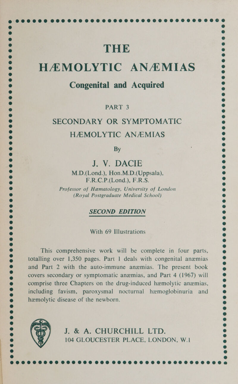 THE HAMOLYTIC ANAMIAS Congenital and Acquired PART 3 SECONDARY OR SYMPTOMATIC HAMOLYTIC ANAMIAS By J. V. DACIE M.D.(Lond.), Hon.M.D.(Uppsala), F.R.C.P.(Lond.), F.R:S. Professor of Hematology, University of London (Royal Postgraduate Medical School) SECOND EDITION With 69 Illustrations This comprehensive work will be complete in four parts, totalling over 1,350 pages. Part 1 deals with congenital anzmias and Part 2 with the auto-immune anemias. The present book covers secondary or symptomatic anemias, and Part 4 (1967) will comprise three Chapters on the drug-induced hemolytic anzmias, including favism, paroxysmal nocturnal hemoglobinuria and hemolytic disease of the newborn. J. &amp; A. CHURCHILL LID. 104 GLOUCESTER PLACE, LONDON, W.1