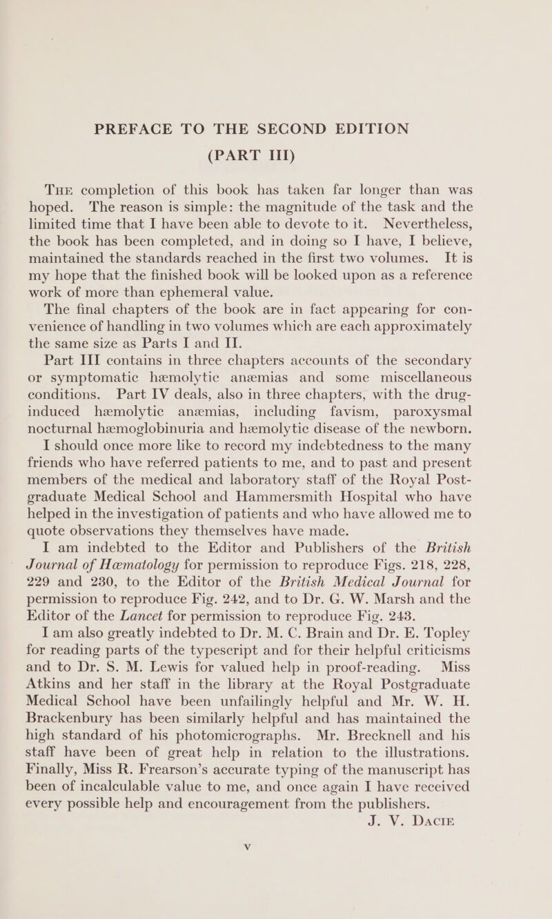 PREFACE TO THE SECOND EDITION (PART III) THE completion of this book has taken far longer than was hoped. The reason is simple: the magnitude of the task and the limited time that I have been able to devote to it. Nevertheless, the book has been completed, and in doing so I have, I believe, maintained the standards reached in the first two volumes. It is my hope that the finished book will be looked upon as a reference work of more than ephemeral value. The final chapters of the book are in fact appearing for con- venience of handling in two volumes which are each approximately the same size as Parts I and II. Part III contains in three chapters accounts of the secondary or symptomatic hzemolytic anzemias and some miscellaneous conditions. Part IV deals, also in three chapters, with the drug- induced hemolytic anezmias, including favism, paroxysmal nocturnal hemoglobinuria and hemolytic disease of the newborn. I should once more like to record my indebtedness to the many friends who have referred patients to me, and to past and present members of the medical and laboratory staff of the Royal Post- graduate Medical School and Hammersmith Hospital who have helped in the investigation of patients and who have allowed me to quote observations they themselves have made. I am indebted to the Editor and Publishers of the British Journal of Hematology for permission to reproduce Figs. 218, 228, 229 and 230, to the Editor of the British Medical Journal for permission to reproduce Fig. 242, and to Dr. G. W. Marsh and the Editor of the Lancet for permission to reproduce Fig. 243. I am also greatly indebted to Dr. M. C. Brain and Dr. E. Topley for reading parts of the typescript and for their helpful criticisms and to Dr. 8. M. Lewis for valued help in proof-reading. Miss Atkins and her staff in the library at the Royal Postgraduate Medical School have been unfailingly helpful and Mr. W. H. Brackenbury has been similarly helpful and has maintained the high standard of his photomicrographs. Mr. Brecknell and his staff have been of great help in relation to the illustrations. Finally, Miss R. Frearson’s accurate typing of the manuscript has been of incalculable value to me, and once again I have received every possible help and encouragement from the publishers. J. V.. Daciz V