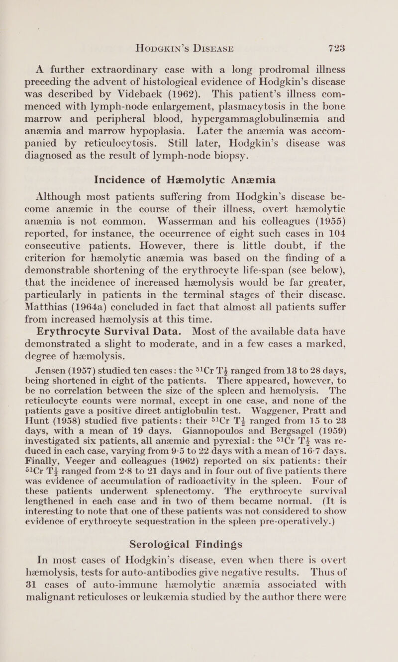 A further extraordinary case with a long prodromal illness preceding the advent of histological evidence of Hodgkin’s disease was described by Videbaek (1962). This patient’s illness com- menced with lymph-node enlargement, plasmacytosis in the bone marrow and peripheral blood, hypergammaglobulinemia and anemia and marrow hypoplasia. Later the anemia was accom- panied by reticulocytosis. Still later, Hodgkin’s disease was diagnosed as the result of lymph-node biopsy. Incidence of Hemolytic Anemia Although most patients suffering from Hodgkin’s disease be- come anzemic in the course of their illness, overt hzemolytic anzmia is not common. Wasserman and his colleagues (1955) reported, for instance, the occurrence of eight such cases in 104 consecutive patients. However, there is little doubt, if the criterion for hemolytic anzemia was based on the finding of a demonstrable shortening of the erythrocyte life-span (see below), that the incidence of increased hemolysis would be far greater, particularly in patients in the terminal stages of their disease. Matthias (1964a) concluded in fact that almost all patients suffer from increased hemolysis at this time. Erythrocyte Survival Data. Most of the available data have demonstrated a slight to moderate, and in a few cases a marked, degree of hemolysis. Jensen (1957) studied ten cases: the 51Cr T3 ranged from 138 to 28 days, being shortened in eight of the patients. There appeared, however, to be no correlation between the size of the spleen and hemolysis. The reticulocyte counts were normal, except in one case, and none of the patients gave a positive direct antiglobulin test. Waggener, Pratt and Hunt (1958) studied five patients: their °!Cr T3$ ranged from 15 to 23 days, with a mean of 19 days. Giannopoulos and Bergsagel (1959) investigated six patients, all anemic and pyrexial: the 51Cr T3 was re- duced in each case, varying from 9-5 to 22 days with a mean of 16-7 days. Finally, Veeger and colleagues (1962) reported on six patients: their 51Cr T4 ranged from 2-8 to 21 days and in four out of five patients there was evidence of accumulation of radioactivity in the spleen. Four of these patients underwent splenectomy. The erythrocyte survival lengthened in each case and in two of them became normal. (It is interesting to note that one of these patients was not considered to show evidence of erythrocyte sequestration in the spleen pre-operatively.) Serological Findings In most cases of Hodgkin’s disease, even when there is overt hemolysis, tests for auto-antibodies give negative results. Thus of 31 cases of auto-immune hemolytic anzemia associated with malignant reticuloses or leukeemia studied by the author there were