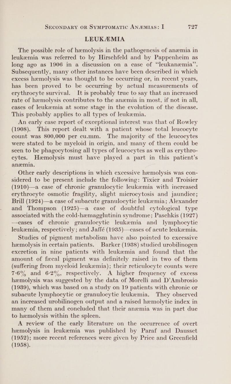 LEUKAMIA The possible role of hemolysis in the pathogenesis of anzemia in leukemia was referred to by Hirschfeld and by Pappenheim as long ago as 1906 in a discussion on a case of “leukanzemia’’. Subsequently, many other instances have been described in which excess hemolysis was thought to be occurring or, in recent years, has been proved to be occurring by actual measurements of erythrocyte survival. It is probably true to say that an increased rate of hemolysis contributes to the anemia in most, if not in all, cases of leukzemia at some stage in the evolution of the disease. This probably applies to all types of leukzemia. An early case report of exceptional interest was that of Rowley (1908). This report dealt with a patient whose total leucocyte count was 800,000 per cu.mm. The majority of the leucocytes were stated to be myeloid in origin, and many of them could be seen to be phagocytosing all types of leucocytes as well as erythro- cytes. Hzmolysis must have played a part in this patient’s anemia. Other early descriptions in which excessive hemolysis was con- sidered to be present include the following: Tixier and Troisier (1910)—a case of chronic granulocytic leukszemia with increased erythrocyte osmotic fragility, slight microcytosis and jaundice; Brill (1924)—a case of subacute granulocytic leukemia; Alexander and Thompson (1925)—a case of doubtful cytological type associated with the cold-hemagglutinin syndrome; Paschkis (1927) —eases of chronic granulocytic leukemia and lymphocytic leukemia, respectively ; and Jaffé (1935)—cases of acute leukemia. Studies of pigment metabolism have also pointed to excessive hemolysis in certain patients. Barker (1988) studied urobilinogen excretion in nine patients with leukemia and found that the amount of fecal pigment was definitely raised in two of them (suffering from myeloid leukemia); their reticulocyte counts were 76% and 6-2%, respectively. A higher frequency of excess hemolysis was suggested by the data of Morelli and D’Ambrosio (1939), which was based on a study on 19 patients with chronic or subacute lymphocytic or granulocytic leukemia. They observed an increased urobilinogen output and a raised hemolytic index in many of them and concluded that their anemia was in part due to hemolysis within the spleen. A review of the early literature on the occurrence of overt hemolysis in leukemia was published by Paraf and Dausset (1952); more recent references were given by Price and Greenfield (1958).