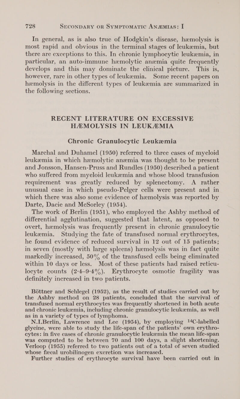 In general, as is also true of Hodgkin’s disease, hemolysis is most rapid and obvious in the terminal stages of leukemia, but there are exceptions to this. In chronic lymphocytic leukemia, in particular, an auto-immune hemolytic anzmia quite frequently develops and this may dominate the clinical picture. This is, however, rare in other types of leukemia. Some recent papers on hemolysis in the different types of leukeemia are summarized in the following sections. RECENT LITERATURE ON EXCESSIVE HAMOLYSIS IN LEUKAMIA Chronic Granulocytic Leukemia Marchal and Duhamel (1950) referred to three cases of myeloid leukeemia in which hemolytic anemia was thought to be present and Jonsson, Hansen-Pruss and Rundles (1950) described a patient who suffered from myeloid leukeemia and whose blood transfusion requirement was greatly reduced by splenectomy. A rather unusual case in which pseudo-Pelger cells were present and in which there was also some evidence of hemolysis was reported by Darte, Dacie and McSorley (1954). The work of Berlin (1951), who employed the Ashby method of differential agglutination, suggested that latent, as opposed to overt, hemolysis was frequently present in chronic granulocytic leukemia. Studying the fate of transfused normal erythrocytes, he found evidence of reduced survival in 12 out of 15 patients; in seven (mostly with large spleens) hemolysis was in fact quite markedly increased, 50° of the transfused cells being eliminated within 10 days or less. Most of these patients had raised reticu- locyte counts (2:4-9-4%). Erythrocyte osmotic fragility was definitely increased in two patients. Bottner and Schlegel (1952), as the result of studies carried out by the Ashby method on 28 patients, concluded that the survival of transfused normal erythrocytes was frequently shortened in both acute and chronic leukemia, including chronic granulocytic leukzemia, as well as in a variety of types of lymphoma. N.I.Berlin, Lawrence and Lee (1954), by employing 14C-labelled glycine, were able to study the life-span of the patients’ own erythro- cytes: in five cases of chronic granulocytic leukemia the mean life-span was computed to be between 70 and 100 days, a slight shortening. Verloop (1955) referred to two patients out of a total of seven studied whose fecal urobilinogen excretion was increased. Further studies of erythrocyte survival have been carried out in