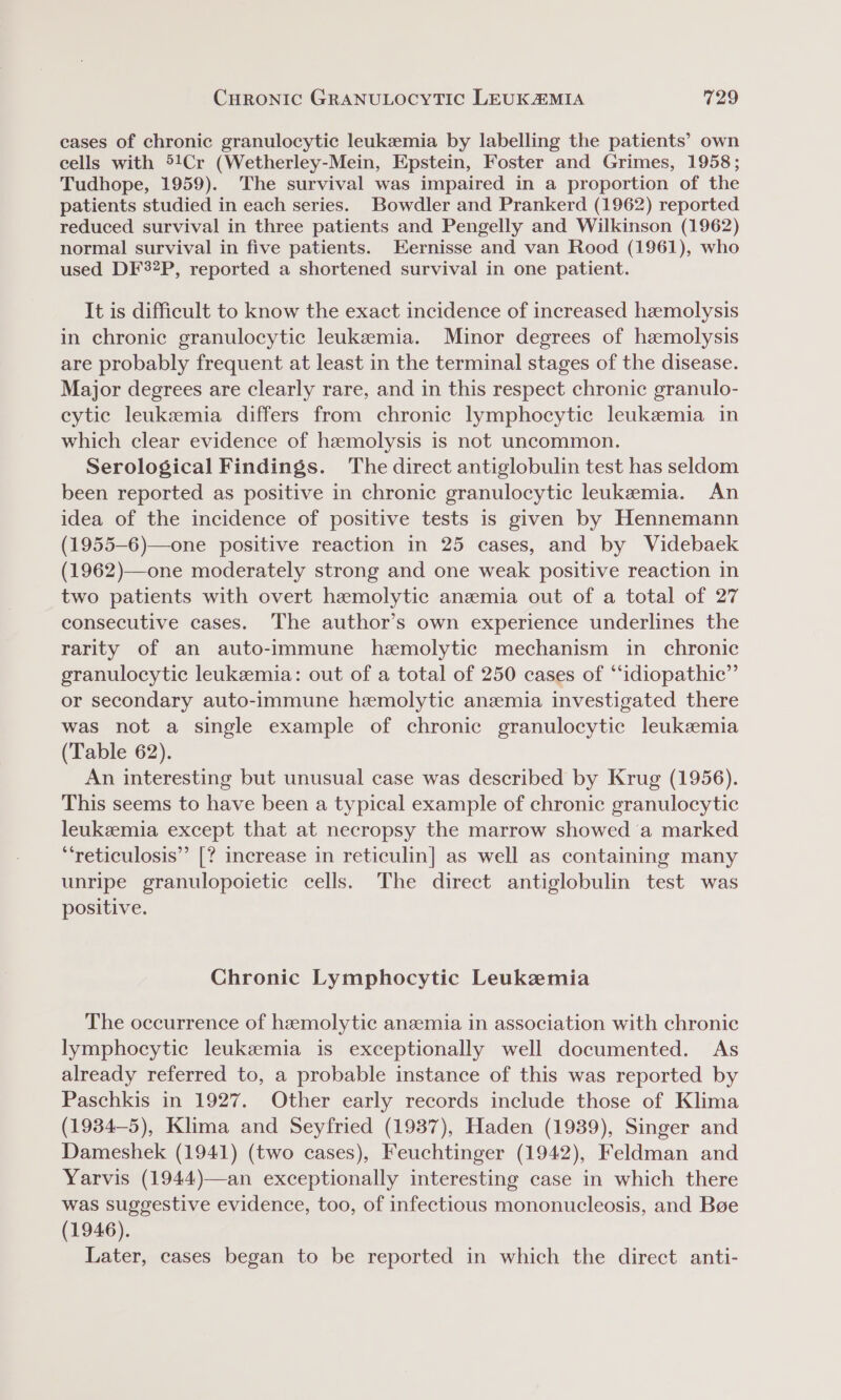 cases of chronic granulocytic leukzemia by labelling the patients’ own cells with 51Cr (Wetherley-Mein, Epstein, Foster and Grimes, 1958; Tudhope, 1959). The survival was impaired in a proportion of the patients studied in each series. Bowdler and Prankerd (1962) reported reduced survival in three patients and Pengelly and Wilkinson (1962) normal survival in five patients. Eernisse and van Rood (1961), who used DF32P, reported a shortened survival in one patient. It is difficult to know the exact incidence of increased hemolysis in chronic granulocytic leukemia. Minor degrees of haemolysis are probably frequent at least in the terminal stages of the disease. Major degrees are clearly rare, and in this respect chronic granulo- eytic leukemia differs from chronic lymphocytic leukemia in which clear evidence of hzmolysis is not uncommon. Serological Findings. The direct antiglobulin test has seldom been reported as positive in chronic granulocytic leukemia. An idea of the incidence of positive tests is given by Hennemann (1955-6)—one positive reaction in 25 cases, and by Videbaek (1962)—one moderately strong and one weak positive reaction in two patients with overt hemolytic anemia out of a total of 27 consecutive cases. The author’s own experience underlines the rarity of an auto-immune hemolytic mechanism in chronic granulocytic leukemia: out of a total of 250 cases of “idiopathic” or secondary auto-immune hemolytic anemia investigated there was not a single example of chronic granulocytic leukemia (Table 62). An interesting but unusual case was described by Krug (1956). This seems to have been a typical example of chronic granulocytic leukeemia except that at necropsy the marrow showed a marked ‘‘reticulosis”’ [? increase in reticulin] as well as containing many unripe granulopoietic cells. The direct antiglobulin test was positive. Chronic Lymphocytic Leukemia The occurrence of hemolytic anezemia in association with chronic lymphocytic leukemia is exceptionally well documented. As already referred to, a probable instance of this was reported by Paschkis in 1927. Other early records include those of Klima (1934-5), Klima and Seyfried (1937), Haden (1939), Singer and Dameshek (1941) (two cases), Feuchtinger (1942), Feldman and Yarvis (1944)—an exceptionally interesting case in which there was suggestive evidence, too, of infectious mononucleosis, and Bge (1946). Later, cases began to be reported in which the direct anti-