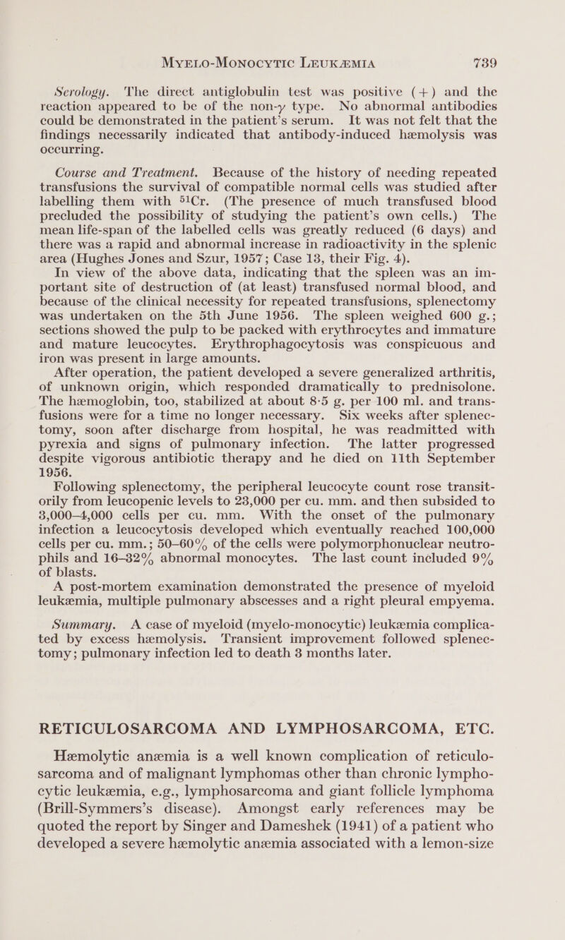 Serology. The direct antiglobulin test was positive (+) and the reaction appeared to be of the non-y type. No abnormal antibodies could be demonstrated in the patient’s serum. It was not felt that the findings necessarily indicated that antibody-induced hemolysis was occurring. ; Course and Treatment. Because of the history of needing repeated transfusions the survival of compatible normal cells was studied after labelling them with ®!Cr. (The presence of much transfused blood precluded the possibility of studying the patient’s own cells.) The mean life-span of the labelled cells was greatly reduced (6 days) and there was a rapid and abnormal increase in radioactivity in the splenic area (Hughes Jones and Szur, 1957; Case 13, their Fig. 4). In view of the above data, indicating that the spleen was an im- portant site of destruction of (at least) transfused normal blood, and because of the clinical necessity for repeated transfusions, splenectomy was undertaken on the 5th June 1956. The spleen weighed 600 g.; sections showed the pulp to be packed with erythrocytes and immature and mature leucocytes. Erythrophagocytosis was conspicuous and iron was present in large amounts. After operation, the patient developed a severe generalized arthritis, of unknown origin, which responded dramatically to prednisolone. The hemoglobin, too, stabilized at about 8-5 g. per 100 ml. and trans- fusions were for a time no longer necessary. Six weeks after splenec- tomy, soon after discharge from hospital, he was readmitted with pyrexia and signs of pulmonary infection. The latter progressed despite vigorous antibiotic therapy and he died on 11th September 1956. Following splenectomy, the peripheral leucocyte count rose transit- orily from leucopenic levels to 23,000 per cu. mm. and then subsided to 3,000-4,000 cells per cu. mm. With the onset of the pulmonary infection a leucocytosis developed which eventually reached 100,000 cells per cu. mm.; 50—60° of the cells were polymorphonuclear neutro- phils and 16-82% abnormal monocytes. The last count included 9% of blasts. A post-mortem examination demonstrated the presence of myeloid leukemia, multiple pulmonary abscesses and a right pleural empyema. Summary. &lt;A case of myeloid (myelo-monocytic) leukszmia complica- ted by excess hemolysis. Transient improvement followed splenec- tomy; pulmonary infection led to death 3 months later. RETICULOSARCOMA AND LYMPHOSARCOMA, ETC. Hemolytic anzemia is a well known complication of reticulo- sarcoma and of malignant lymphomas other than chronic lympho- eytic leukemia, e.g., lymphosarcoma and giant follicle lymphoma (Brill-Symmers’s disease). Amongst early references may be quoted the report by Singer and Dameshek (1941) of a patient who developed a severe hemolytic anzemia associated with a lemon-size