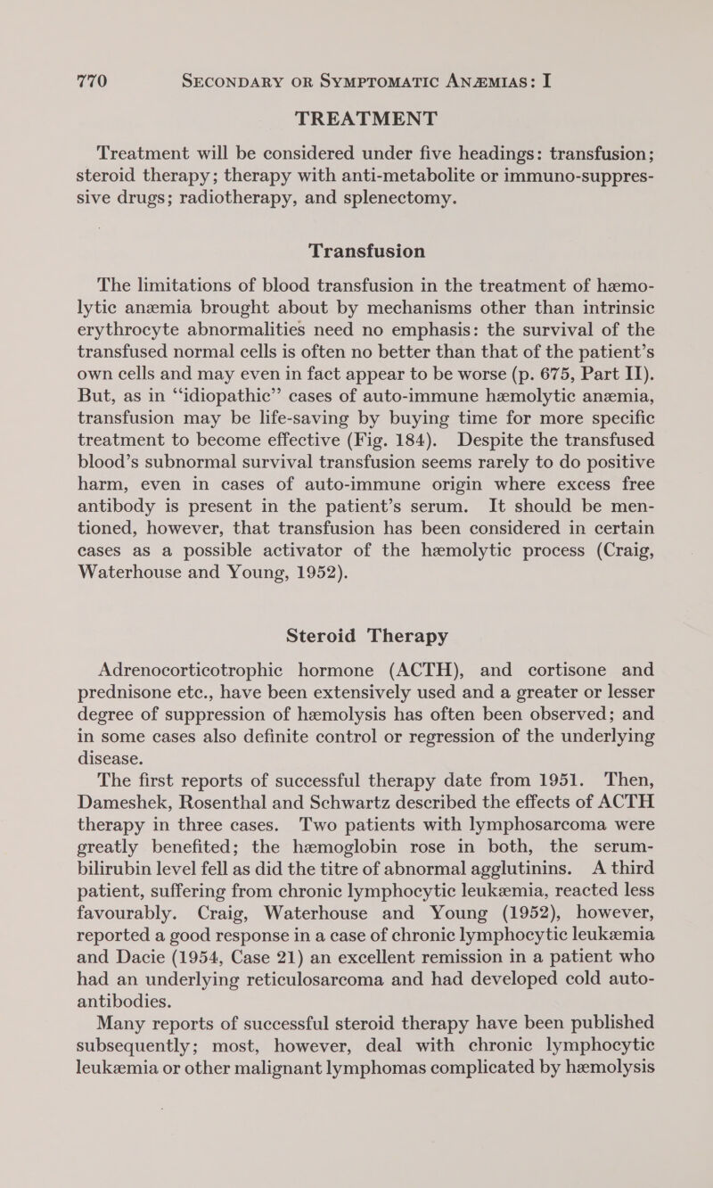 TREATMENT Treatment will be considered under five headings: transfusion ; steroid therapy; therapy with anti-metabolite or immuno-suppres- sive drugs; radiotherapy, and splenectomy. Transfusion The limitations of blood transfusion in the treatment of hzemo- lytic anemia brought about by mechanisms other than intrinsic erythrocyte abnormalities need no emphasis: the survival of the transfused normal cells is often no better than that of the patient’s own cells and may even in fact appear to be worse (p. 675, Part II). But, as in “idiopathic” cases of auto-immune hemolytic anemia, transfusion may be life-saving by buying time for more specific treatment to become effective (Fig. 184). Despite the transfused blood’s subnormal survival transfusion seems rarely to do positive harm, even in cases of auto-immune origin where excess free antibody is present in the patient’s serum. It should be men- tioned, however, that transfusion has been considered in certain cases as a possible activator of the hzmolytic process (Craig, Waterhouse and Young, 1952). Steroid Therapy Adrenocorticotrophic hormone (ACTH), and cortisone and prednisone etc., have been extensively used and a greater or lesser degree of suppression of hemolysis has often been observed; and in some cases also definite control or regression of the underlying disease. The first reports of successful therapy date from 1951. Then, Dameshek, Rosenthal and Schwartz described the effects of ACTH therapy in three cases. Two patients with lymphosarcoma were greatly benefited; the hzmoglobin rose in both, the serum- bilirubin level fell as did the titre of abnormal agglutinins. A third patient, suffering from chronic lymphocytic leukemia, reacted less favourably. Craig, Waterhouse and Young (1952), however, reported a good response in a case of chronic lymphocytic leukemia and Dacie (1954, Case 21) an excellent remission in a patient who had an underlying reticulosarcoma and had developed cold auto- antibodies. Many reports of successful steroid therapy have been published subsequently; most, however, deal with chronic lymphocytic leukemia or other malignant lymphomas complicated by hemolysis