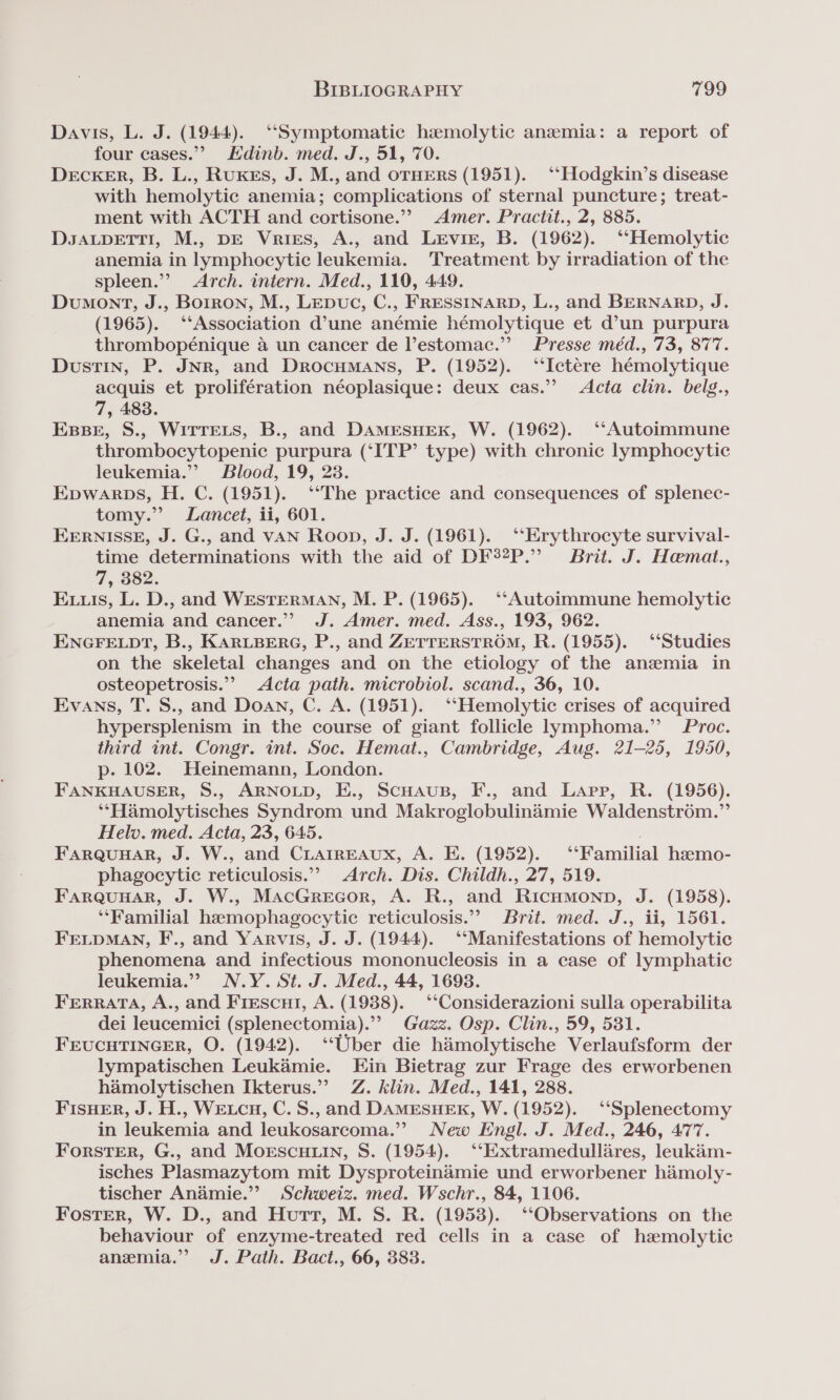 Davis, L. J. (1944). “Symptomatic hamolytic anemia: a report of four cases.” Edinb. med. J., 51, 70. DeckER, B. L., Rukes, J. M., and oTHERS (1951). ‘‘Hodgkin’s disease with hemolytic anemia; complications of sternal puncture; treat- ment with ACTH and cortisone.” Amer. Practit., 2, 885. DsaLpeETT!I, M., DE Vries, A., and LeEvir, B. (1962). ‘Hemolytic anemia in lymphocytic leukemia. Treatment by irradiation of the spleen.”’ Arch. intern. Med., 110, 449. Dumont, J., Borron, M., LEpuc, C., FRESSINARD, L., and BERNARD, J. (1965). ‘‘Association d’une anémie hémolytique et d’un purpura thrombopénique 4 un cancer de l’estomac.”’ Presse méd., 73, 877. Dustin, P. JNR, and Drocumans, P. (1952). ‘‘Ictére hémolytique acquis et prolifération néoplasique: deux cas.’ Acta clin. belg., 7, 483. Esse, S., WiTTELS, B., and DAMESHEK, W. (1962). ‘‘Autoimmune thrombocytopenic purpura (‘ITP’ type) with chronic lymphocytic leukemia.’ Blood, 19, 23. Epwarps, H. C. (1951). ‘*The practice and consequences of splenec- tomy.” Lancet, ii, 601. EERNISSE, J. G., and vAN Roop, J. J. (1961). ‘“‘Erythrocyte survival- time determinations with the aid of DF®2P.” Brit. J. Hemat., 7, 382. Eis, L. D., and WESTERMAN, M. P. (1965). ‘‘Autoimmune hemolytic anemia and cancer.” J. Amer. med. Ass., 193, 962. ENGFELDT, B., KARLBERG, P., and ZETTERSTROM, R. (1955). “Studies on the skeletal changes and on the etiology of the anzemia in osteopetrosis.””&gt; Acta path. microbiol. scand., 36, 10. Evans, T. S., and Doan, C. A. (1951). ‘‘Hemolytic crises of acquired hypersplenism in the course of giant follicle lymphoma.” Proc. third int. Congr. int. Soc. Hemat., Cambridge, Aug. 21-25, 1950, p. 102. Heinemann, London. FANKHAUSER, S., ARNOLD, E., Scuaus, F., and Lapp, R. (1956). *‘“Hamolytisches Syndrom und Makroglobulinaimie Waldenstr6m.” Helv. med. Acta, 23, 645. FarQuuHar, J. W., and CLAIREAUX, A. E. (1952). ‘‘Familial hseemo- phagocytic reticulosis.”? Arch. Dis. Childh., 27, 519. FARQUHAR, J. W., MacGrecor, A. R., and Ricumonp, J. (1958). ‘‘Familial hemophagocytic reticulosis.”” Brit. med. J., ii, 1561. FELDMAN, F., and Yarvis, J. J. (1944). ‘Manifestations of hemolytic phenomena and infectious mononucleosis in a case of lymphatic leukemia.”” N.Y. St. J. Med., 44, 1693. FEerRRATA, A., and Frescui, A. (1988). ‘‘Considerazioni sulla operabilita dei leucemici (splenectomia).”” Gazz. Osp. Clin., 59, 531. FEUCHTINGER, O. (1942). ‘‘Uber die hamolytische Verlaufsform der lympatischen Leukaémie. Ein Bietrag zur Frage des erworbenen hamolytischen Ikterus.” Z. klin. Med., 141, 288. FisHer, J. H., Wetcu, C. S., and DAMESHEK, W. (1952). ‘“‘Splenectomy in leukemia and leukosarcoma.” New Engl. J. Med., 246, 477. Forster, G., and MorscHuin, S. (1954). ‘‘Extramedullares, leukam- isches Plasmazytom mit Dysproteinamie und erworbener hamoly- tischer Anaimie.”’ Schweiz. med. Wschr., 84, 1106. Foster, W. D., and Hurt, M. S. R. (1953). ‘Observations on the behaviour of enzyme-treated red cells in a case of hemolytic anemia.” J. Path. Bact., 66, 383.