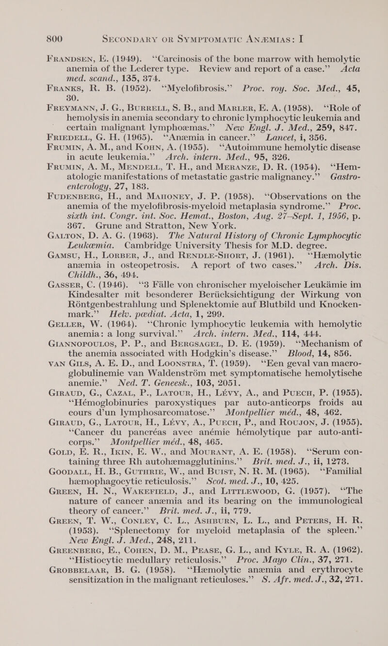 FRANDSEN, K. (1949). ‘“‘Carcinosis of the bone marrow with hemolytic anemia of the Lederer type. Review and report of a case.” Acta med. scand., 135, 374. FRANKS, R. B. (1952). ‘‘Myelofibrosis.”” Proc. roy. Soc. Med., 45, 30. FREYMANN, J. G., BURRELL, S. B., and MARLER, E. A. (1958). ‘‘Role of hemolysis in anemia secondary to chronic lymphocytic leukemia and certain malignant lymphomas.” New Engl. J. Med., 259, 847. FRIEDELL, G. H. (1965). ‘‘Ansemia in cancer.” Lancet, i, 356. Frumin, A. M., and Konmn, A. (1955). ‘Autoimmune hemolytic disease in acute leukemia.” Arch. intern. Med., 95, 326. Frumin, A. M., MENDELL, T. H., and Meranze, D. R. (1954). ‘‘Hem- atologic manifestations of metastatic gastric malignancy.” Gastro- enterology, 27, 1838. FUDENBERG, H., and Manoney, J. P. (1958). ‘‘Observations on the anemia of the myelofibrosis-myeloid metaplasia syndrome.” Proc. sixth int. Congr. int. Soc. Hemat., Boston, Aug. 27—Sept. 1, 1956, p. 367. Grune and Stratton, New York. GaALtTon, D. A. G. (1963). The Natural History of Chronic Lymphocytic Leukemia. Cambridge University Thesis for M.D. degree. Gansu, H., LorsBer, J.. and RENDLE-Snort, J. (1961). ‘‘Haemolytic anemia in osteopetrosis. A report of two cases.” Arch. Dis. Childh., 36, 494. GASSER, C. (1946). ‘“‘3 Falle von chronischer myeloischer Leukamie im Kindesalter mit besonderer Beriicksichtigung der Wirkung von Rontgenbestrahlung und Splenektomie auf Blutbild und Knocken- mark.” Helv. pediat. Acta, 1, 299. GELLER, W. (1964). ‘Chronic lymphocytic leukemia with hemolytic anemia: a long survival.’ Arch. intern. Med., 114, 444. GIANNOPOULOS, P. P., and BERGSAGEL, D. E. (1959). ‘‘Mechanism of the anemia associated with Hodgkin’s disease.”’ Blood, 14, 856. VAN GILs, A. E. D., and Loonstra, T. (1959). ‘‘Een geval van macro- globulinemie van Waldenstr6m met symptomatische hemolytische anemie.’’ Ned. T. Geneesk., 103, 2051. GIRAUD, G., Caza, P., Latour, H., Livy, A., and Purcs, P. (1955). ‘‘Hémoglobinuries paroxystiques par auto-anticorps froids au cours d’un lymphosarcomatose.”” Montpellier méd., 48, 462. GIRAUD, G., Latour, H., Livy, A., PuEcH, P., and Rovugon, J. (1955). ‘‘Cancer du pancréas avec anémie hémolytique par auto-anti- corps.” Montpellier méd., 48, 465. GoLp, E. R., Ixin, E. W., and Mouranrt, A. E. (1958). ‘‘Serum con- taining three Rh autohemagglutinins.”” Brit. med. J., ii, 1273. GoopALL, H. B., GUTHRIE, W., and Buist, N. R. M. (1965). ‘‘Familial hemophagocytic reticulosis.”” Scot. med. J., 10, 425. GREEN, H. N., WAKEFIELD, J., and LirrLEwoop, G. (1957). ‘*The nature of cancer anzemia and its bearing on the immunological theory of cancer.”” Brit. med. J., ii, 779. GREEN, T. W., Coney, C. L., ASHBURN, L. L., and PEeTers, H. R. (1953). ‘‘Splenectomy for myeloid metaplasia of the spleen.” New Engl. J. Med., 248, 211. GREENBERG, E., COHEN, D. M., PEASE, G. L., and Kye, R. A. (1962). ‘‘Histiocytic medullary reticulosis.”’ Proc. Mayo Clin., 37, 271. GROBBELAAR, B. G. (1958). ‘‘Hemolytic anemia and erythrocyte sensitization in the malignant reticuloses.” iS. Afr. med. J., 32, 271.