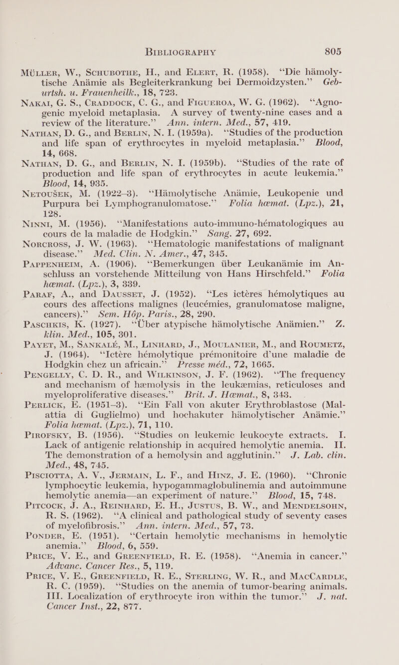 Muuurer, W., Scausporue, H., and Evert, R. (1958). ‘Die hamoly- tische Andimie als Begleiterkrankung bei Dermoidzysten.” Geb- urtsh. u. Frauenheilk., 18, 723. Naxal, G. S., Crappock, C. G., and Figueroa, W. G. (1962). ‘“‘Agno- genic myeloid metaplasia. A survey of twenty-nine cases and a review of the literature.”’ Ann. intern. Med., 57, 419. NaTHANn, D. G., and BERLIN, N. I. (1959a). ‘‘Studies of the production and life span of erythrocytes in myeloid metaplasia.” Blood, 14, 668. Natuan, D. G., and Bertin, N. I. (1959b). ‘‘Studies of the rate of production and life span of erythrocytes in acute leukemia.” Blood, 14, 935. NETOUSEK, M. (1922-3). ‘‘Hamolytische Andmie, Leukopenie und Purpura bei Lymphogranulomatose.” Folia hemat. (Lpz.), 21, 128. Ninn, M. (1956). ‘‘Manifestations auto-immuno-héematologiques au cours de la maladie de Hodgkin.”” Sang. 27, 692. Norcross, J. W. (1963). ‘‘Hematologic manifestations of malignant disease.”” Med. Clin. N. Amer., 47, 345. PAPPENHEIM, A. (1906). ‘“‘Bemerkungen tiber Leukanamie im An- schluss an vorstehende Mitteilung von Hans Hirschfeld.” Folia hemat. (Lpz.), 3, 339. Parar, A., and Dausset, J. (1952). ‘‘Les ictéres hémolytiques au cours des affections malignes (leucémies, granulomatose maligne, cancers). Sem. Hép. Paris., 28, 290. Pascuxis, K. (1927). “Uber atypische hamolytische Animien.” Z. klin. Med., 105, 301. PayveET, M., SANKALE, M., LINHARD, J., MOULANIER, M., and ROUMETz, J. (1964). ‘‘Ictere hémolytique prémonitoire d’une maladie de Hodgkin chez un africain.”? Presse méd., 72, 1665. PENGELLY, C. D. R., and WILKINSON, J. F. (1962). ‘‘The frequency and mechanism of hemolysis in the leukzmias, reticuloses and myeloproliferative diseases.” Brit. J. Haemat., 8, 343. | Preruick, E. (1951-3). ‘Ein Fall von akuter Erythroblastose (Mal- attia di Guglielmo) und hochakuter hdmolytischer Anamie.” Folia hemat. (Lpz.), 71, 110. Pirorsky, B. (1956). ‘Studies on leukemic leukocyte extracts. I. Lack of antigenic relationship in acquired hemolytic anemia. II. The demonstration of a hemolysin and agglutinin.” J. Lab. clin. Med., 48, 745. Pisciotra, A. V., JERMAIN, L. F., and Hinz, J. E. (1960). ‘‘Chronic lymphocytic leukemia, hypogammaglobulinemia and autoimmune hemolytic anemia—an experiment of nature.” Blood, 15, 748. Pircock, J. A., REINHARD, E. H., Justus, B. W., and MENDELSOHN, R. 8S. (1962). ‘SA clinical and pathological study of seventy cases of myelofibrosis.””&gt; Ann. intern. Med., 57, 78. PoNDER, E. (1951). ‘“‘Certain hemolytic mechanisms in hemolytic anemia.” Blood, 6, 559. Price, V. E., and GREENFIELD, R. E. (1958). ‘‘Anemia in cancer.” Advanc. Cancer Res., 5, 119. Price, V. E., GREENFIELD, R. E., STERLING, W. R., and MacCarpD Le, R. C. (1959). “Studies on the anemia of tumor-bearing animals. III. Localization of erythrocyte iron within the tumor.” J. nat. Cancer Inst., 22, 877.