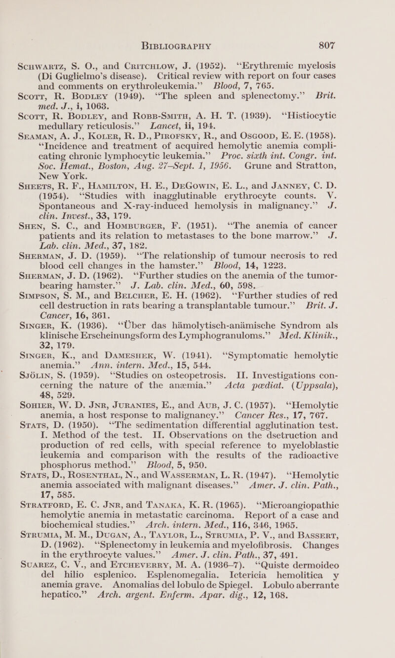 Scuwartz, S. O., and CrircHiow, J. (1952). ‘‘Erythremic myelosis (Di Guglielmo’s disease). Critical review with report on four cases and comments on erythroleukemia.”’ Blood, 7, '765. Scorr, R. BopLey (1949). ‘‘The spleen and splenectomy.” Brit. med. J., i, 1063. Scort, R. BopLEey, and Ross-Smitru, A. H. T. (1939). ‘‘Histiocytic medullary reticulosis.” Lancet, ii, 194. SEAMAN, A. J., KoLer, R. D., Prrorsxy, R., and Oscoop, E. E. (1958). ‘Incidence and treatment of acquired hemolytic anemia compli- eating chronic lymphocytic leukemia.”’ Proc. sixth int. Congr. int. Soc. Hemat., Boston, Aug. 27—Sept. 1, 1956. Grune and Stratton, New York. Sueets, R. F., Hamittron, H. E., DEGow1n, E. L., and JANNEy, C. D. (1954). “Studies with inagglutinable erythrocyte counts. V. Spontaneous and X-ray-induced hemolysis in malignancy.” J. clin. Invest., 33, 179. SHEN, S. C., and Hompurcer, F. (1951). ‘“The anemia of cancer patients and its relation to metastases to the bone marrow.” J. Lab. clin. Med., 37, 182. SHERMAN, J. D. (1959). ‘The relationship of tumour necrosis to red blood cell changes in the hamster.’ Blood, 14, 1223. SHERMAN, J. D. (1962). ‘Further studies on the anemia of the tumor- bearing hamster.” J. Lab. clin. Med., 60, 598. Simpson, S. M., and Beucuer, E. H. (1962). ‘‘Further studies of red cell destruction in rats bearing a transplantable tumour.” Brit. J. Cancer, 16, 361. SINGER, K. (1936). ‘‘Uber das hamolytisch-animische Syndrom als klinische Erscheinungsform des Lymphogranuloms.” Med. Klinik., 32, 179. Sincer, K., and DAMESHEK, W. (1941). “Symptomatic hemolytic anemia.” Ann. intern. Med., 15, 544. SJOLIN, S. (1959). ‘“‘Studies on osteopetrosis. II. Investigations con- cerning the nature of the anemia.” Acta pediat. (Uppsala), 48, 529. Souier, W. D. JNR, JURANIES, E., and Aus, J. C. (1957). ‘‘Hemolytic anemia, a host response to malignancy.” Cancer Res., 17, 767. Stats, D. (1950). ‘*The sedimentation differential agglutination test. I. Method of the test. II. Observations on the dsetruction and production of red cells, with special reference to myeloblastic leukemia and comparison with the results of the radioactive phosphorus method.” Blood, 5, 950. STats, D., ROSENTHAL, N., and WASSERMAN, L. R. (1947). ‘‘Hemolytic anemia associated with malignant diseases.”’ Amer. J. clin. Path., 17,585. STRATFORD, E. C. JNR, and Tanaka, K. R. (1965). ‘‘Microangiopathic hemolytic anemia in metastatic carcinoma. Report of a case and biochemical studies.”” Arch. intern. Med., 116, 346, 1965. StrumiA, M. M., Ducan, A., Taytor, L., Srrumis, P. V., and BASSERT, D. (1962). “Splenectomy in leukemia and myelofibrosis. Changes in the erythrocyte values.” Amer. J. clin. Path., 37, 491. SuAREZ, C. V., and ErcuEverry, M. A. (1936-7). ‘‘Quiste dermoideo del hilio esplenico. Esplenomegalia. Ictericia hemolitica y anemia grave. Anomalias del lobulo de Spiegel. Lobulo aberrante hepatico.” Arch. argent. Enferm. Apar. dig., 12, 168.