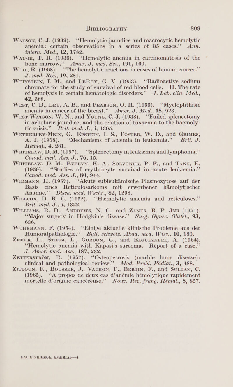 Watson, C. J. (1939). ‘‘Hemolytic jaundice and macrocytic hemolytic anemia: certain observations in a series of 35 cases.” Ann. intern. Med., 12, 17782. Waueu, T. R. (1986). ‘‘Hemolytic anemia in carcinomatosis of the bone marrow.”” Amer. J. med. Sci., 191, 160. Wet, R. (1908). ‘The hemolytic reactions in cases of human cancer.” J. med. Res., 19, 281. WEINSTEIN, I. M., and LERoy, G. V. (1953). ‘‘Radioactive sodium chromate for the study of survival of red blood cells. II. The rate of hemolysis in certain hematologic disorders.” J. Lab. clin. Med., 42, 368. WEstT, C. D., Ley, A. B., and Pearson, O. H. (1955). ‘‘Myelophthisic anemia in cancer of the breast.””&gt; Amer. J. Med., 18, 9238. West-Watson, W.N., and Youna, C. J. (1938). ‘‘Failed splenectomy in acholuric jaundice, and the relation of toxaemia to the haemoly- tic crisis.” Brit. med. J., i, 1805. WETHERLEY-MEIN, G., EpsTeEIn, I. S., Foster, W. D., and GRIMEs, A. J. (1958). ‘‘Mechanisms of anzemia in leukemia.” Brit. J. Hemat., 4, 281. WHITELAW, D. M. (1957). “‘Splenectomy in leukemia and lymphoma.”’ Canad. med. Ass. J., '76, 15. WHITELAW, D. M., EVELYN, K. A., SOLVONUK, P. F., and Tane, E. (1959). ‘Studies of erythrocyte survival in acute leukemia.” Canad. med. Ass. J., 80, 944. WIDMANN, H. (1957). ‘‘Akute subleuk’mische Plasmozytose auf der Basis eines Reticulosarkoms mit erworbener hamolytischer Anamie.”’ Dtsch. med. Wschr., 82, 1298. Wiuicox, D. R. C. (1952). ‘Hemolytic anemia and reticuloses.”’ Brit. med. J., i, 1822. Wiuuiams, R. D., ANDREWS, N. C., and ZANEs, R. P. JNR (1951). *“Major surgery in Hodgkin’s disease.’ Surg. Gynec. Obstet., 93, 636. WUHRMANN, F. (1954). ‘‘Einige aktuelle klinische Probleme aus der Humoralpathologie.”” Bull. schweiz. Akad. med. Wiss., 10, 180. ZEMEK, L., Strom, L., GorpDON, G., and ELGUEZABEL, A. (1964). *‘“Hemolytic anemia with Kaposi’s sarcoma. Report of a case.” J. Amer. med. Ass., 187, 232. ZETTERSTROM, R. (1957). ‘“‘Osteopetrosis (marble bone disease): clinical and pathological review.”’ Mod. Probl. Padiat., 3, 488. ZITTOUN, R., Bousser, J., VACHON, F'., BERTIN, F., and SULTAN, C. (1965). ‘A propos de deux cas d’anémie hémolytique rapidement mortelle d’origine cancéreuse.”’ Nouv. Rev. france. Hémat., 5, 857. DACIH’S HHMOL, ANAIMIAS—4