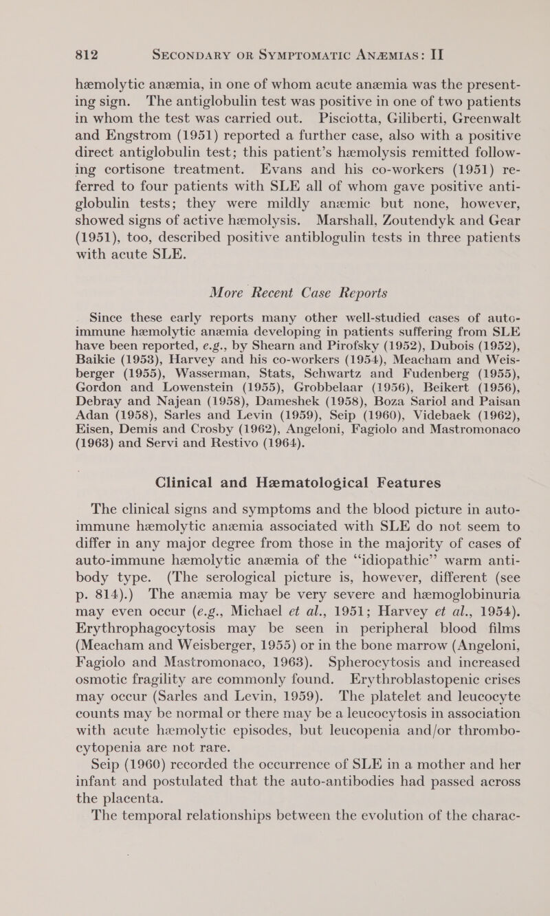 hemolytic anemia, in one of whom acute anzemia was the present- ing sign. The antiglobulin test was positive in one of two patients in whom the test was carried out. Pisciotta, Giliberti, Greenwalt and Engstrom (1951) reported a further case, also with a positive direct antiglobulin test; this patient’s hemolysis remitted follow- ing cortisone treatment. Evans and his co-workers (1951) re- ferred to four patients with SLE all of whom gave positive anti- globulin tests; they were mildly anzmic but none, however, showed signs of active hemolysis. Marshall, Zoutendyk and Gear (1951), too, described positive antiblogulin tests in three patients with acute SLE. More Recent Case Reports Since these early reports many other well-studied cases of auto- immune hemolytic anemia developing in patients suffering from SLE have been reported, e.g., by Shearn and Pirofsky (1952), Dubois (1952), Baikie (1953), Harvey and his co-workers (1954), Meacham and Weis- berger (1955), Wasserman, Stats, Schwartz and Fudenberg (1955), Gordon and Lowenstein (1955), Grobbelaar (1956), Beikert (1956), Debray and Najean (1958), Dameshek (1958), Boza Sariol and Paisan Adan (1958), Sarles and Levin (1959), Seip (1960), Videbaek (1962), Hisen, Demis and Crosby (1962), Angeloni, Fagiolo and Mastromonaco (1963) and Servi and Restivo (1964). Clinical and Hematological Features The clinical signs and symptoms and the blood picture in auto- immune hemolytic anemia associated with SLE do not seem to differ in any major degree from those in the majority of cases of auto-immune hemolytic anemia of the “idiopathic” warm anti- body type. (The serological picture is, however, different (see p. 814).) The anemia may be very severe and hemoglobinuria may even occur (e.g., Michael e¢ al., 1951; Harvey et al., 1954). Erythrophagocytosis may be seen in peripheral blood films (Meacham and Weisberger, 1955) or in the bone marrow (Angeloni, Fagiolo and Mastromonaco, 1963). Spherocytosis and increased osmotic fragility are commonly found. Erythroblastopenic crises may occur (Sarles and Levin, 1959). The platelet and leucocyte counts may be normal or there may be a leucocytosis in association with acute haemolytic episodes, but leucopenia and/or thrombo- cytopenia are not rare. Seip (1960) recorded the occurrence of SLE in a mother and her infant and postulated that the auto-antibodies had passed across the placenta. The temporal relationships between the evolution of the charac-