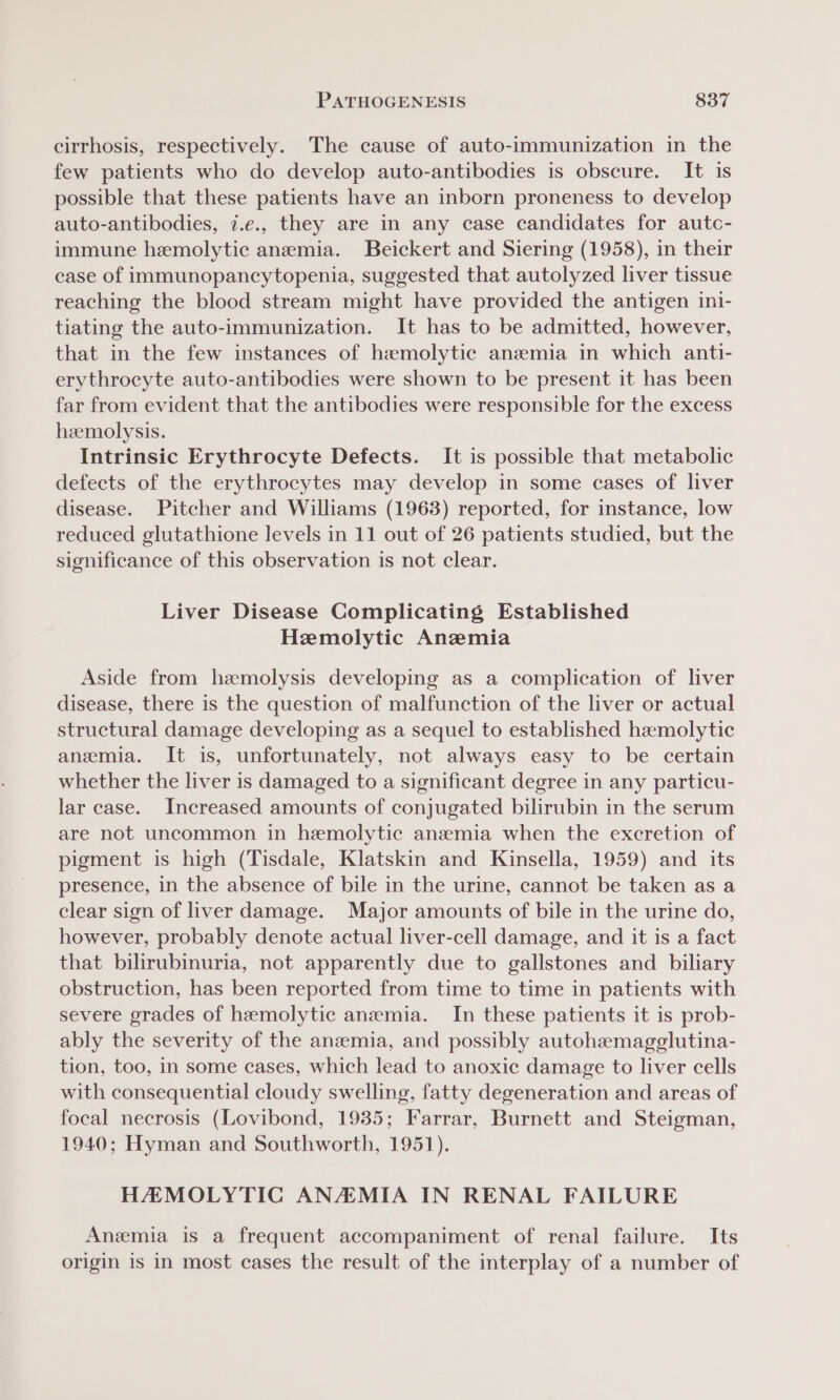 cirrhosis, respectively. The cause of auto-immunization in the few patients who do develop auto-antibodies is obscure. It is possible that these patients have an inborn proneness to develop auto-antibodies, 7.e., they are in any case candidates for autc- immune hemolytic anemia. Beickert and Siering (1958), in their case of immunopancytopenia, suggested that autolyzed liver tissue reaching the blood stream might have provided the antigen ini- tiating the auto-immunization. It has to be admitted, however, that in the few instances of haemolytic anemia in which anti- erythrocyte auto-antibodies were shown to be present it has been far from evident that the antibodies were responsible for the excess hemolysis. Intrinsic Erythrocyte Defects. It is possible that metabolic defects of the erythrocytes may develop in some cases of liver disease. Pitcher and Williams (1963) reported, for instance, low reduced glutathione levels in 11 out of 26 patients studied, but the significance of this observation is not clear. Liver Disease Complicating Established Hemolytic Anzwemia Aside from hemolysis developing as a complication of liver disease, there is the question of malfunction of the liver or actual structural damage developing as a sequel to established haemolytic anemia. It is, unfortunately, not always easy to be certain whether the liver is damaged to a significant degree in any particu- lar case. Increased amounts of conjugated bilirubin in the serum are not uncommon in hemolytic anemia when the excretion of pigment is high (Tisdale, Klatskin and Kinsella, 1959) and its presence, in the absence of bile in the urine, cannot be taken as a clear sign of liver damage. Major amounts of bile in the urine do, however, probably denote actual liver-cell damage, and it is a fact that bilirubinuria, not apparently due to gallstones and biliary obstruction, has been reported from time to time in patients with severe grades of hemolytic anemia. In these patients it is prob- ably the severity of the anzemia, and possibly autohemagglutina- tion, too, in some cases, which lead to anoxic damage to liver cells with consequential cloudy swelling, fatty degeneration and areas of focal necrosis (Lovibond, 1935; Farrar, Burnett and Steigman, 1940; Hyman and Southworth, 1951). HAMOLYTIC ANAEMIA IN RENAL FAILURE Anemia is a frequent accompaniment of renal failure. Its origin is in most cases the result of the interplay of a number of